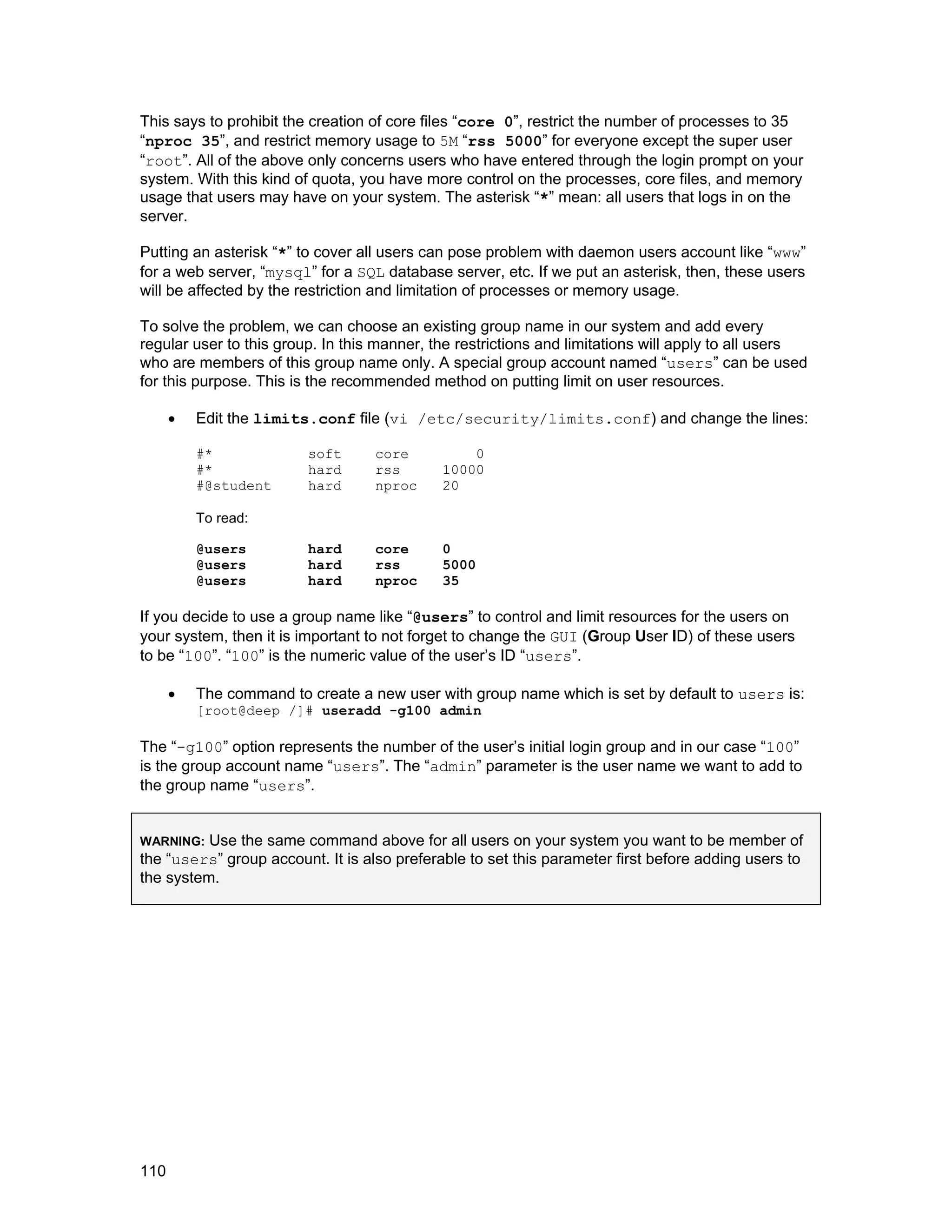 110
This says to prohibit the creation of core files “core 0”, restrict the number of processes to 35
“nproc 35”, and restrict memory usage to 5M “rss 5000” for everyone except the super user
“root”. All of the above only concerns users who have entered through the login prompt on your
system. With this kind of quota, you have more control on the processes, core files, and memory
usage that users may have on your system. The asterisk “*” mean: all users that logs in on the
server.
Putting an asterisk “*” to cover all users can pose problem with daemon users account like “www”
for a web server, “mysql” for a SQL database server, etc. If we put an asterisk, then, these users
will be affected by the restriction and limitation of processes or memory usage.
To solve the problem, we can choose an existing group name in our system and add every
regular user to this group. In this manner, the restrictions and limitations will apply to all users
who are members of this group name only. A special group account named “users” can be used
for this purpose. This is the recommended method on putting limit on user resources.
• Edit the limits.conf file (vi /etc/security/limits.conf) and change the lines:
#* soft core 0
#* hard rss 10000
#@student hard nproc 20
To read:
@users hard core 0
@users hard rss 5000
@users hard nproc 35
If you decide to use a group name like “@users” to control and limit resources for the users on
your system, then it is important to not forget to change the GUI (Group User ID) of these users
to be “100”. “100” is the numeric value of the user’s ID “users”.
• The command to create a new user with group name which is set by default to users is:
[root@deep /]# useradd -g100 admin
The “-g100” option represents the number of the user’s initial login group and in our case “100”
is the group account name “users”. The “admin” parameter is the user name we want to add to
the group name “users”.
WARNING: Use the same command above for all users on your system you want to be member of
the “users” group account. It is also preferable to set this parameter first before adding users to
the system.
 