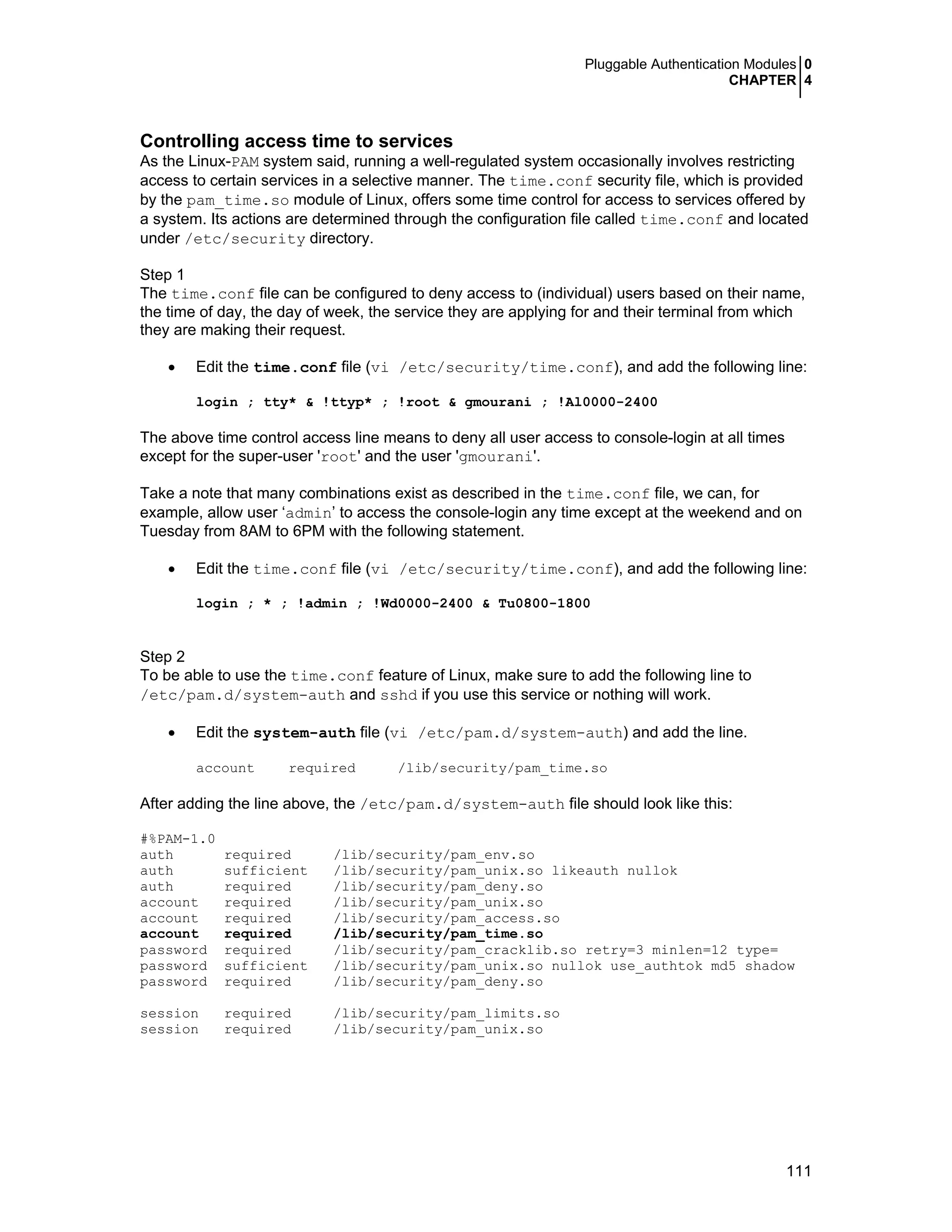 Pluggable Authentication Modules 0
CHAPTER 4
111
Controlling access time to services
As the Linux-PAM system said, running a well-regulated system occasionally involves restricting
access to certain services in a selective manner. The time.conf security file, which is provided
by the pam_time.so module of Linux, offers some time control for access to services offered by
a system. Its actions are determined through the configuration file called time.conf and located
under /etc/security directory.
Step 1
The time.conf file can be configured to deny access to (individual) users based on their name,
the time of day, the day of week, the service they are applying for and their terminal from which
they are making their request.
• Edit the time.conf file (vi /etc/security/time.conf), and add the following line:
login ; tty* & !ttyp* ; !root & gmourani ; !Al0000-2400
The above time control access line means to deny all user access to console-login at all times
except for the super-user 'root' and the user 'gmourani'.
Take a note that many combinations exist as described in the time.conf file, we can, for
example, allow user ‘admin’ to access the console-login any time except at the weekend and on
Tuesday from 8AM to 6PM with the following statement.
• Edit the time.conf file (vi /etc/security/time.conf), and add the following line:
login ; * ; !admin ; !Wd0000-2400 & Tu0800-1800
Step 2
To be able to use the time.conf feature of Linux, make sure to add the following line to
/etc/pam.d/system-auth and sshd if you use this service or nothing will work.
• Edit the system-auth file (vi /etc/pam.d/system-auth) and add the line.
account required /lib/security/pam_time.so
After adding the line above, the /etc/pam.d/system-auth file should look like this:
#%PAM-1.0
auth required /lib/security/pam_env.so
auth sufficient /lib/security/pam_unix.so likeauth nullok
auth required /lib/security/pam_deny.so
account required /lib/security/pam_unix.so
account required /lib/security/pam_access.so
account required /lib/security/pam_time.so
password required /lib/security/pam_cracklib.so retry=3 minlen=12 type=
password sufficient /lib/security/pam_unix.so nullok use_authtok md5 shadow
password required /lib/security/pam_deny.so
session required /lib/security/pam_limits.so
session required /lib/security/pam_unix.so
 