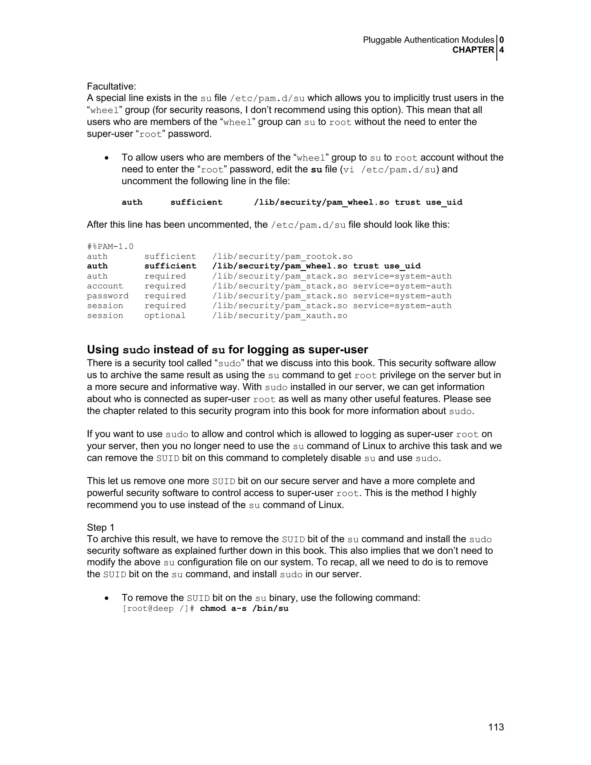 Pluggable Authentication Modules 0
CHAPTER 4
113
Facultative:
A special line exists in the su file /etc/pam.d/su which allows you to implicitly trust users in the
“wheel” group (for security reasons, I don’t recommend using this option). This mean that all
users who are members of the “wheel” group can su to root without the need to enter the
super-user “root” password.
• To allow users who are members of the “wheel” group to su to root account without the
need to enter the “root” password, edit the su file (vi /etc/pam.d/su) and
uncomment the following line in the file:
auth sufficient /lib/security/pam_wheel.so trust use_uid
After this line has been uncommented, the /etc/pam.d/su file should look like this:
#%PAM-1.0
auth sufficient /lib/security/pam_rootok.so
auth sufficient /lib/security/pam_wheel.so trust use_uid
auth required /lib/security/pam_stack.so service=system-auth
account required /lib/security/pam_stack.so service=system-auth
password required /lib/security/pam_stack.so service=system-auth
session required /lib/security/pam_stack.so service=system-auth
session optional /lib/security/pam_xauth.so
Using sudo instead of su for logging as super-user
There is a security tool called “sudo” that we discuss into this book. This security software allow
us to archive the same result as using the su command to get root privilege on the server but in
a more secure and informative way. With sudo installed in our server, we can get information
about who is connected as super-user root as well as many other useful features. Please see
the chapter related to this security program into this book for more information about sudo.
If you want to use sudo to allow and control which is allowed to logging as super-user root on
your server, then you no longer need to use the su command of Linux to archive this task and we
can remove the SUID bit on this command to completely disable su and use sudo.
This let us remove one more SUID bit on our secure server and have a more complete and
powerful security software to control access to super-user root. This is the method I highly
recommend you to use instead of the su command of Linux.
Step 1
To archive this result, we have to remove the SUID bit of the su command and install the sudo
security software as explained further down in this book. This also implies that we don’t need to
modify the above su configuration file on our system. To recap, all we need to do is to remove
the SUID bit on the su command, and install sudo in our server.
• To remove the SUID bit on the su binary, use the following command:
[root@deep /]# chmod a-s /bin/su
 