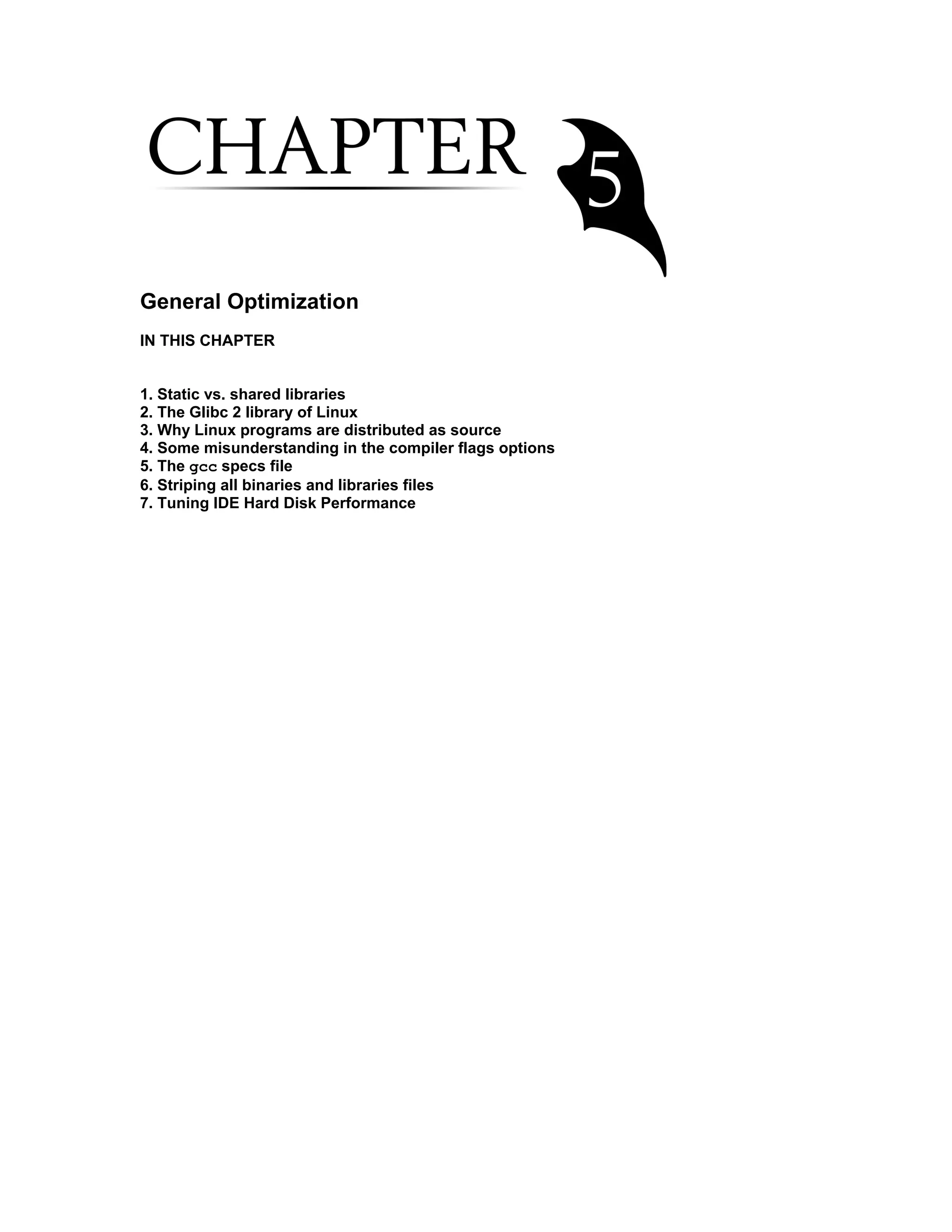 General Optimization
IN THIS CHAPTER
1. Static vs. shared libraries
2. The Glibc 2 library of Linux
3. Why Linux programs are distributed as source
4. Some misunderstanding in the compiler flags options
5. The gcc specs file
6. Striping all binaries and libraries files
7. Tuning IDE Hard Disk Performance
 
