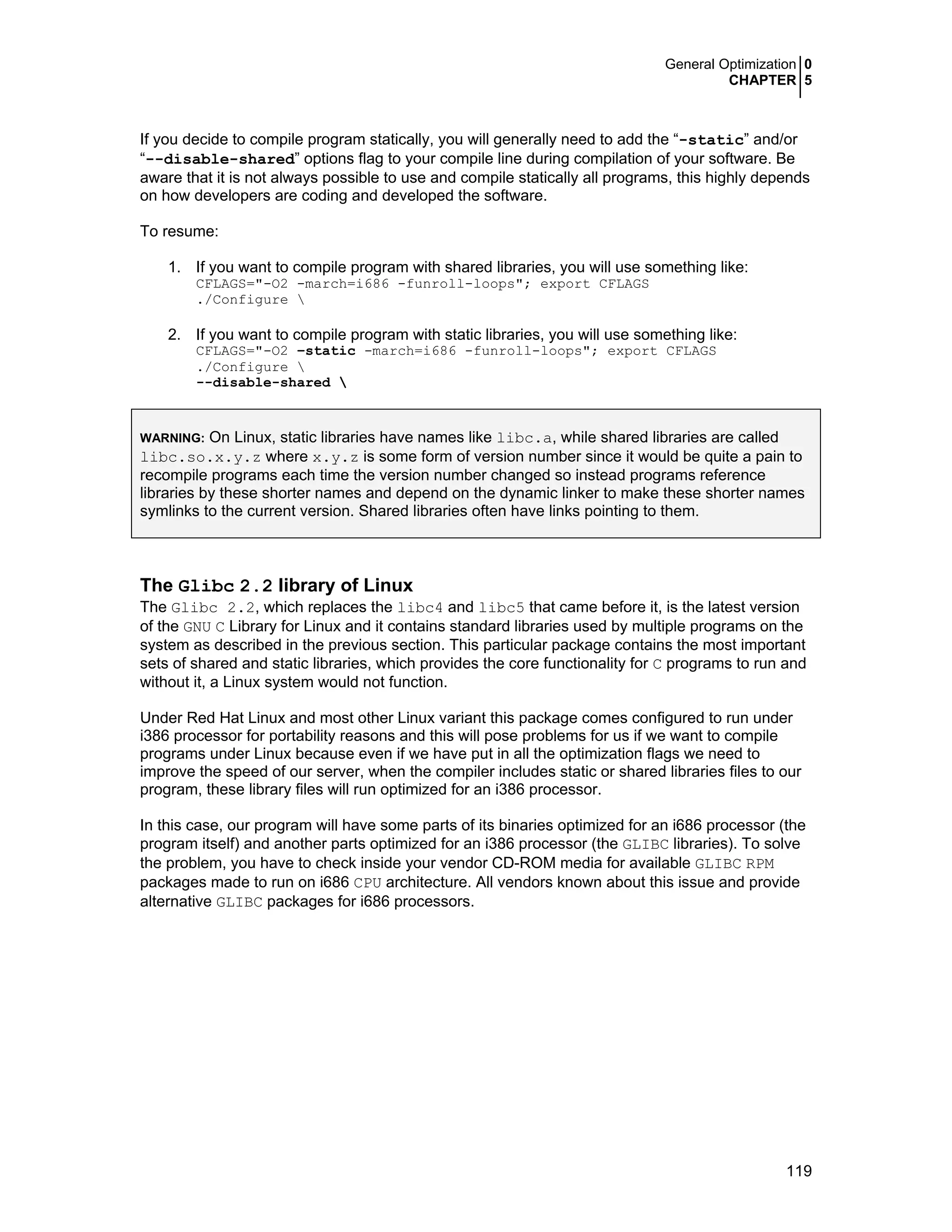 General Optimization 0
CHAPTER 5
119
If you decide to compile program statically, you will generally need to add the “-static” and/or
“--disable-shared” options flag to your compile line during compilation of your software. Be
aware that it is not always possible to use and compile statically all programs, this highly depends
on how developers are coding and developed the software.
To resume:
1. If you want to compile program with shared libraries, you will use something like:
CFLAGS="-O2 -march=i686 -funroll-loops"; export CFLAGS
./Configure 
2. If you want to compile program with static libraries, you will use something like:
CFLAGS="-O2 –static -march=i686 -funroll-loops"; export CFLAGS
./Configure 
--disable-shared 
WARNING: On Linux, static libraries have names like libc.a, while shared libraries are called
libc.so.x.y.z where x.y.z is some form of version number since it would be quite a pain to
recompile programs each time the version number changed so instead programs reference
libraries by these shorter names and depend on the dynamic linker to make these shorter names
symlinks to the current version. Shared libraries often have links pointing to them.
The Glibc 2.2 library of Linux
The Glibc 2.2, which replaces the libc4 and libc5 that came before it, is the latest version
of the GNU C Library for Linux and it contains standard libraries used by multiple programs on the
system as described in the previous section. This particular package contains the most important
sets of shared and static libraries, which provides the core functionality for C programs to run and
without it, a Linux system would not function.
Under Red Hat Linux and most other Linux variant this package comes configured to run under
i386 processor for portability reasons and this will pose problems for us if we want to compile
programs under Linux because even if we have put in all the optimization flags we need to
improve the speed of our server, when the compiler includes static or shared libraries files to our
program, these library files will run optimized for an i386 processor.
In this case, our program will have some parts of its binaries optimized for an i686 processor (the
program itself) and another parts optimized for an i386 processor (the GLIBC libraries). To solve
the problem, you have to check inside your vendor CD-ROM media for available GLIBC RPM
packages made to run on i686 CPU architecture. All vendors known about this issue and provide
alternative GLIBC packages for i686 processors.
 