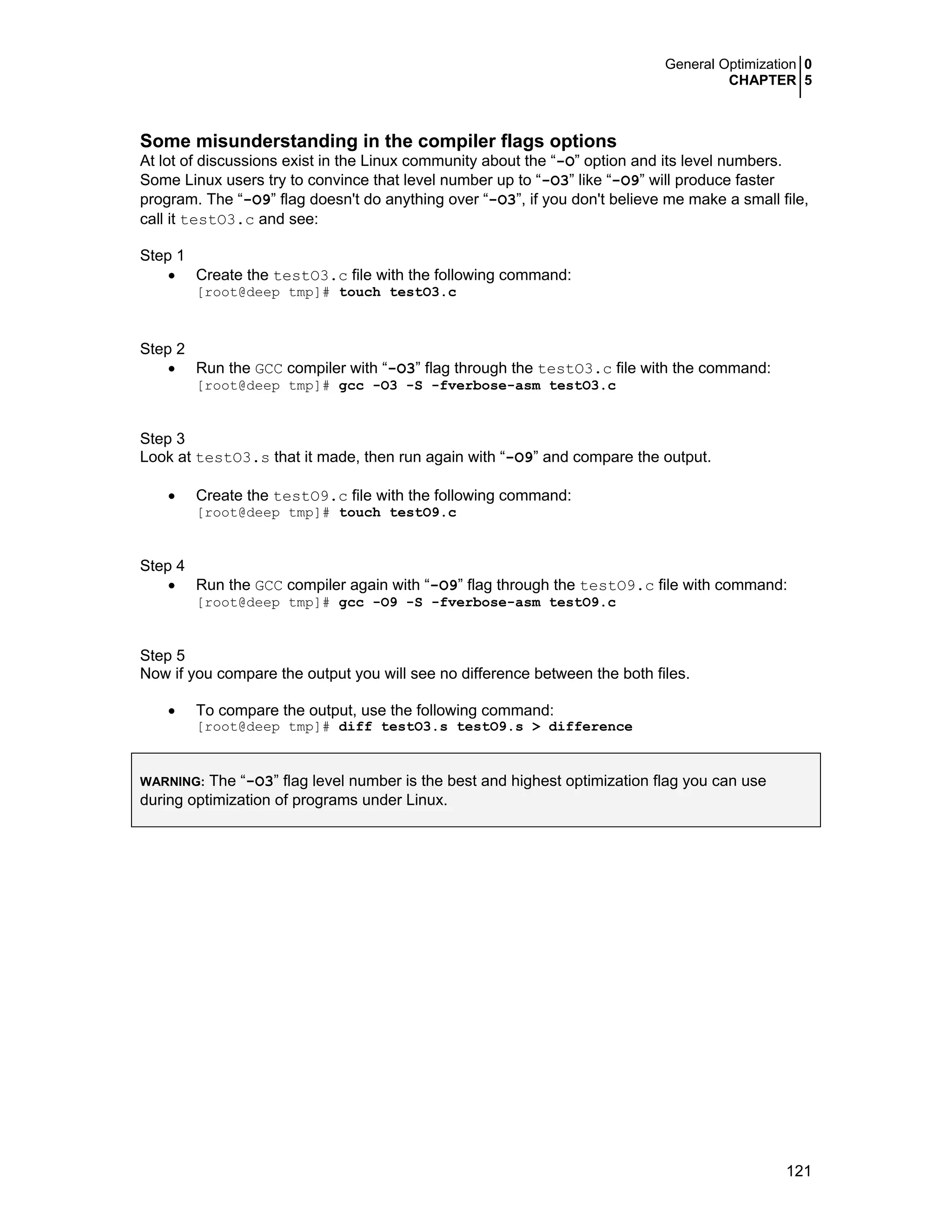 General Optimization 0
CHAPTER 5
121
Some misunderstanding in the compiler flags options
At lot of discussions exist in the Linux community about the “-O” option and its level numbers.
Some Linux users try to convince that level number up to “-O3” like “-O9” will produce faster
program. The “-O9” flag doesn't do anything over “-O3”, if you don't believe me make a small file,
call it testO3.c and see:
Step 1
• Create the testO3.c file with the following command:
[root@deep tmp]# touch testO3.c
Step 2
• Run the GCC compiler with “-O3” flag through the testO3.c file with the command:
[root@deep tmp]# gcc -O3 -S -fverbose-asm testO3.c
Step 3
Look at testO3.s that it made, then run again with “-O9” and compare the output.
• Create the testO9.c file with the following command:
[root@deep tmp]# touch testO9.c
Step 4
• Run the GCC compiler again with “-O9” flag through the testO9.c file with command:
[root@deep tmp]# gcc -O9 -S -fverbose-asm testO9.c
Step 5
Now if you compare the output you will see no difference between the both files.
• To compare the output, use the following command:
[root@deep tmp]# diff testO3.s testO9.s > difference
WARNING: The “-O3” flag level number is the best and highest optimization flag you can use
during optimization of programs under Linux.
 