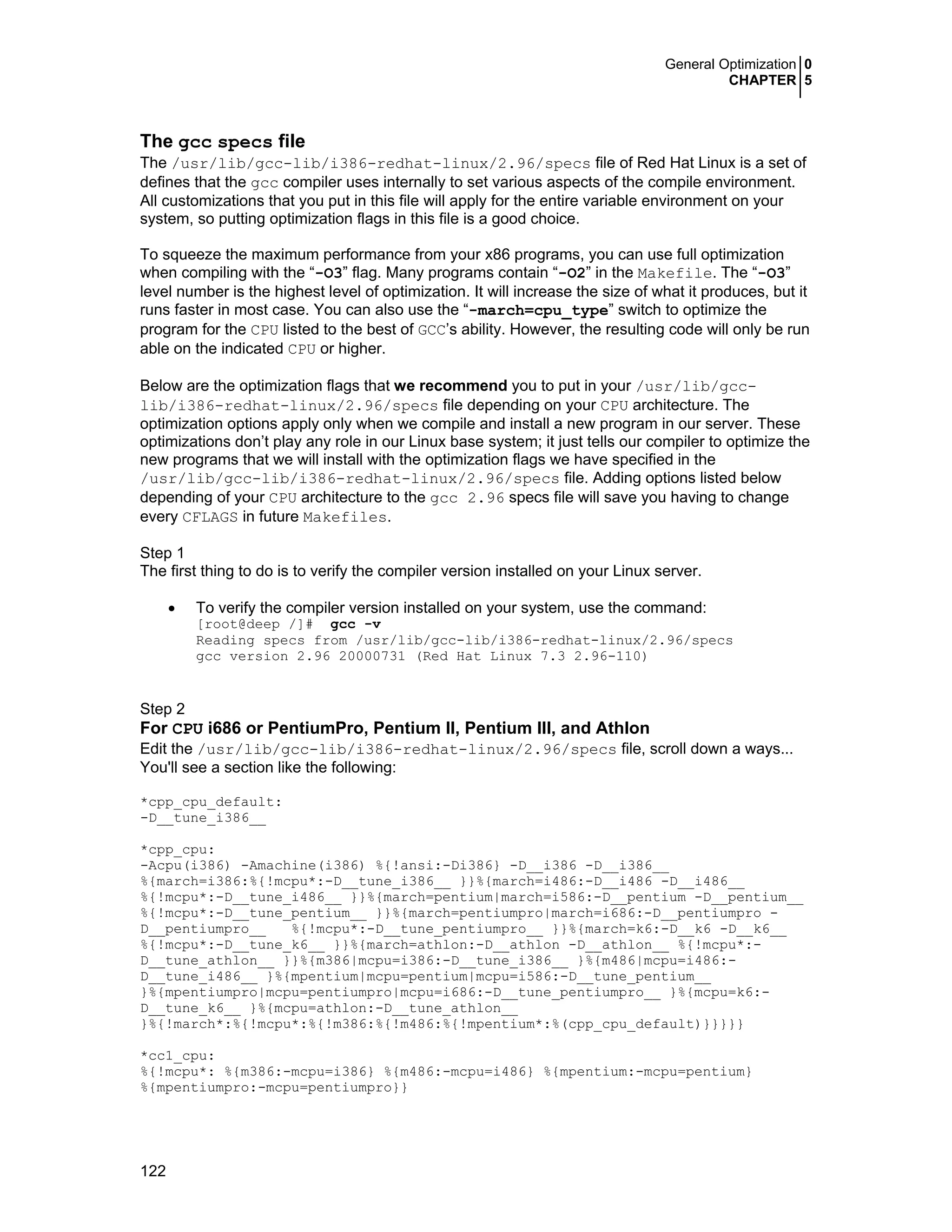 General Optimization 0
CHAPTER 5
122
The gcc specs file
The /usr/lib/gcc-lib/i386-redhat-linux/2.96/specs file of Red Hat Linux is a set of
defines that the gcc compiler uses internally to set various aspects of the compile environment.
All customizations that you put in this file will apply for the entire variable environment on your
system, so putting optimization flags in this file is a good choice.
To squeeze the maximum performance from your x86 programs, you can use full optimization
when compiling with the “-O3” flag. Many programs contain “-O2” in the Makefile. The “-O3”
level number is the highest level of optimization. It will increase the size of what it produces, but it
runs faster in most case. You can also use the “-march=cpu_type” switch to optimize the
program for the CPU listed to the best of GCC’s ability. However, the resulting code will only be run
able on the indicated CPU or higher.
Below are the optimization flags that we recommend you to put in your /usr/lib/gcc-
lib/i386-redhat-linux/2.96/specs file depending on your CPU architecture. The
optimization options apply only when we compile and install a new program in our server. These
optimizations don’t play any role in our Linux base system; it just tells our compiler to optimize the
new programs that we will install with the optimization flags we have specified in the
/usr/lib/gcc-lib/i386-redhat-linux/2.96/specs file. Adding options listed below
depending of your CPU architecture to the gcc 2.96 specs file will save you having to change
every CFLAGS in future Makefiles.
Step 1
The first thing to do is to verify the compiler version installed on your Linux server.
• To verify the compiler version installed on your system, use the command:
[root@deep /]# gcc -v
Reading specs from /usr/lib/gcc-lib/i386-redhat-linux/2.96/specs
gcc version 2.96 20000731 (Red Hat Linux 7.3 2.96-110)
Step 2
For CPU i686 or PentiumPro, Pentium II, Pentium III, and Athlon
Edit the /usr/lib/gcc-lib/i386-redhat-linux/2.96/specs file, scroll down a ways...
You'll see a section like the following:
*cpp_cpu_default:
-D__tune_i386__
*cpp_cpu:
-Acpu(i386) -Amachine(i386) %{!ansi:-Di386} -D__i386 -D__i386__
%{march=i386:%{!mcpu*:-D__tune_i386__ }}%{march=i486:-D__i486 -D__i486__
%{!mcpu*:-D__tune_i486__ }}%{march=pentium|march=i586:-D__pentium -D__pentium__
%{!mcpu*:-D__tune_pentium__ }}%{march=pentiumpro|march=i686:-D__pentiumpro -
D__pentiumpro__ %{!mcpu*:-D__tune_pentiumpro__ }}%{march=k6:-D__k6 -D__k6__
%{!mcpu*:-D__tune_k6__ }}%{march=athlon:-D__athlon -D__athlon__ %{!mcpu*:-
D__tune_athlon__ }}%{m386|mcpu=i386:-D__tune_i386__ }%{m486|mcpu=i486:-
D__tune_i486__ }%{mpentium|mcpu=pentium|mcpu=i586:-D__tune_pentium__
}%{mpentiumpro|mcpu=pentiumpro|mcpu=i686:-D__tune_pentiumpro__ }%{mcpu=k6:-
D__tune_k6__ }%{mcpu=athlon:-D__tune_athlon__
}%{!march*:%{!mcpu*:%{!m386:%{!m486:%{!mpentium*:%(cpp_cpu_default)}}}}}
*cc1_cpu:
%{!mcpu*: %{m386:-mcpu=i386} %{m486:-mcpu=i486} %{mpentium:-mcpu=pentium}
%{mpentiumpro:-mcpu=pentiumpro}}
 