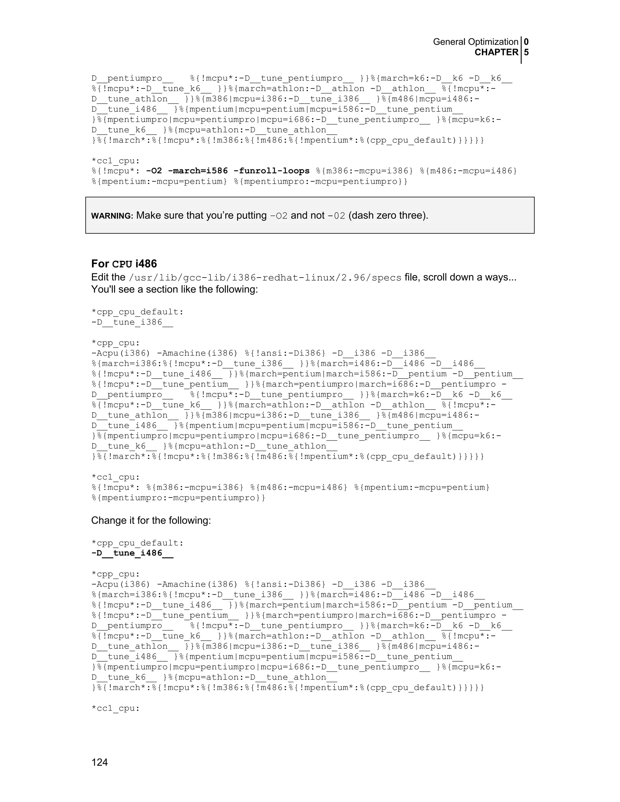 General Optimization 0
CHAPTER 5
124
D__pentiumpro__ %{!mcpu*:-D__tune_pentiumpro__ }}%{march=k6:-D__k6 -D__k6__
%{!mcpu*:-D__tune_k6__ }}%{march=athlon:-D__athlon -D__athlon__ %{!mcpu*:-
D__tune_athlon__ }}%{m386|mcpu=i386:-D__tune_i386__ }%{m486|mcpu=i486:-
D__tune_i486__ }%{mpentium|mcpu=pentium|mcpu=i586:-D__tune_pentium__
}%{mpentiumpro|mcpu=pentiumpro|mcpu=i686:-D__tune_pentiumpro__ }%{mcpu=k6:-
D__tune_k6__ }%{mcpu=athlon:-D__tune_athlon__
}%{!march*:%{!mcpu*:%{!m386:%{!m486:%{!mpentium*:%(cpp_cpu_default)}}}}}
*cc1_cpu:
%{!mcpu*: -O2 -march=i586 -funroll-loops %{m386:-mcpu=i386} %{m486:-mcpu=i486}
%{mpentium:-mcpu=pentium} %{mpentiumpro:-mcpu=pentiumpro}}
WARNING: Make sure that you’re putting –O2 and not -02 (dash zero three).
For CPU i486
Edit the /usr/lib/gcc-lib/i386-redhat-linux/2.96/specs file, scroll down a ways...
You'll see a section like the following:
*cpp_cpu_default:
-D__tune_i386__
*cpp_cpu:
-Acpu(i386) -Amachine(i386) %{!ansi:-Di386} -D__i386 -D__i386__
%{march=i386:%{!mcpu*:-D__tune_i386__ }}%{march=i486:-D__i486 -D__i486__
%{!mcpu*:-D__tune_i486__ }}%{march=pentium|march=i586:-D__pentium -D__pentium__
%{!mcpu*:-D__tune_pentium__ }}%{march=pentiumpro|march=i686:-D__pentiumpro -
D__pentiumpro__ %{!mcpu*:-D__tune_pentiumpro__ }}%{march=k6:-D__k6 -D__k6__
%{!mcpu*:-D__tune_k6__ }}%{march=athlon:-D__athlon -D__athlon__ %{!mcpu*:-
D__tune_athlon__ }}%{m386|mcpu=i386:-D__tune_i386__ }%{m486|mcpu=i486:-
D__tune_i486__ }%{mpentium|mcpu=pentium|mcpu=i586:-D__tune_pentium__
}%{mpentiumpro|mcpu=pentiumpro|mcpu=i686:-D__tune_pentiumpro__ }%{mcpu=k6:-
D__tune_k6__ }%{mcpu=athlon:-D__tune_athlon__
}%{!march*:%{!mcpu*:%{!m386:%{!m486:%{!mpentium*:%(cpp_cpu_default)}}}}}
*cc1_cpu:
%{!mcpu*: %{m386:-mcpu=i386} %{m486:-mcpu=i486} %{mpentium:-mcpu=pentium}
%{mpentiumpro:-mcpu=pentiumpro}}
Change it for the following:
*cpp_cpu_default:
-D__tune_i486__
*cpp_cpu:
-Acpu(i386) -Amachine(i386) %{!ansi:-Di386} -D__i386 -D__i386__
%{march=i386:%{!mcpu*:-D__tune_i386__ }}%{march=i486:-D__i486 -D__i486__
%{!mcpu*:-D__tune_i486__ }}%{march=pentium|march=i586:-D__pentium -D__pentium__
%{!mcpu*:-D__tune_pentium__ }}%{march=pentiumpro|march=i686:-D__pentiumpro -
D__pentiumpro__ %{!mcpu*:-D__tune_pentiumpro__ }}%{march=k6:-D__k6 -D__k6__
%{!mcpu*:-D__tune_k6__ }}%{march=athlon:-D__athlon -D__athlon__ %{!mcpu*:-
D__tune_athlon__ }}%{m386|mcpu=i386:-D__tune_i386__ }%{m486|mcpu=i486:-
D__tune_i486__ }%{mpentium|mcpu=pentium|mcpu=i586:-D__tune_pentium__
}%{mpentiumpro|mcpu=pentiumpro|mcpu=i686:-D__tune_pentiumpro__ }%{mcpu=k6:-
D__tune_k6__ }%{mcpu=athlon:-D__tune_athlon__
}%{!march*:%{!mcpu*:%{!m386:%{!m486:%{!mpentium*:%(cpp_cpu_default)}}}}}
*cc1_cpu:
 