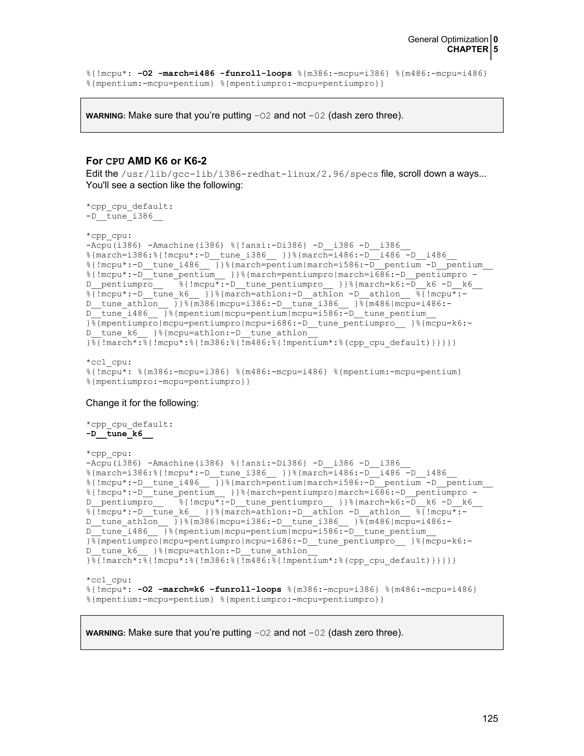 General Optimization 0
CHAPTER 5
125
%{!mcpu*: -O2 -march=i486 -funroll-loops %{m386:-mcpu=i386} %{m486:-mcpu=i486}
%{mpentium:-mcpu=pentium} %{mpentiumpro:-mcpu=pentiumpro}}
WARNING: Make sure that you’re putting –O2 and not -02 (dash zero three).
For CPU AMD K6 or K6-2
Edit the /usr/lib/gcc-lib/i386-redhat-linux/2.96/specs file, scroll down a ways...
You'll see a section like the following:
*cpp_cpu_default:
-D__tune_i386__
*cpp_cpu:
-Acpu(i386) -Amachine(i386) %{!ansi:-Di386} -D__i386 -D__i386__
%{march=i386:%{!mcpu*:-D__tune_i386__ }}%{march=i486:-D__i486 -D__i486__
%{!mcpu*:-D__tune_i486__ }}%{march=pentium|march=i586:-D__pentium -D__pentium__
%{!mcpu*:-D__tune_pentium__ }}%{march=pentiumpro|march=i686:-D__pentiumpro -
D__pentiumpro__ %{!mcpu*:-D__tune_pentiumpro__ }}%{march=k6:-D__k6 -D__k6__
%{!mcpu*:-D__tune_k6__ }}%{march=athlon:-D__athlon -D__athlon__ %{!mcpu*:-
D__tune_athlon__ }}%{m386|mcpu=i386:-D__tune_i386__ }%{m486|mcpu=i486:-
D__tune_i486__ }%{mpentium|mcpu=pentium|mcpu=i586:-D__tune_pentium__
}%{mpentiumpro|mcpu=pentiumpro|mcpu=i686:-D__tune_pentiumpro__ }%{mcpu=k6:-
D__tune_k6__ }%{mcpu=athlon:-D__tune_athlon__
}%{!march*:%{!mcpu*:%{!m386:%{!m486:%{!mpentium*:%(cpp_cpu_default)}}}}}
*cc1_cpu:
%{!mcpu*: %{m386:-mcpu=i386} %{m486:-mcpu=i486} %{mpentium:-mcpu=pentium}
%{mpentiumpro:-mcpu=pentiumpro}}
Change it for the following:
*cpp_cpu_default:
-D__tune_k6__
*cpp_cpu:
-Acpu(i386) -Amachine(i386) %{!ansi:-Di386} -D__i386 -D__i386__
%{march=i386:%{!mcpu*:-D__tune_i386__ }}%{march=i486:-D__i486 -D__i486__
%{!mcpu*:-D__tune_i486__ }}%{march=pentium|march=i586:-D__pentium -D__pentium__
%{!mcpu*:-D__tune_pentium__ }}%{march=pentiumpro|march=i686:-D__pentiumpro -
D__pentiumpro__ %{!mcpu*:-D__tune_pentiumpro__ }}%{march=k6:-D__k6 -D__k6__
%{!mcpu*:-D__tune_k6__ }}%{march=athlon:-D__athlon -D__athlon__ %{!mcpu*:-
D__tune_athlon__ }}%{m386|mcpu=i386:-D__tune_i386__ }%{m486|mcpu=i486:-
D__tune_i486__ }%{mpentium|mcpu=pentium|mcpu=i586:-D__tune_pentium__
}%{mpentiumpro|mcpu=pentiumpro|mcpu=i686:-D__tune_pentiumpro__ }%{mcpu=k6:-
D__tune_k6__ }%{mcpu=athlon:-D__tune_athlon__
}%{!march*:%{!mcpu*:%{!m386:%{!m486:%{!mpentium*:%(cpp_cpu_default)}}}}}
*cc1_cpu:
%{!mcpu*: -O2 -march=k6 -funroll-loops %{m386:-mcpu=i386} %{m486:-mcpu=i486}
%{mpentium:-mcpu=pentium} %{mpentiumpro:-mcpu=pentiumpro}}
WARNING: Make sure that you’re putting –O2 and not -02 (dash zero three).
 