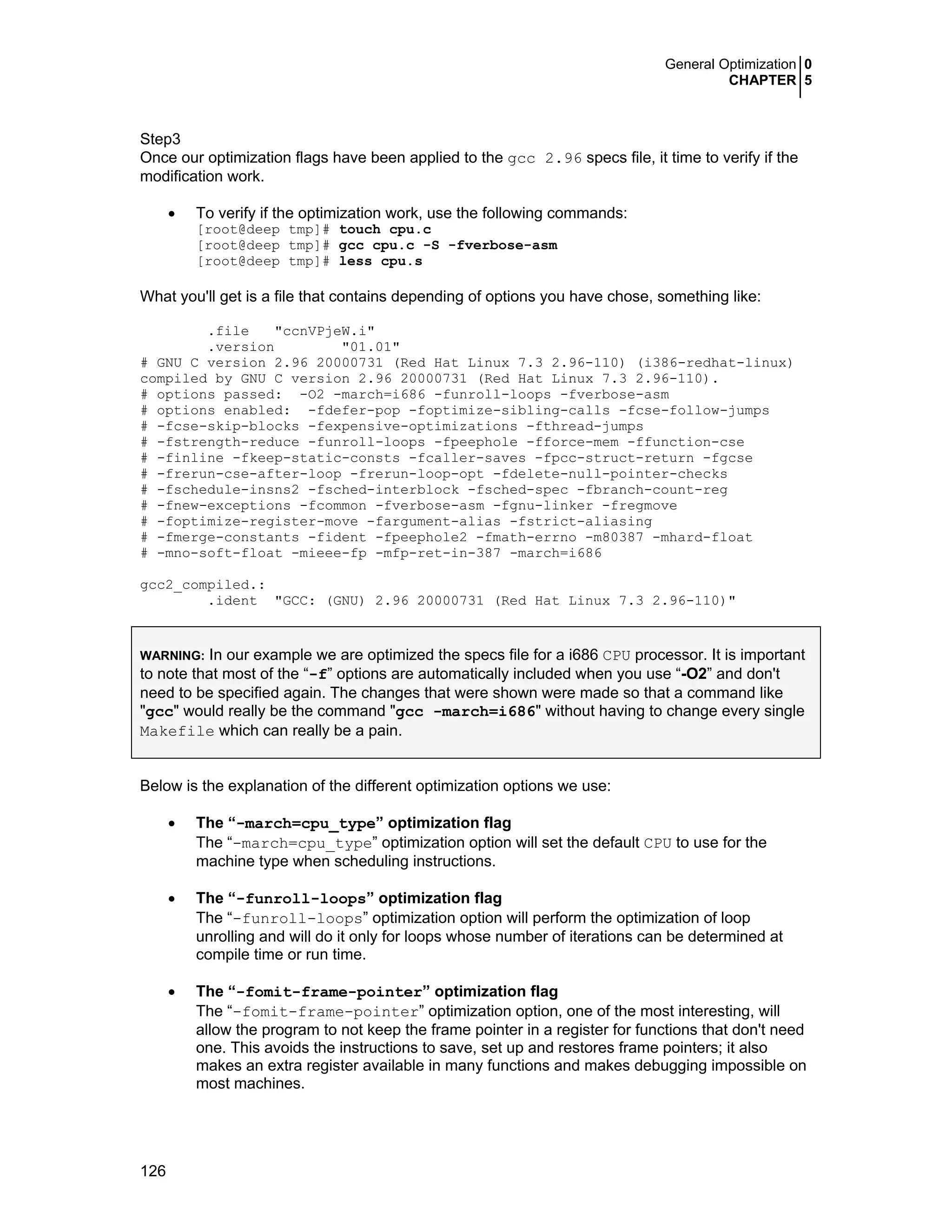 General Optimization 0
CHAPTER 5
126
Step3
Once our optimization flags have been applied to the gcc 2.96 specs file, it time to verify if the
modification work.
• To verify if the optimization work, use the following commands:
[root@deep tmp]# touch cpu.c
[root@deep tmp]# gcc cpu.c -S -fverbose-asm
[root@deep tmp]# less cpu.s
What you'll get is a file that contains depending of options you have chose, something like:
.file "ccnVPjeW.i"
.version "01.01"
# GNU C version 2.96 20000731 (Red Hat Linux 7.3 2.96-110) (i386-redhat-linux)
compiled by GNU C version 2.96 20000731 (Red Hat Linux 7.3 2.96-110).
# options passed: -O2 -march=i686 -funroll-loops -fverbose-asm
# options enabled: -fdefer-pop -foptimize-sibling-calls -fcse-follow-jumps
# -fcse-skip-blocks -fexpensive-optimizations -fthread-jumps
# -fstrength-reduce -funroll-loops -fpeephole -fforce-mem -ffunction-cse
# -finline -fkeep-static-consts -fcaller-saves -fpcc-struct-return -fgcse
# -frerun-cse-after-loop -frerun-loop-opt -fdelete-null-pointer-checks
# -fschedule-insns2 -fsched-interblock -fsched-spec -fbranch-count-reg
# -fnew-exceptions -fcommon -fverbose-asm -fgnu-linker -fregmove
# -foptimize-register-move -fargument-alias -fstrict-aliasing
# -fmerge-constants -fident -fpeephole2 -fmath-errno -m80387 -mhard-float
# -mno-soft-float -mieee-fp -mfp-ret-in-387 -march=i686
gcc2_compiled.:
.ident "GCC: (GNU) 2.96 20000731 (Red Hat Linux 7.3 2.96-110)"
WARNING: In our example we are optimized the specs file for a i686 CPU processor. It is important
to note that most of the “-f” options are automatically included when you use “-O2” and don't
need to be specified again. The changes that were shown were made so that a command like
"gcc" would really be the command "gcc -march=i686" without having to change every single
Makefile which can really be a pain.
Below is the explanation of the different optimization options we use:
• The “-march=cpu_type” optimization flag
The “-march=cpu_type” optimization option will set the default CPU to use for the
machine type when scheduling instructions.
• The “-funroll-loops” optimization flag
The “-funroll-loops” optimization option will perform the optimization of loop
unrolling and will do it only for loops whose number of iterations can be determined at
compile time or run time.
• The “-fomit-frame-pointer” optimization flag
The “-fomit-frame-pointer” optimization option, one of the most interesting, will
allow the program to not keep the frame pointer in a register for functions that don't need
one. This avoids the instructions to save, set up and restores frame pointers; it also
makes an extra register available in many functions and makes debugging impossible on
most machines.
 