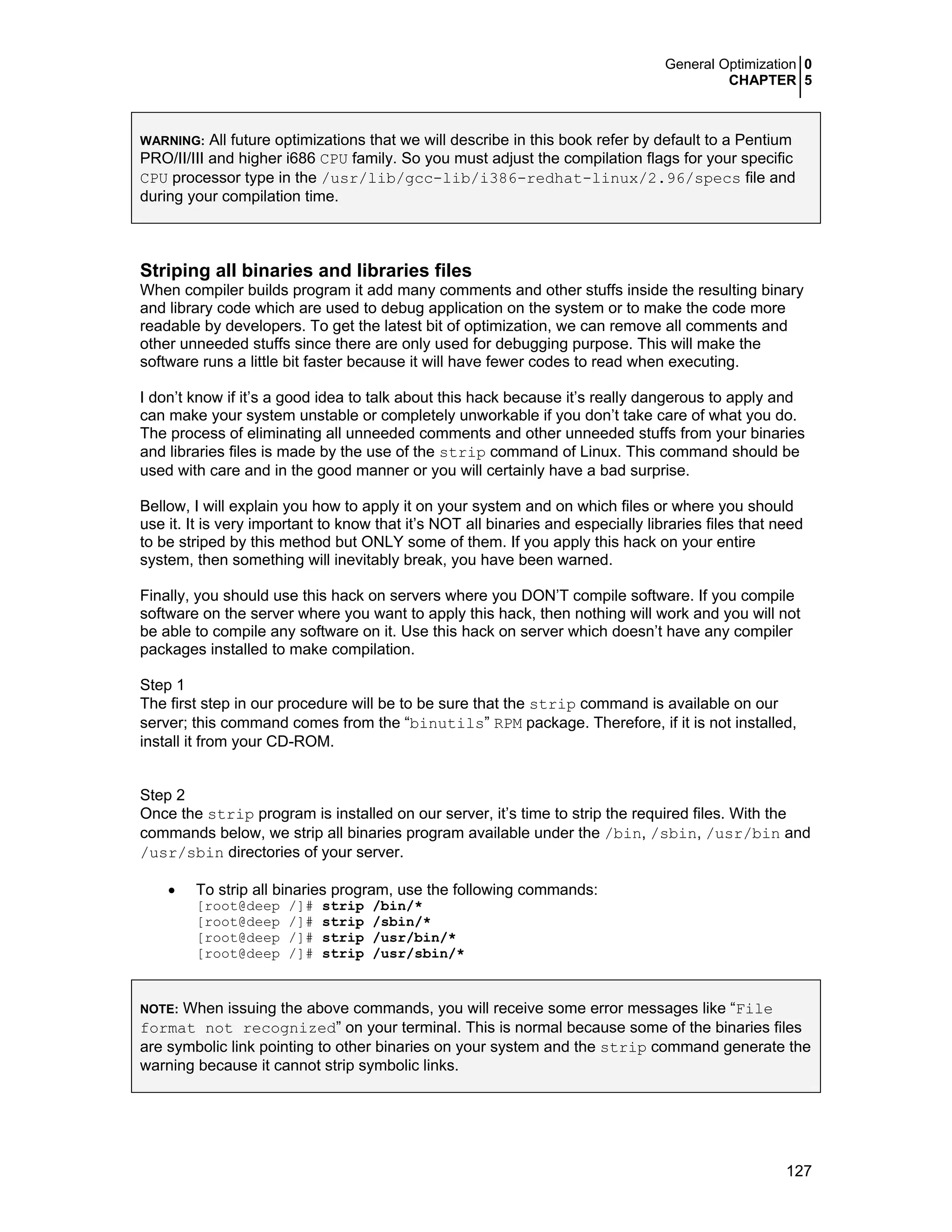 General Optimization 0
CHAPTER 5
127
WARNING: All future optimizations that we will describe in this book refer by default to a Pentium
PRO/II/III and higher i686 CPU family. So you must adjust the compilation flags for your specific
CPU processor type in the /usr/lib/gcc-lib/i386-redhat-linux/2.96/specs file and
during your compilation time.
Striping all binaries and libraries files
When compiler builds program it add many comments and other stuffs inside the resulting binary
and library code which are used to debug application on the system or to make the code more
readable by developers. To get the latest bit of optimization, we can remove all comments and
other unneeded stuffs since there are only used for debugging purpose. This will make the
software runs a little bit faster because it will have fewer codes to read when executing.
I don’t know if it’s a good idea to talk about this hack because it’s really dangerous to apply and
can make your system unstable or completely unworkable if you don’t take care of what you do.
The process of eliminating all unneeded comments and other unneeded stuffs from your binaries
and libraries files is made by the use of the strip command of Linux. This command should be
used with care and in the good manner or you will certainly have a bad surprise.
Bellow, I will explain you how to apply it on your system and on which files or where you should
use it. It is very important to know that it’s NOT all binaries and especially libraries files that need
to be striped by this method but ONLY some of them. If you apply this hack on your entire
system, then something will inevitably break, you have been warned.
Finally, you should use this hack on servers where you DON’T compile software. If you compile
software on the server where you want to apply this hack, then nothing will work and you will not
be able to compile any software on it. Use this hack on server which doesn’t have any compiler
packages installed to make compilation.
Step 1
The first step in our procedure will be to be sure that the strip command is available on our
server; this command comes from the “binutils” RPM package. Therefore, if it is not installed,
install it from your CD-ROM.
Step 2
Once the strip program is installed on our server, it’s time to strip the required files. With the
commands below, we strip all binaries program available under the /bin, /sbin, /usr/bin and
/usr/sbin directories of your server.
• To strip all binaries program, use the following commands:
[root@deep /]# strip /bin/*
[root@deep /]# strip /sbin/*
[root@deep /]# strip /usr/bin/*
[root@deep /]# strip /usr/sbin/*
NOTE: When issuing the above commands, you will receive some error messages like “File
format not recognized” on your terminal. This is normal because some of the binaries files
are symbolic link pointing to other binaries on your system and the strip command generate the
warning because it cannot strip symbolic links.
 
