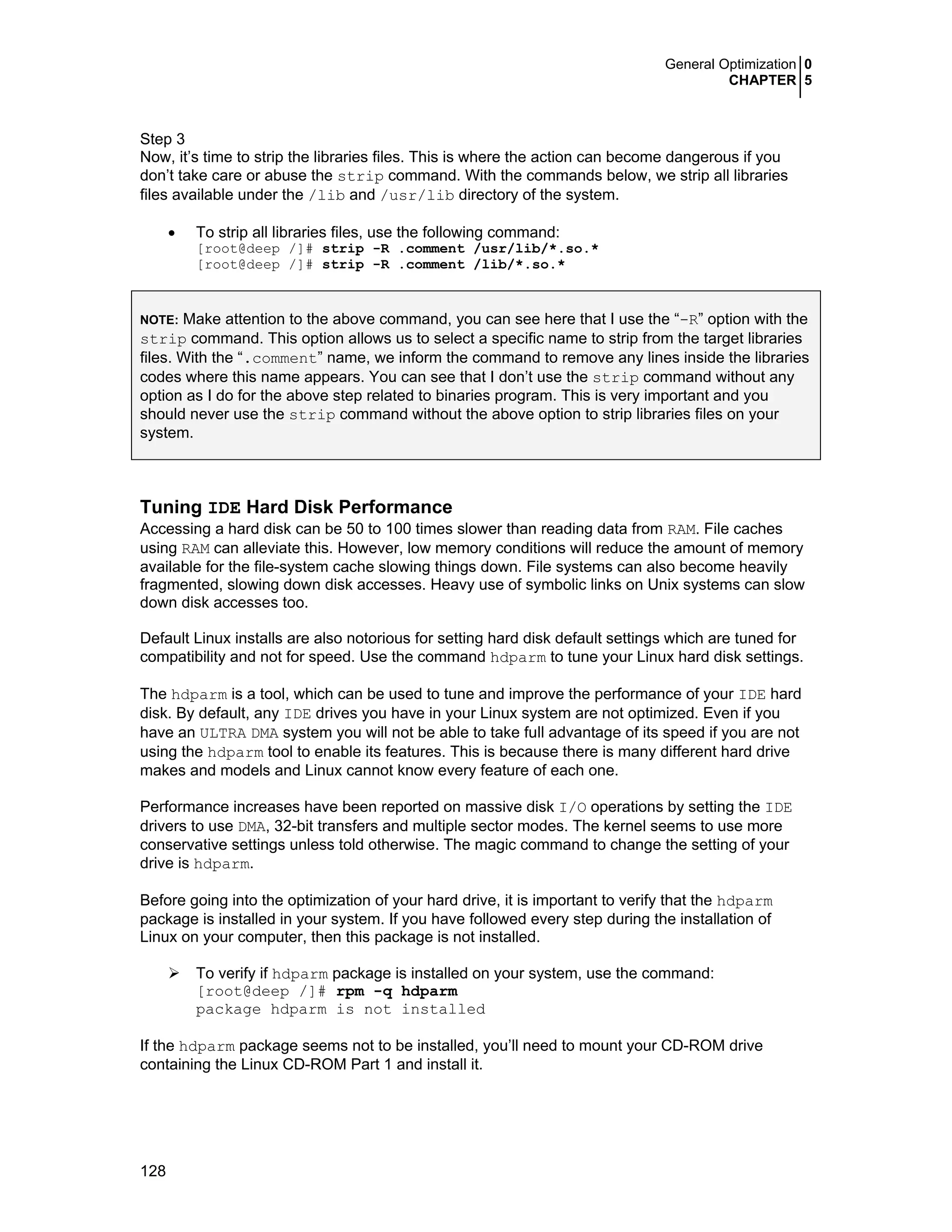 General Optimization 0
CHAPTER 5
128
Step 3
Now, it’s time to strip the libraries files. This is where the action can become dangerous if you
don’t take care or abuse the strip command. With the commands below, we strip all libraries
files available under the /lib and /usr/lib directory of the system.
• To strip all libraries files, use the following command:
[root@deep /]# strip -R .comment /usr/lib/*.so.*
[root@deep /]# strip -R .comment /lib/*.so.*
NOTE: Make attention to the above command, you can see here that I use the “-R” option with the
strip command. This option allows us to select a specific name to strip from the target libraries
files. With the “.comment” name, we inform the command to remove any lines inside the libraries
codes where this name appears. You can see that I don’t use the strip command without any
option as I do for the above step related to binaries program. This is very important and you
should never use the strip command without the above option to strip libraries files on your
system.
Tuning IDE Hard Disk Performance
Accessing a hard disk can be 50 to 100 times slower than reading data from RAM. File caches
using RAM can alleviate this. However, low memory conditions will reduce the amount of memory
available for the file-system cache slowing things down. File systems can also become heavily
fragmented, slowing down disk accesses. Heavy use of symbolic links on Unix systems can slow
down disk accesses too.
Default Linux installs are also notorious for setting hard disk default settings which are tuned for
compatibility and not for speed. Use the command hdparm to tune your Linux hard disk settings.
The hdparm is a tool, which can be used to tune and improve the performance of your IDE hard
disk. By default, any IDE drives you have in your Linux system are not optimized. Even if you
have an ULTRA DMA system you will not be able to take full advantage of its speed if you are not
using the hdparm tool to enable its features. This is because there is many different hard drive
makes and models and Linux cannot know every feature of each one.
Performance increases have been reported on massive disk I/O operations by setting the IDE
drivers to use DMA, 32-bit transfers and multiple sector modes. The kernel seems to use more
conservative settings unless told otherwise. The magic command to change the setting of your
drive is hdparm.
Before going into the optimization of your hard drive, it is important to verify that the hdparm
package is installed in your system. If you have followed every step during the installation of
Linux on your computer, then this package is not installed.
To verify if hdparm package is installed on your system, use the command:
[root@deep /]# rpm -q hdparm
package hdparm is not installed
If the hdparm package seems not to be installed, you’ll need to mount your CD-ROM drive
containing the Linux CD-ROM Part 1 and install it.
 