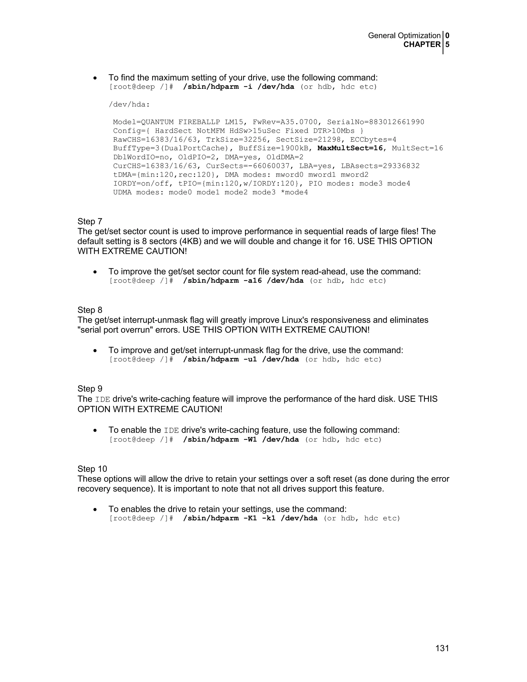 General Optimization 0
CHAPTER 5
131
• To find the maximum setting of your drive, use the following command:
[root@deep /]# /sbin/hdparm -i /dev/hda (or hdb, hdc etc)
/dev/hda:
Model=QUANTUM FIREBALLP LM15, FwRev=A35.0700, SerialNo=883012661990
Config={ HardSect NotMFM HdSw>15uSec Fixed DTR>10Mbs }
RawCHS=16383/16/63, TrkSize=32256, SectSize=21298, ECCbytes=4
BuffType=3(DualPortCache), BuffSize=1900kB, MaxMultSect=16, MultSect=16
DblWordIO=no, OldPIO=2, DMA=yes, OldDMA=2
CurCHS=16383/16/63, CurSects=-66060037, LBA=yes, LBAsects=29336832
tDMA={min:120,rec:120}, DMA modes: mword0 mword1 mword2
IORDY=on/off, tPIO={min:120,w/IORDY:120}, PIO modes: mode3 mode4
UDMA modes: mode0 mode1 mode2 mode3 *mode4
Step 7
The get/set sector count is used to improve performance in sequential reads of large files! The
default setting is 8 sectors (4KB) and we will double and change it for 16. USE THIS OPTION
WITH EXTREME CAUTION!
• To improve the get/set sector count for file system read-ahead, use the command:
[root@deep /]# /sbin/hdparm -a16 /dev/hda (or hdb, hdc etc)
Step 8
The get/set interrupt-unmask flag will greatly improve Linux's responsiveness and eliminates
"serial port overrun" errors. USE THIS OPTION WITH EXTREME CAUTION!
• To improve and get/set interrupt-unmask flag for the drive, use the command:
[root@deep /]# /sbin/hdparm -u1 /dev/hda (or hdb, hdc etc)
Step 9
The IDE drive's write-caching feature will improve the performance of the hard disk. USE THIS
OPTION WITH EXTREME CAUTION!
• To enable the IDE drive's write-caching feature, use the following command:
[root@deep /]# /sbin/hdparm -W1 /dev/hda (or hdb, hdc etc)
Step 10
These options will allow the drive to retain your settings over a soft reset (as done during the error
recovery sequence). It is important to note that not all drives support this feature.
• To enables the drive to retain your settings, use the command:
[root@deep /]# /sbin/hdparm -K1 -k1 /dev/hda (or hdb, hdc etc)
 