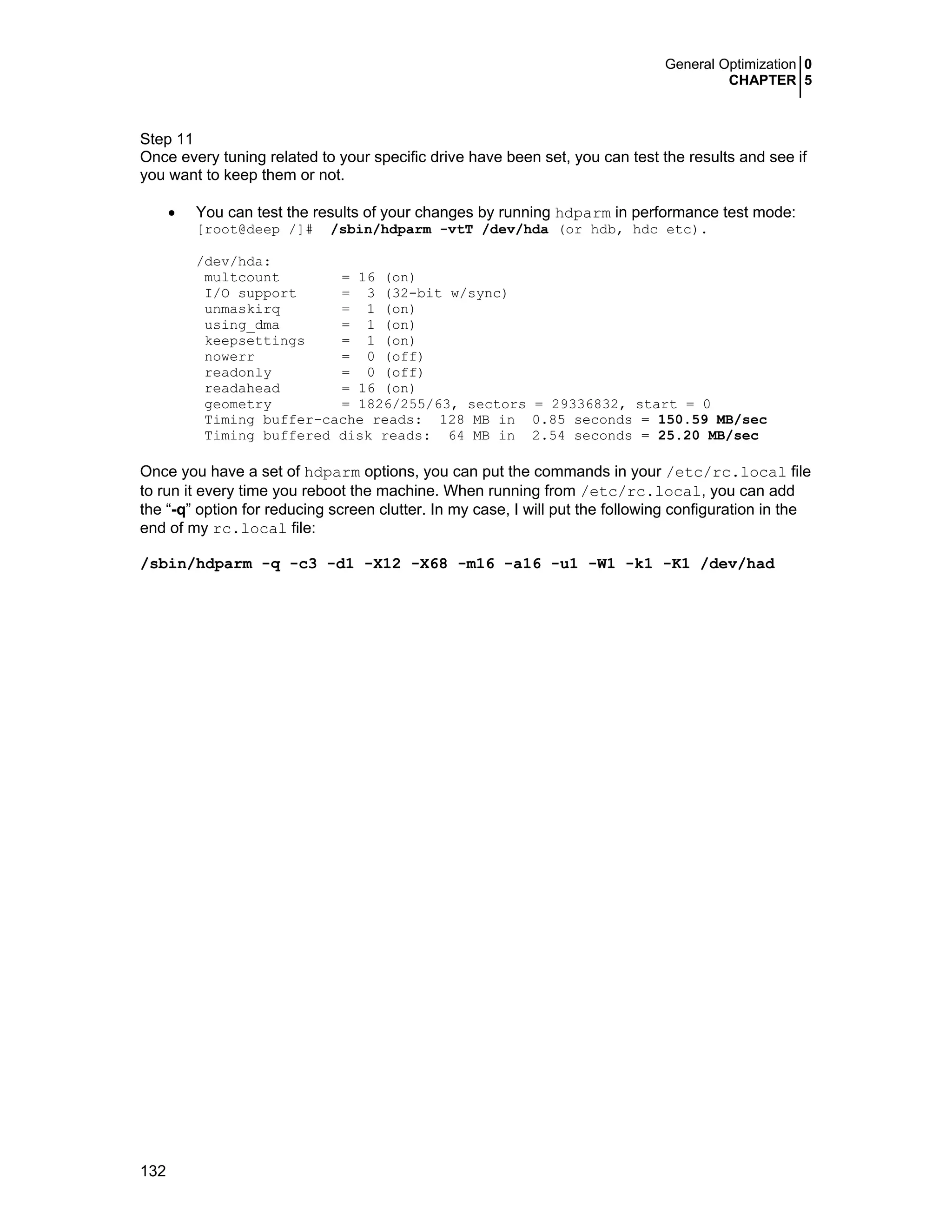 General Optimization 0
CHAPTER 5
132
Step 11
Once every tuning related to your specific drive have been set, you can test the results and see if
you want to keep them or not.
• You can test the results of your changes by running hdparm in performance test mode:
[root@deep /]# /sbin/hdparm -vtT /dev/hda (or hdb, hdc etc).
/dev/hda:
multcount = 16 (on)
I/O support = 3 (32-bit w/sync)
unmaskirq = 1 (on)
using_dma = 1 (on)
keepsettings = 1 (on)
nowerr = 0 (off)
readonly = 0 (off)
readahead = 16 (on)
geometry = 1826/255/63, sectors = 29336832, start = 0
Timing buffer-cache reads: 128 MB in 0.85 seconds = 150.59 MB/sec
Timing buffered disk reads: 64 MB in 2.54 seconds = 25.20 MB/sec
Once you have a set of hdparm options, you can put the commands in your /etc/rc.local file
to run it every time you reboot the machine. When running from /etc/rc.local, you can add
the “-q” option for reducing screen clutter. In my case, I will put the following configuration in the
end of my rc.local file:
/sbin/hdparm -q -c3 -d1 -X12 -X68 -m16 -a16 -u1 -W1 -k1 -K1 /dev/had
 