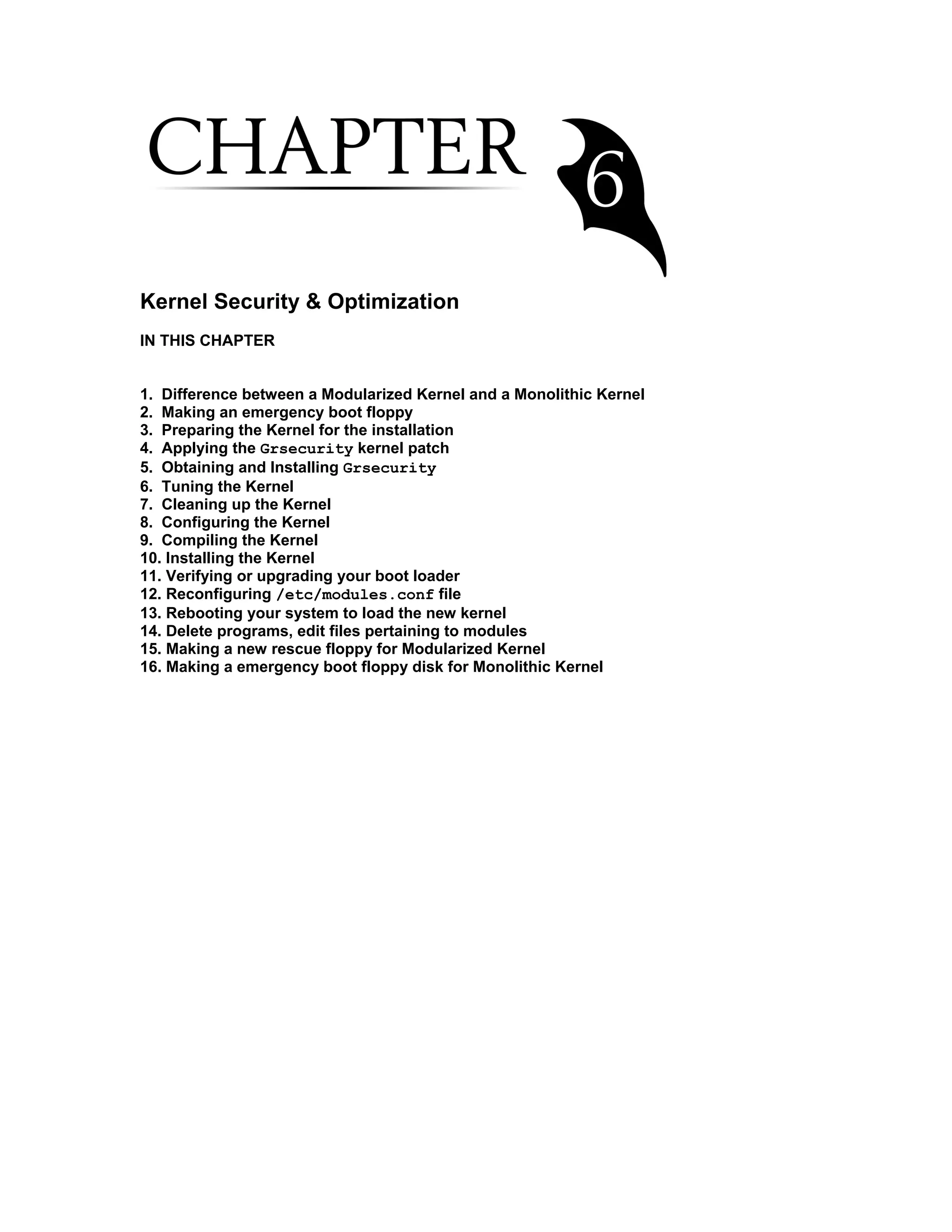 Kernel Security & Optimization
IN THIS CHAPTER
1. Difference between a Modularized Kernel and a Monolithic Kernel
2. Making an emergency boot floppy
3. Preparing the Kernel for the installation
4. Applying the Grsecurity kernel patch
5. Obtaining and Installing Grsecurity
6. Tuning the Kernel
7. Cleaning up the Kernel
8. Configuring the Kernel
9. Compiling the Kernel
10. Installing the Kernel
11. Verifying or upgrading your boot loader
12. Reconfiguring /etc/modules.conf file
13. Rebooting your system to load the new kernel
14. Delete programs, edit files pertaining to modules
15. Making a new rescue floppy for Modularized Kernel
16. Making a emergency boot floppy disk for Monolithic Kernel
 
