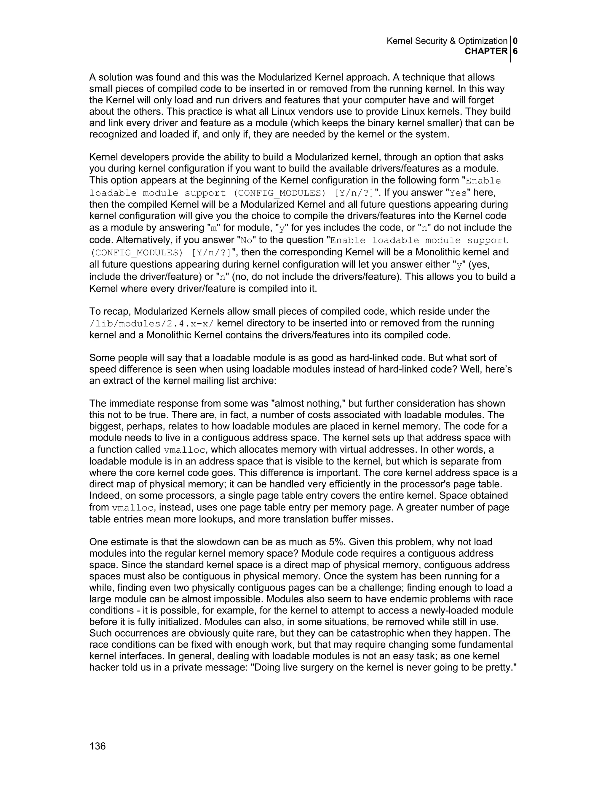 Kernel Security & Optimization 0
CHAPTER 6
136
A solution was found and this was the Modularized Kernel approach. A technique that allows
small pieces of compiled code to be inserted in or removed from the running kernel. In this way
the Kernel will only load and run drivers and features that your computer have and will forget
about the others. This practice is what all Linux vendors use to provide Linux kernels. They build
and link every driver and feature as a module (which keeps the binary kernel smaller) that can be
recognized and loaded if, and only if, they are needed by the kernel or the system.
Kernel developers provide the ability to build a Modularized kernel, through an option that asks
you during kernel configuration if you want to build the available drivers/features as a module.
This option appears at the beginning of the Kernel configuration in the following form "Enable
loadable module support (CONFIG_MODULES) [Y/n/?]". If you answer "Yes" here,
then the compiled Kernel will be a Modularized Kernel and all future questions appearing during
kernel configuration will give you the choice to compile the drivers/features into the Kernel code
as a module by answering "m" for module, "y" for yes includes the code, or "n" do not include the
code. Alternatively, if you answer "No" to the question "Enable loadable module support
(CONFIG_MODULES) [Y/n/?]", then the corresponding Kernel will be a Monolithic kernel and
all future questions appearing during kernel configuration will let you answer either "y" (yes,
include the driver/feature) or "n" (no, do not include the drivers/feature). This allows you to build a
Kernel where every driver/feature is compiled into it.
To recap, Modularized Kernels allow small pieces of compiled code, which reside under the
/lib/modules/2.4.x-x/ kernel directory to be inserted into or removed from the running
kernel and a Monolithic Kernel contains the drivers/features into its compiled code.
Some people will say that a loadable module is as good as hard-linked code. But what sort of
speed difference is seen when using loadable modules instead of hard-linked code? Well, here’s
an extract of the kernel mailing list archive:
The immediate response from some was "almost nothing," but further consideration has shown
this not to be true. There are, in fact, a number of costs associated with loadable modules. The
biggest, perhaps, relates to how loadable modules are placed in kernel memory. The code for a
module needs to live in a contiguous address space. The kernel sets up that address space with
a function called vmalloc, which allocates memory with virtual addresses. In other words, a
loadable module is in an address space that is visible to the kernel, but which is separate from
where the core kernel code goes. This difference is important. The core kernel address space is a
direct map of physical memory; it can be handled very efficiently in the processor's page table.
Indeed, on some processors, a single page table entry covers the entire kernel. Space obtained
from vmalloc, instead, uses one page table entry per memory page. A greater number of page
table entries mean more lookups, and more translation buffer misses.
One estimate is that the slowdown can be as much as 5%. Given this problem, why not load
modules into the regular kernel memory space? Module code requires a contiguous address
space. Since the standard kernel space is a direct map of physical memory, contiguous address
spaces must also be contiguous in physical memory. Once the system has been running for a
while, finding even two physically contiguous pages can be a challenge; finding enough to load a
large module can be almost impossible. Modules also seem to have endemic problems with race
conditions - it is possible, for example, for the kernel to attempt to access a newly-loaded module
before it is fully initialized. Modules can also, in some situations, be removed while still in use.
Such occurrences are obviously quite rare, but they can be catastrophic when they happen. The
race conditions can be fixed with enough work, but that may require changing some fundamental
kernel interfaces. In general, dealing with loadable modules is not an easy task; as one kernel
hacker told us in a private message: "Doing live surgery on the kernel is never going to be pretty."
 