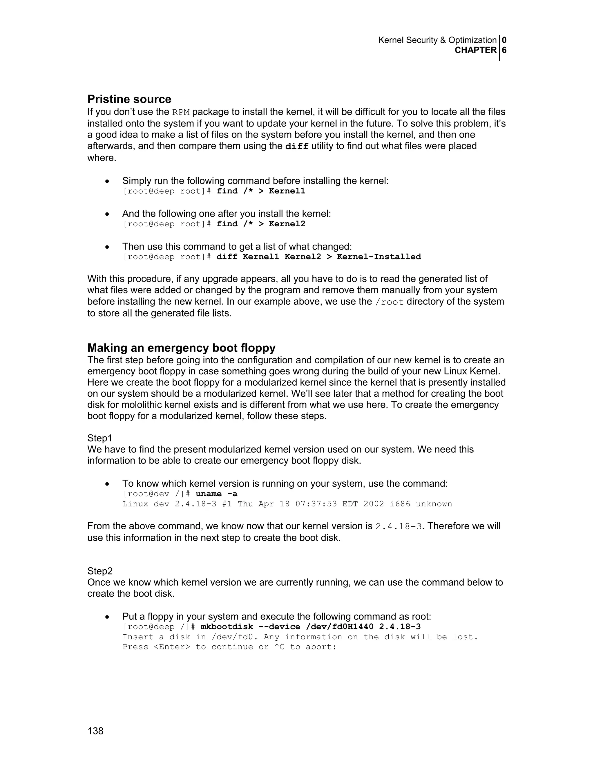 Kernel Security & Optimization 0
CHAPTER 6
138
Pristine source
If you don’t use the RPM package to install the kernel, it will be difficult for you to locate all the files
installed onto the system if you want to update your kernel in the future. To solve this problem, it’s
a good idea to make a list of files on the system before you install the kernel, and then one
afterwards, and then compare them using the diff utility to find out what files were placed
where.
• Simply run the following command before installing the kernel:
[root@deep root]# find /* > Kernel1
• And the following one after you install the kernel:
[root@deep root]# find /* > Kernel2
• Then use this command to get a list of what changed:
[root@deep root]# diff Kernel1 Kernel2 > Kernel-Installed
With this procedure, if any upgrade appears, all you have to do is to read the generated list of
what files were added or changed by the program and remove them manually from your system
before installing the new kernel. In our example above, we use the /root directory of the system
to store all the generated file lists.
Making an emergency boot floppy
The first step before going into the configuration and compilation of our new kernel is to create an
emergency boot floppy in case something goes wrong during the build of your new Linux Kernel.
Here we create the boot floppy for a modularized kernel since the kernel that is presently installed
on our system should be a modularized kernel. We’ll see later that a method for creating the boot
disk for mololithic kernel exists and is different from what we use here. To create the emergency
boot floppy for a modularized kernel, follow these steps.
Step1
We have to find the present modularized kernel version used on our system. We need this
information to be able to create our emergency boot floppy disk.
• To know which kernel version is running on your system, use the command:
[root@dev /]# uname -a
Linux dev 2.4.18-3 #1 Thu Apr 18 07:37:53 EDT 2002 i686 unknown
From the above command, we know now that our kernel version is 2.4.18-3. Therefore we will
use this information in the next step to create the boot disk.
Step2
Once we know which kernel version we are currently running, we can use the command below to
create the boot disk.
• Put a floppy in your system and execute the following command as root:
[root@deep /]# mkbootdisk --device /dev/fd0H1440 2.4.18-3
Insert a disk in /dev/fd0. Any information on the disk will be lost.
Press <Enter> to continue or ^C to abort:
 