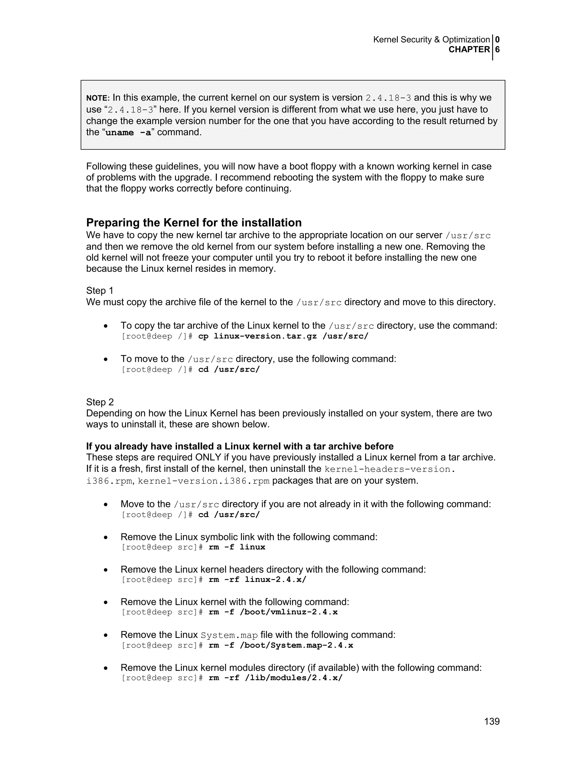 Kernel Security & Optimization 0
CHAPTER 6
139
NOTE: In this example, the current kernel on our system is version 2.4.18-3 and this is why we
use “2.4.18-3” here. If you kernel version is different from what we use here, you just have to
change the example version number for the one that you have according to the result returned by
the “uname -a” command.
Following these guidelines, you will now have a boot floppy with a known working kernel in case
of problems with the upgrade. I recommend rebooting the system with the floppy to make sure
that the floppy works correctly before continuing.
Preparing the Kernel for the installation
We have to copy the new kernel tar archive to the appropriate location on our server /usr/src
and then we remove the old kernel from our system before installing a new one. Removing the
old kernel will not freeze your computer until you try to reboot it before installing the new one
because the Linux kernel resides in memory.
Step 1
We must copy the archive file of the kernel to the /usr/src directory and move to this directory.
• To copy the tar archive of the Linux kernel to the /usr/src directory, use the command:
[root@deep /]# cp linux-version.tar.gz /usr/src/
• To move to the /usr/src directory, use the following command:
[root@deep /]# cd /usr/src/
Step 2
Depending on how the Linux Kernel has been previously installed on your system, there are two
ways to uninstall it, these are shown below.
If you already have installed a Linux kernel with a tar archive before
These steps are required ONLY if you have previously installed a Linux kernel from a tar archive.
If it is a fresh, first install of the kernel, then uninstall the kernel-headers-version.
i386.rpm, kernel-version.i386.rpm packages that are on your system.
• Move to the /usr/src directory if you are not already in it with the following command:
[root@deep /]# cd /usr/src/
• Remove the Linux symbolic link with the following command:
[root@deep src]# rm -f linux
• Remove the Linux kernel headers directory with the following command:
[root@deep src]# rm -rf linux-2.4.x/
• Remove the Linux kernel with the following command:
[root@deep src]# rm -f /boot/vmlinuz-2.4.x
• Remove the Linux System.map file with the following command:
[root@deep src]# rm -f /boot/System.map-2.4.x
• Remove the Linux kernel modules directory (if available) with the following command:
[root@deep src]# rm -rf /lib/modules/2.4.x/
 