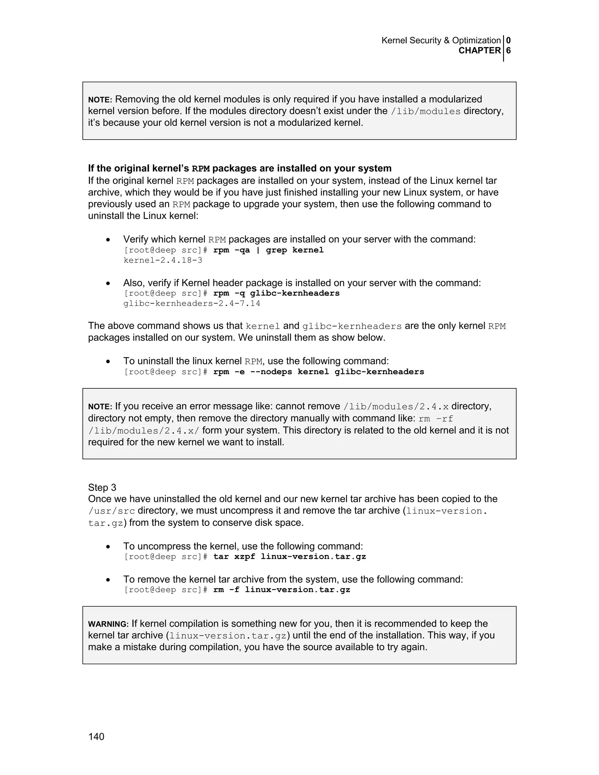 Kernel Security & Optimization 0
CHAPTER 6
140
NOTE: Removing the old kernel modules is only required if you have installed a modularized
kernel version before. If the modules directory doesn’t exist under the /lib/modules directory,
it’s because your old kernel version is not a modularized kernel.
If the original kernel’s RPM packages are installed on your system
If the original kernel RPM packages are installed on your system, instead of the Linux kernel tar
archive, which they would be if you have just finished installing your new Linux system, or have
previously used an RPM package to upgrade your system, then use the following command to
uninstall the Linux kernel:
• Verify which kernel RPM packages are installed on your server with the command:
[root@deep src]# rpm -qa | grep kernel
kernel-2.4.18-3
• Also, verify if Kernel header package is installed on your server with the command:
[root@deep src]# rpm -q glibc-kernheaders
glibc-kernheaders-2.4-7.14
The above command shows us that kernel and glibc-kernheaders are the only kernel RPM
packages installed on our system. We uninstall them as show below.
• To uninstall the linux kernel RPM, use the following command:
[root@deep src]# rpm -e --nodeps kernel glibc-kernheaders
NOTE: If you receive an error message like: cannot remove /lib/modules/2.4.x directory,
directory not empty, then remove the directory manually with command like: rm –rf
/lib/modules/2.4.x/ form your system. This directory is related to the old kernel and it is not
required for the new kernel we want to install.
Step 3
Once we have uninstalled the old kernel and our new kernel tar archive has been copied to the
/usr/src directory, we must uncompress it and remove the tar archive (linux-version.
tar.gz) from the system to conserve disk space.
• To uncompress the kernel, use the following command:
[root@deep src]# tar xzpf linux-version.tar.gz
• To remove the kernel tar archive from the system, use the following command:
[root@deep src]# rm -f linux-version.tar.gz
WARNING: If kernel compilation is something new for you, then it is recommended to keep the
kernel tar archive (linux-version.tar.gz) until the end of the installation. This way, if you
make a mistake during compilation, you have the source available to try again.
 