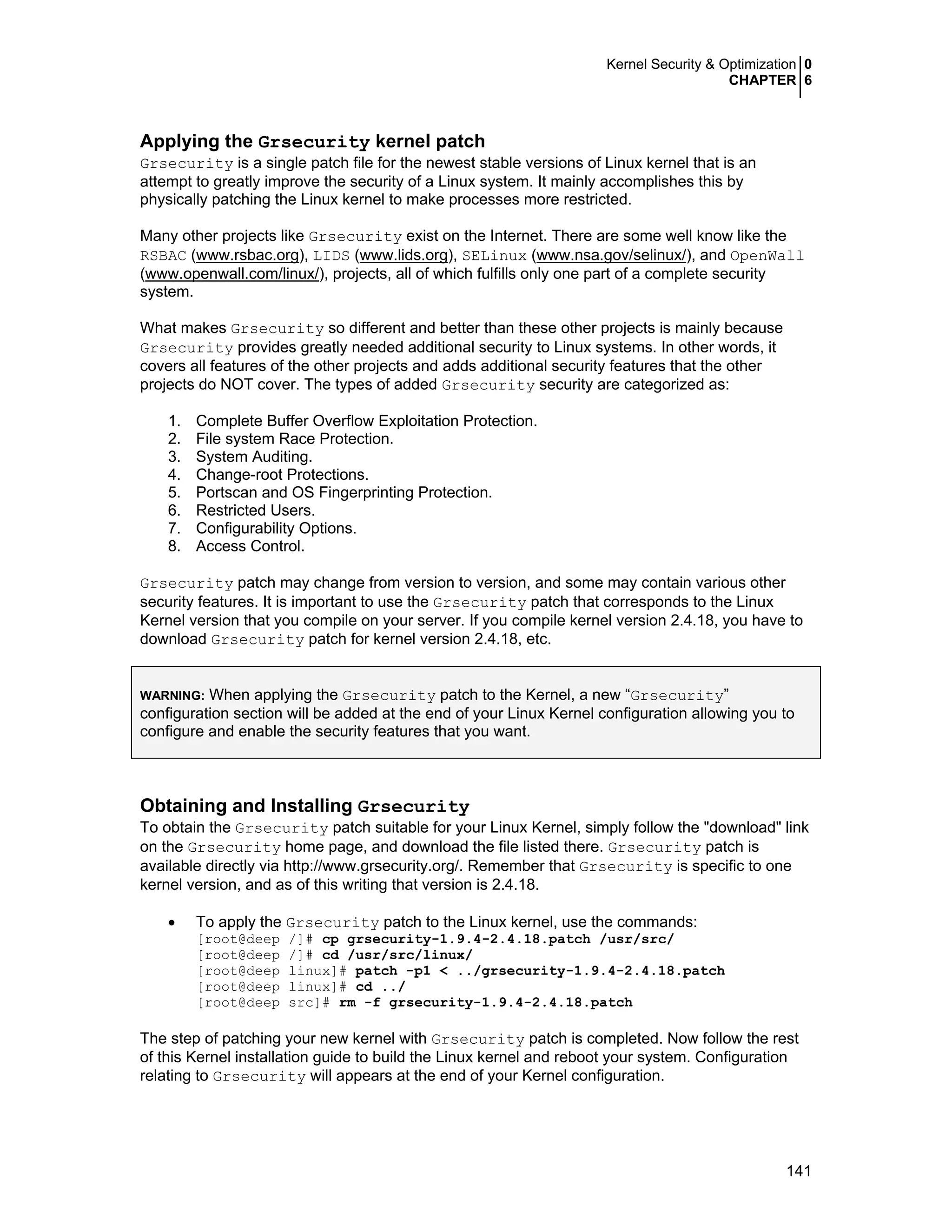 Kernel Security & Optimization 0
CHAPTER 6
141
Applying the Grsecurity kernel patch
Grsecurity is a single patch file for the newest stable versions of Linux kernel that is an
attempt to greatly improve the security of a Linux system. It mainly accomplishes this by
physically patching the Linux kernel to make processes more restricted.
Many other projects like Grsecurity exist on the Internet. There are some well know like the
RSBAC (www.rsbac.org), LIDS (www.lids.org), SELinux (www.nsa.gov/selinux/), and OpenWall
(www.openwall.com/linux/), projects, all of which fulfills only one part of a complete security
system.
What makes Grsecurity so different and better than these other projects is mainly because
Grsecurity provides greatly needed additional security to Linux systems. In other words, it
covers all features of the other projects and adds additional security features that the other
projects do NOT cover. The types of added Grsecurity security are categorized as:
1. Complete Buffer Overflow Exploitation Protection.
2. File system Race Protection.
3. System Auditing.
4. Change-root Protections.
5. Portscan and OS Fingerprinting Protection.
6. Restricted Users.
7. Configurability Options.
8. Access Control.
Grsecurity patch may change from version to version, and some may contain various other
security features. It is important to use the Grsecurity patch that corresponds to the Linux
Kernel version that you compile on your server. If you compile kernel version 2.4.18, you have to
download Grsecurity patch for kernel version 2.4.18, etc.
WARNING: When applying the Grsecurity patch to the Kernel, a new “Grsecurity”
configuration section will be added at the end of your Linux Kernel configuration allowing you to
configure and enable the security features that you want.
Obtaining and Installing Grsecurity
To obtain the Grsecurity patch suitable for your Linux Kernel, simply follow the "download" link
on the Grsecurity home page, and download the file listed there. Grsecurity patch is
available directly via http://www.grsecurity.org/. Remember that Grsecurity is specific to one
kernel version, and as of this writing that version is 2.4.18.
• To apply the Grsecurity patch to the Linux kernel, use the commands:
[root@deep /]# cp grsecurity-1.9.4-2.4.18.patch /usr/src/
[root@deep /]# cd /usr/src/linux/
[root@deep linux]# patch -p1 < ../grsecurity-1.9.4-2.4.18.patch
[root@deep linux]# cd ../
[root@deep src]# rm -f grsecurity-1.9.4-2.4.18.patch
The step of patching your new kernel with Grsecurity patch is completed. Now follow the rest
of this Kernel installation guide to build the Linux kernel and reboot your system. Configuration
relating to Grsecurity will appears at the end of your Kernel configuration.
 
