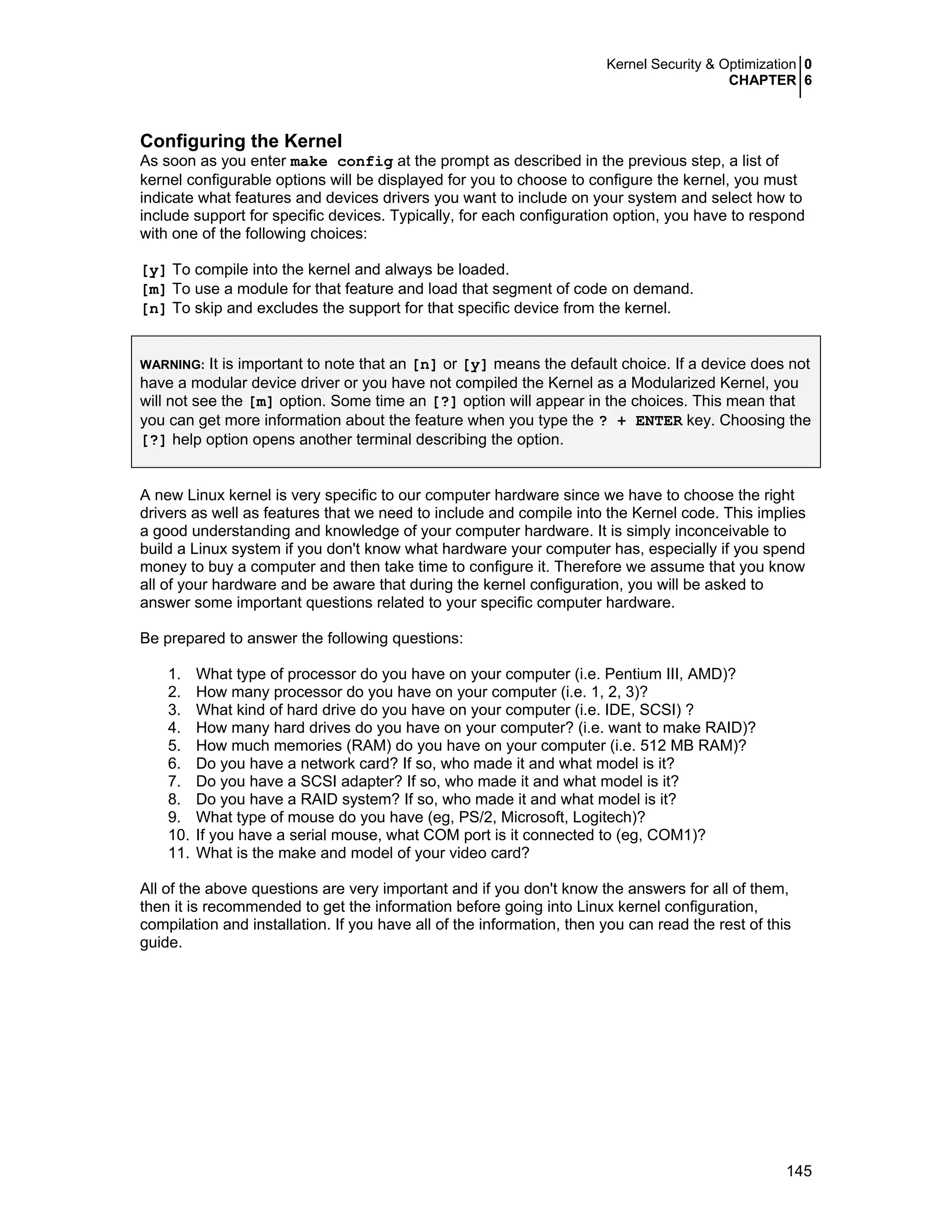 Kernel Security & Optimization 0
CHAPTER 6
145
Configuring the Kernel
As soon as you enter make config at the prompt as described in the previous step, a list of
kernel configurable options will be displayed for you to choose to configure the kernel, you must
indicate what features and devices drivers you want to include on your system and select how to
include support for specific devices. Typically, for each configuration option, you have to respond
with one of the following choices:
[y] To compile into the kernel and always be loaded.
[m] To use a module for that feature and load that segment of code on demand.
[n] To skip and excludes the support for that specific device from the kernel.
WARNING: It is important to note that an [n] or [y] means the default choice. If a device does not
have a modular device driver or you have not compiled the Kernel as a Modularized Kernel, you
will not see the [m] option. Some time an [?] option will appear in the choices. This mean that
you can get more information about the feature when you type the ? + ENTER key. Choosing the
[?] help option opens another terminal describing the option.
A new Linux kernel is very specific to our computer hardware since we have to choose the right
drivers as well as features that we need to include and compile into the Kernel code. This implies
a good understanding and knowledge of your computer hardware. It is simply inconceivable to
build a Linux system if you don't know what hardware your computer has, especially if you spend
money to buy a computer and then take time to configure it. Therefore we assume that you know
all of your hardware and be aware that during the kernel configuration, you will be asked to
answer some important questions related to your specific computer hardware.
Be prepared to answer the following questions:
1. What type of processor do you have on your computer (i.e. Pentium III, AMD)?
2. How many processor do you have on your computer (i.e. 1, 2, 3)?
3. What kind of hard drive do you have on your computer (i.e. IDE, SCSI) ?
4. How many hard drives do you have on your computer? (i.e. want to make RAID)?
5. How much memories (RAM) do you have on your computer (i.e. 512 MB RAM)?
6. Do you have a network card? If so, who made it and what model is it?
7. Do you have a SCSI adapter? If so, who made it and what model is it?
8. Do you have a RAID system? If so, who made it and what model is it?
9. What type of mouse do you have (eg, PS/2, Microsoft, Logitech)?
10. If you have a serial mouse, what COM port is it connected to (eg, COM1)?
11. What is the make and model of your video card?
All of the above questions are very important and if you don't know the answers for all of them,
then it is recommended to get the information before going into Linux kernel configuration,
compilation and installation. If you have all of the information, then you can read the rest of this
guide.
 