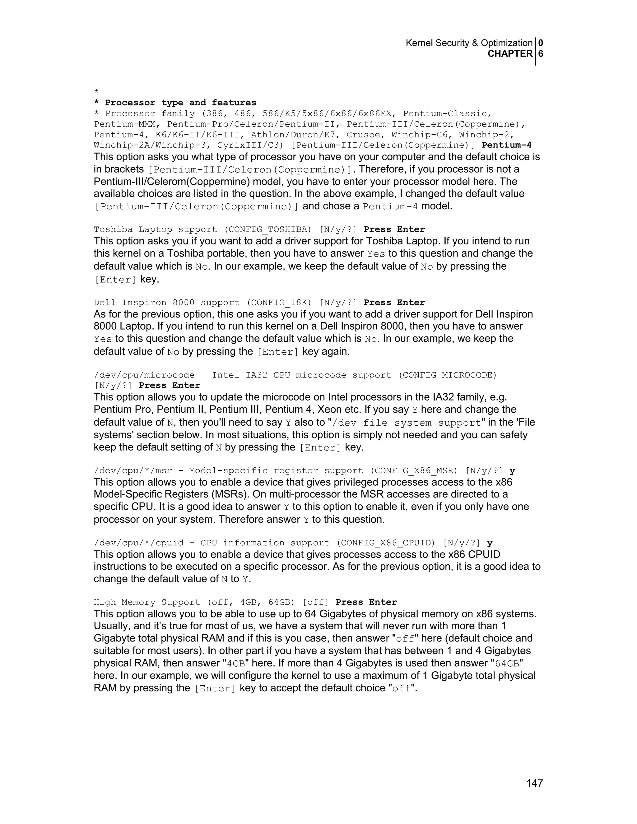 Kernel Security & Optimization 0
CHAPTER 6
147
*
* Processor type and features
* Processor family (386, 486, 586/K5/5x86/6x86/6x86MX, Pentium-Classic,
Pentium-MMX, Pentium-Pro/Celeron/Pentium-II, Pentium-III/Celeron(Coppermine),
Pentium-4, K6/K6-II/K6-III, Athlon/Duron/K7, Crusoe, Winchip-C6, Winchip-2,
Winchip-2A/Winchip-3, CyrixIII/C3) [Pentium-III/Celeron(Coppermine)] Pentium-4
This option asks you what type of processor you have on your computer and the default choice is
in brackets [Pentium-III/Celeron(Coppermine)]. Therefore, if you processor is not a
Pentium-III/Celerom(Coppermine) model, you have to enter your processor model here. The
available choices are listed in the question. In the above example, I changed the default value
[Pentium-III/Celeron(Coppermine)] and chose a Pentium-4 model.
Toshiba Laptop support (CONFIG_TOSHIBA) [N/y/?] Press Enter
This option asks you if you want to add a driver support for Toshiba Laptop. If you intend to run
this kernel on a Toshiba portable, then you have to answer Yes to this question and change the
default value which is No. In our example, we keep the default value of No by pressing the
[Enter] key.
Dell Inspiron 8000 support (CONFIG_I8K) [N/y/?] Press Enter
As for the previous option, this one asks you if you want to add a driver support for Dell Inspiron
8000 Laptop. If you intend to run this kernel on a Dell Inspiron 8000, then you have to answer
Yes to this question and change the default value which is No. In our example, we keep the
default value of No by pressing the [Enter] key again.
/dev/cpu/microcode - Intel IA32 CPU microcode support (CONFIG_MICROCODE)
[N/y/?] Press Enter
This option allows you to update the microcode on Intel processors in the IA32 family, e.g.
Pentium Pro, Pentium II, Pentium III, Pentium 4, Xeon etc. If you say Y here and change the
default value of N, then you'll need to say Y also to "/dev file system support" in the 'File
systems' section below. In most situations, this option is simply not needed and you can safety
keep the default setting of N by pressing the [Enter] key.
/dev/cpu/*/msr - Model-specific register support (CONFIG_X86_MSR) [N/y/?] y
This option allows you to enable a device that gives privileged processes access to the x86
Model-Specific Registers (MSRs). On multi-processor the MSR accesses are directed to a
specific CPU. It is a good idea to answer Y to this option to enable it, even if you only have one
processor on your system. Therefore answer Y to this question.
/dev/cpu/*/cpuid - CPU information support (CONFIG_X86_CPUID) [N/y/?] y
This option allows you to enable a device that gives processes access to the x86 CPUID
instructions to be executed on a specific processor. As for the previous option, it is a good idea to
change the default value of N to Y.
High Memory Support (off, 4GB, 64GB) [off] Press Enter
This option allows you to be able to use up to 64 Gigabytes of physical memory on x86 systems.
Usually, and it’s true for most of us, we have a system that will never run with more than 1
Gigabyte total physical RAM and if this is you case, then answer "off" here (default choice and
suitable for most users). In other part if you have a system that has between 1 and 4 Gigabytes
physical RAM, then answer "4GB" here. If more than 4 Gigabytes is used then answer "64GB"
here. In our example, we will configure the kernel to use a maximum of 1 Gigabyte total physical
RAM by pressing the [Enter] key to accept the default choice "off".
 