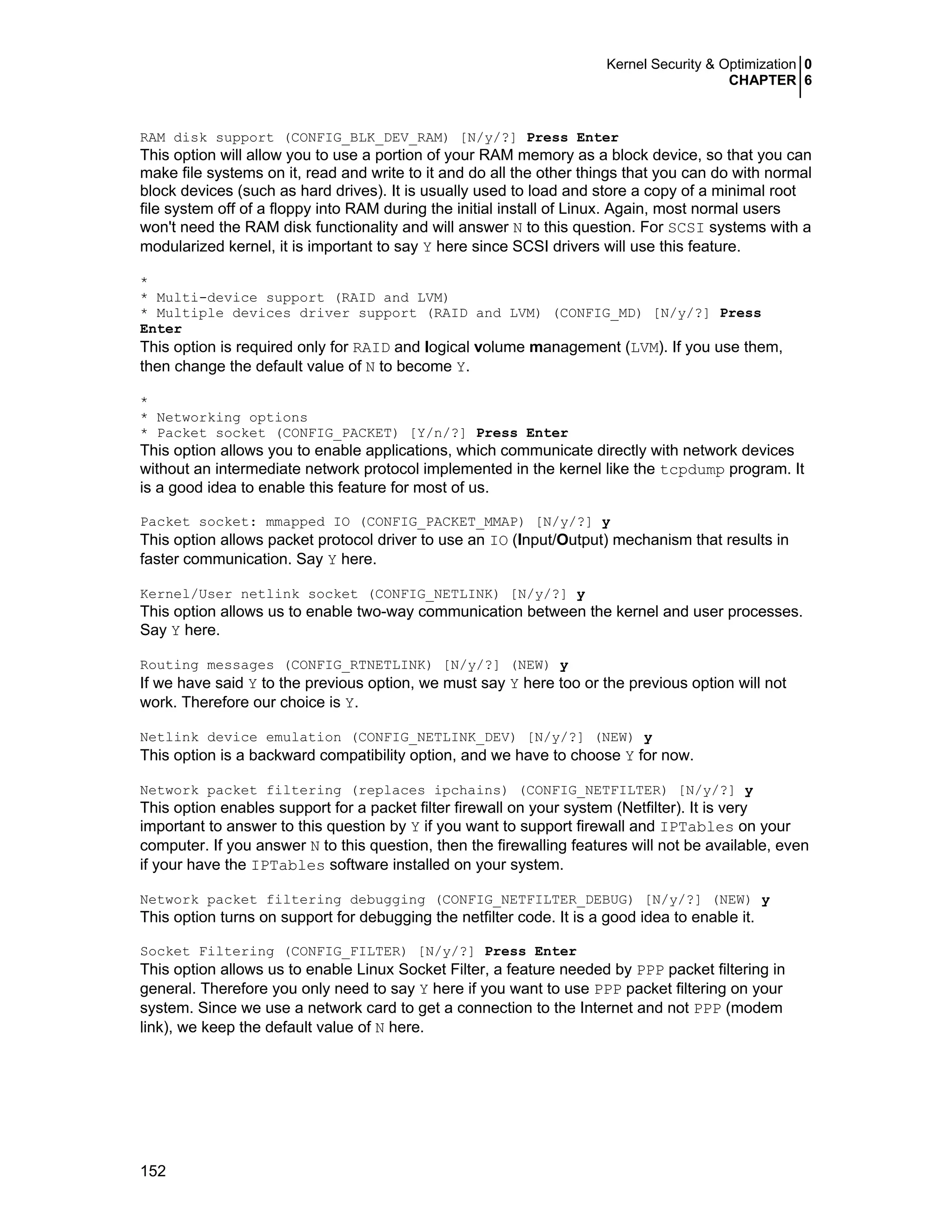 Kernel Security & Optimization 0
CHAPTER 6
152
RAM disk support (CONFIG_BLK_DEV_RAM) [N/y/?] Press Enter
This option will allow you to use a portion of your RAM memory as a block device, so that you can
make file systems on it, read and write to it and do all the other things that you can do with normal
block devices (such as hard drives). It is usually used to load and store a copy of a minimal root
file system off of a floppy into RAM during the initial install of Linux. Again, most normal users
won't need the RAM disk functionality and will answer N to this question. For SCSI systems with a
modularized kernel, it is important to say Y here since SCSI drivers will use this feature.
*
* Multi-device support (RAID and LVM)
* Multiple devices driver support (RAID and LVM) (CONFIG_MD) [N/y/?] Press
Enter
This option is required only for RAID and logical volume management (LVM). If you use them,
then change the default value of N to become Y.
*
* Networking options
* Packet socket (CONFIG_PACKET) [Y/n/?] Press Enter
This option allows you to enable applications, which communicate directly with network devices
without an intermediate network protocol implemented in the kernel like the tcpdump program. It
is a good idea to enable this feature for most of us.
Packet socket: mmapped IO (CONFIG_PACKET_MMAP) [N/y/?] y
This option allows packet protocol driver to use an IO (Input/Output) mechanism that results in
faster communication. Say Y here.
Kernel/User netlink socket (CONFIG_NETLINK) [N/y/?] y
This option allows us to enable two-way communication between the kernel and user processes.
Say Y here.
Routing messages (CONFIG_RTNETLINK) [N/y/?] (NEW) y
If we have said Y to the previous option, we must say Y here too or the previous option will not
work. Therefore our choice is Y.
Netlink device emulation (CONFIG_NETLINK_DEV) [N/y/?] (NEW) y
This option is a backward compatibility option, and we have to choose Y for now.
Network packet filtering (replaces ipchains) (CONFIG_NETFILTER) [N/y/?] y
This option enables support for a packet filter firewall on your system (Netfilter). It is very
important to answer to this question by Y if you want to support firewall and IPTables on your
computer. If you answer N to this question, then the firewalling features will not be available, even
if your have the IPTables software installed on your system.
Network packet filtering debugging (CONFIG_NETFILTER_DEBUG) [N/y/?] (NEW) y
This option turns on support for debugging the netfilter code. It is a good idea to enable it.
Socket Filtering (CONFIG_FILTER) [N/y/?] Press Enter
This option allows us to enable Linux Socket Filter, a feature needed by PPP packet filtering in
general. Therefore you only need to say Y here if you want to use PPP packet filtering on your
system. Since we use a network card to get a connection to the Internet and not PPP (modem
link), we keep the default value of N here.
 