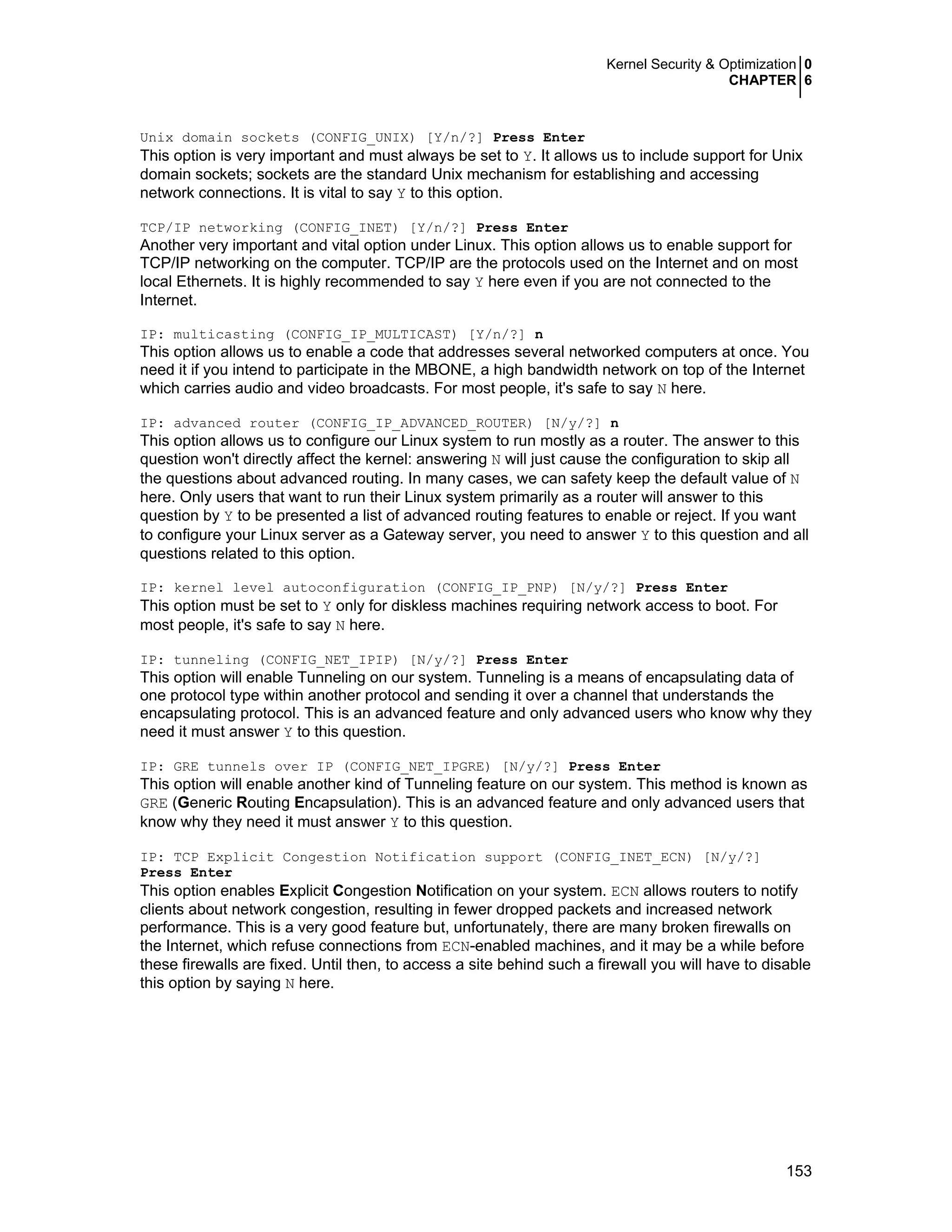 Kernel Security & Optimization 0
CHAPTER 6
153
Unix domain sockets (CONFIG_UNIX) [Y/n/?] Press Enter
This option is very important and must always be set to Y. It allows us to include support for Unix
domain sockets; sockets are the standard Unix mechanism for establishing and accessing
network connections. It is vital to say Y to this option.
TCP/IP networking (CONFIG_INET) [Y/n/?] Press Enter
Another very important and vital option under Linux. This option allows us to enable support for
TCP/IP networking on the computer. TCP/IP are the protocols used on the Internet and on most
local Ethernets. It is highly recommended to say Y here even if you are not connected to the
Internet.
IP: multicasting (CONFIG_IP_MULTICAST) [Y/n/?] n
This option allows us to enable a code that addresses several networked computers at once. You
need it if you intend to participate in the MBONE, a high bandwidth network on top of the Internet
which carries audio and video broadcasts. For most people, it's safe to say N here.
IP: advanced router (CONFIG_IP_ADVANCED_ROUTER) [N/y/?] n
This option allows us to configure our Linux system to run mostly as a router. The answer to this
question won't directly affect the kernel: answering N will just cause the configuration to skip all
the questions about advanced routing. In many cases, we can safety keep the default value of N
here. Only users that want to run their Linux system primarily as a router will answer to this
question by Y to be presented a list of advanced routing features to enable or reject. If you want
to configure your Linux server as a Gateway server, you need to answer Y to this question and all
questions related to this option.
IP: kernel level autoconfiguration (CONFIG_IP_PNP) [N/y/?] Press Enter
This option must be set to Y only for diskless machines requiring network access to boot. For
most people, it's safe to say N here.
IP: tunneling (CONFIG_NET_IPIP) [N/y/?] Press Enter
This option will enable Tunneling on our system. Tunneling is a means of encapsulating data of
one protocol type within another protocol and sending it over a channel that understands the
encapsulating protocol. This is an advanced feature and only advanced users who know why they
need it must answer Y to this question.
IP: GRE tunnels over IP (CONFIG_NET_IPGRE) [N/y/?] Press Enter
This option will enable another kind of Tunneling feature on our system. This method is known as
GRE (Generic Routing Encapsulation). This is an advanced feature and only advanced users that
know why they need it must answer Y to this question.
IP: TCP Explicit Congestion Notification support (CONFIG_INET_ECN) [N/y/?]
Press Enter
This option enables Explicit Congestion Notification on your system. ECN allows routers to notify
clients about network congestion, resulting in fewer dropped packets and increased network
performance. This is a very good feature but, unfortunately, there are many broken firewalls on
the Internet, which refuse connections from ECN-enabled machines, and it may be a while before
these firewalls are fixed. Until then, to access a site behind such a firewall you will have to disable
this option by saying N here.
 
