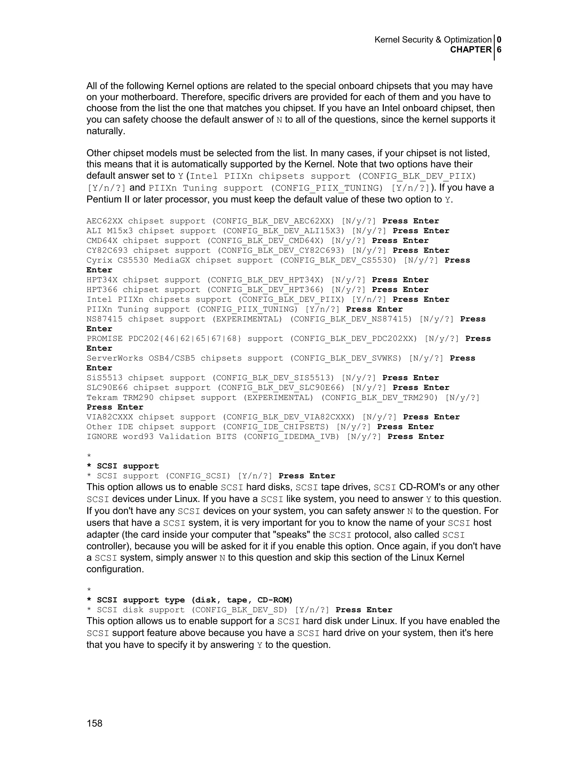 Kernel Security & Optimization 0
CHAPTER 6
158
All of the following Kernel options are related to the special onboard chipsets that you may have
on your motherboard. Therefore, specific drivers are provided for each of them and you have to
choose from the list the one that matches you chipset. If you have an Intel onboard chipset, then
you can safety choose the default answer of N to all of the questions, since the kernel supports it
naturally.
Other chipset models must be selected from the list. In many cases, if your chipset is not listed,
this means that it is automatically supported by the Kernel. Note that two options have their
default answer set to Y (Intel PIIXn chipsets support (CONFIG_BLK_DEV_PIIX)
[Y/n/?] and PIIXn Tuning support (CONFIG_PIIX_TUNING) [Y/n/?]). If you have a
Pentium II or later processor, you must keep the default value of these two option to Y.
AEC62XX chipset support (CONFIG_BLK_DEV_AEC62XX) [N/y/?] Press Enter
ALI M15x3 chipset support (CONFIG_BLK_DEV_ALI15X3) [N/y/?] Press Enter
CMD64X chipset support (CONFIG_BLK_DEV_CMD64X) [N/y/?] Press Enter
CY82C693 chipset support (CONFIG_BLK_DEV_CY82C693) [N/y/?] Press Enter
Cyrix CS5530 MediaGX chipset support (CONFIG_BLK_DEV_CS5530) [N/y/?] Press
Enter
HPT34X chipset support (CONFIG_BLK_DEV_HPT34X) [N/y/?] Press Enter
HPT366 chipset support (CONFIG_BLK_DEV_HPT366) [N/y/?] Press Enter
Intel PIIXn chipsets support (CONFIG_BLK_DEV_PIIX) [Y/n/?] Press Enter
PIIXn Tuning support (CONFIG_PIIX_TUNING) [Y/n/?] Press Enter
NS87415 chipset support (EXPERIMENTAL) (CONFIG_BLK_DEV_NS87415) [N/y/?] Press
Enter
PROMISE PDC202{46|62|65|67|68} support (CONFIG_BLK_DEV_PDC202XX) [N/y/?] Press
Enter
ServerWorks OSB4/CSB5 chipsets support (CONFIG_BLK_DEV_SVWKS) [N/y/?] Press
Enter
SiS5513 chipset support (CONFIG_BLK_DEV_SIS5513) [N/y/?] Press Enter
SLC90E66 chipset support (CONFIG_BLK_DEV_SLC90E66) [N/y/?] Press Enter
Tekram TRM290 chipset support (EXPERIMENTAL) (CONFIG_BLK_DEV_TRM290) [N/y/?]
Press Enter
VIA82CXXX chipset support (CONFIG_BLK_DEV_VIA82CXXX) [N/y/?] Press Enter
Other IDE chipset support (CONFIG_IDE_CHIPSETS) [N/y/?] Press Enter
IGNORE word93 Validation BITS (CONFIG_IDEDMA_IVB) [N/y/?] Press Enter
*
* SCSI support
* SCSI support (CONFIG_SCSI) [Y/n/?] Press Enter
This option allows us to enable SCSI hard disks, SCSI tape drives, SCSI CD-ROM's or any other
SCSI devices under Linux. If you have a SCSI like system, you need to answer Y to this question.
If you don't have any SCSI devices on your system, you can safety answer N to the question. For
users that have a SCSI system, it is very important for you to know the name of your SCSI host
adapter (the card inside your computer that "speaks" the SCSI protocol, also called SCSI
controller), because you will be asked for it if you enable this option. Once again, if you don't have
a SCSI system, simply answer N to this question and skip this section of the Linux Kernel
configuration.
*
* SCSI support type (disk, tape, CD-ROM)
* SCSI disk support (CONFIG_BLK_DEV_SD) [Y/n/?] Press Enter
This option allows us to enable support for a SCSI hard disk under Linux. If you have enabled the
SCSI support feature above because you have a SCSI hard drive on your system, then it's here
that you have to specify it by answering Y to the question.
 