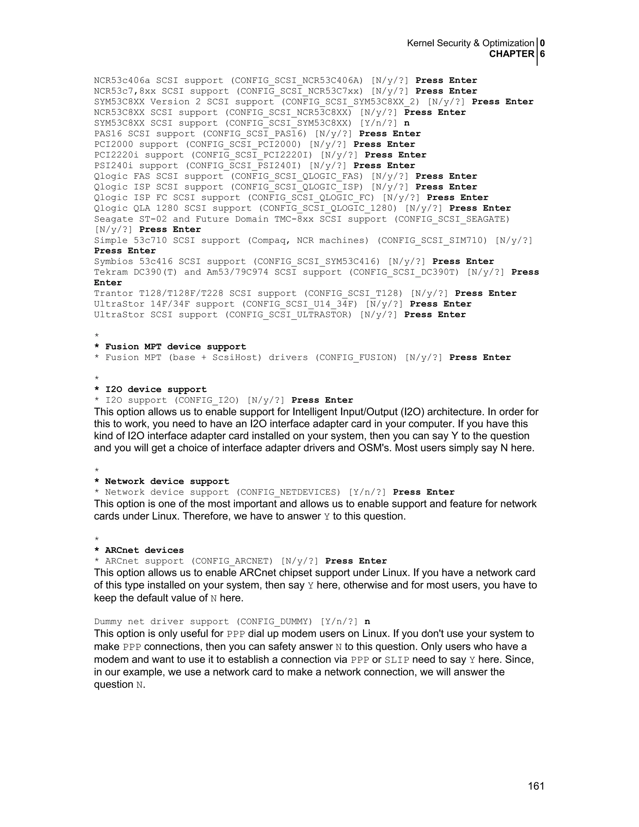 Kernel Security & Optimization 0
CHAPTER 6
161
NCR53c406a SCSI support (CONFIG_SCSI_NCR53C406A) [N/y/?] Press Enter
NCR53c7,8xx SCSI support (CONFIG_SCSI_NCR53C7xx) [N/y/?] Press Enter
SYM53C8XX Version 2 SCSI support (CONFIG_SCSI_SYM53C8XX_2) [N/y/?] Press Enter
NCR53C8XX SCSI support (CONFIG_SCSI_NCR53C8XX) [N/y/?] Press Enter
SYM53C8XX SCSI support (CONFIG_SCSI_SYM53C8XX) [Y/n/?] n
PAS16 SCSI support (CONFIG_SCSI_PAS16) [N/y/?] Press Enter
PCI2000 support (CONFIG_SCSI_PCI2000) [N/y/?] Press Enter
PCI2220i support (CONFIG_SCSI_PCI2220I) [N/y/?] Press Enter
PSI240i support (CONFIG_SCSI_PSI240I) [N/y/?] Press Enter
Qlogic FAS SCSI support (CONFIG_SCSI_QLOGIC_FAS) [N/y/?] Press Enter
Qlogic ISP SCSI support (CONFIG_SCSI_QLOGIC_ISP) [N/y/?] Press Enter
Qlogic ISP FC SCSI support (CONFIG_SCSI_QLOGIC_FC) [N/y/?] Press Enter
Qlogic QLA 1280 SCSI support (CONFIG_SCSI_QLOGIC_1280) [N/y/?] Press Enter
Seagate ST-02 and Future Domain TMC-8xx SCSI support (CONFIG_SCSI_SEAGATE)
[N/y/?] Press Enter
Simple 53c710 SCSI support (Compaq, NCR machines) (CONFIG_SCSI_SIM710) [N/y/?]
Press Enter
Symbios 53c416 SCSI support (CONFIG_SCSI_SYM53C416) [N/y/?] Press Enter
Tekram DC390(T) and Am53/79C974 SCSI support (CONFIG_SCSI_DC390T) [N/y/?] Press
Enter
Trantor T128/T128F/T228 SCSI support (CONFIG_SCSI_T128) [N/y/?] Press Enter
UltraStor 14F/34F support (CONFIG_SCSI_U14_34F) [N/y/?] Press Enter
UltraStor SCSI support (CONFIG_SCSI_ULTRASTOR) [N/y/?] Press Enter
*
* Fusion MPT device support
* Fusion MPT (base + ScsiHost) drivers (CONFIG_FUSION) [N/y/?] Press Enter
*
* I2O device support
* I2O support (CONFIG_I2O) [N/y/?] Press Enter
This option allows us to enable support for Intelligent Input/Output (I2O) architecture. In order for
this to work, you need to have an I2O interface adapter card in your computer. If you have this
kind of I2O interface adapter card installed on your system, then you can say Y to the question
and you will get a choice of interface adapter drivers and OSM's. Most users simply say N here.
*
* Network device support
* Network device support (CONFIG_NETDEVICES) [Y/n/?] Press Enter
This option is one of the most important and allows us to enable support and feature for network
cards under Linux. Therefore, we have to answer Y to this question.
*
* ARCnet devices
* ARCnet support (CONFIG_ARCNET) [N/y/?] Press Enter
This option allows us to enable ARCnet chipset support under Linux. If you have a network card
of this type installed on your system, then say Y here, otherwise and for most users, you have to
keep the default value of N here.
Dummy net driver support (CONFIG_DUMMY) [Y/n/?] n
This option is only useful for PPP dial up modem users on Linux. If you don't use your system to
make PPP connections, then you can safety answer N to this question. Only users who have a
modem and want to use it to establish a connection via PPP or SLIP need to say Y here. Since,
in our example, we use a network card to make a network connection, we will answer the
question N.
 