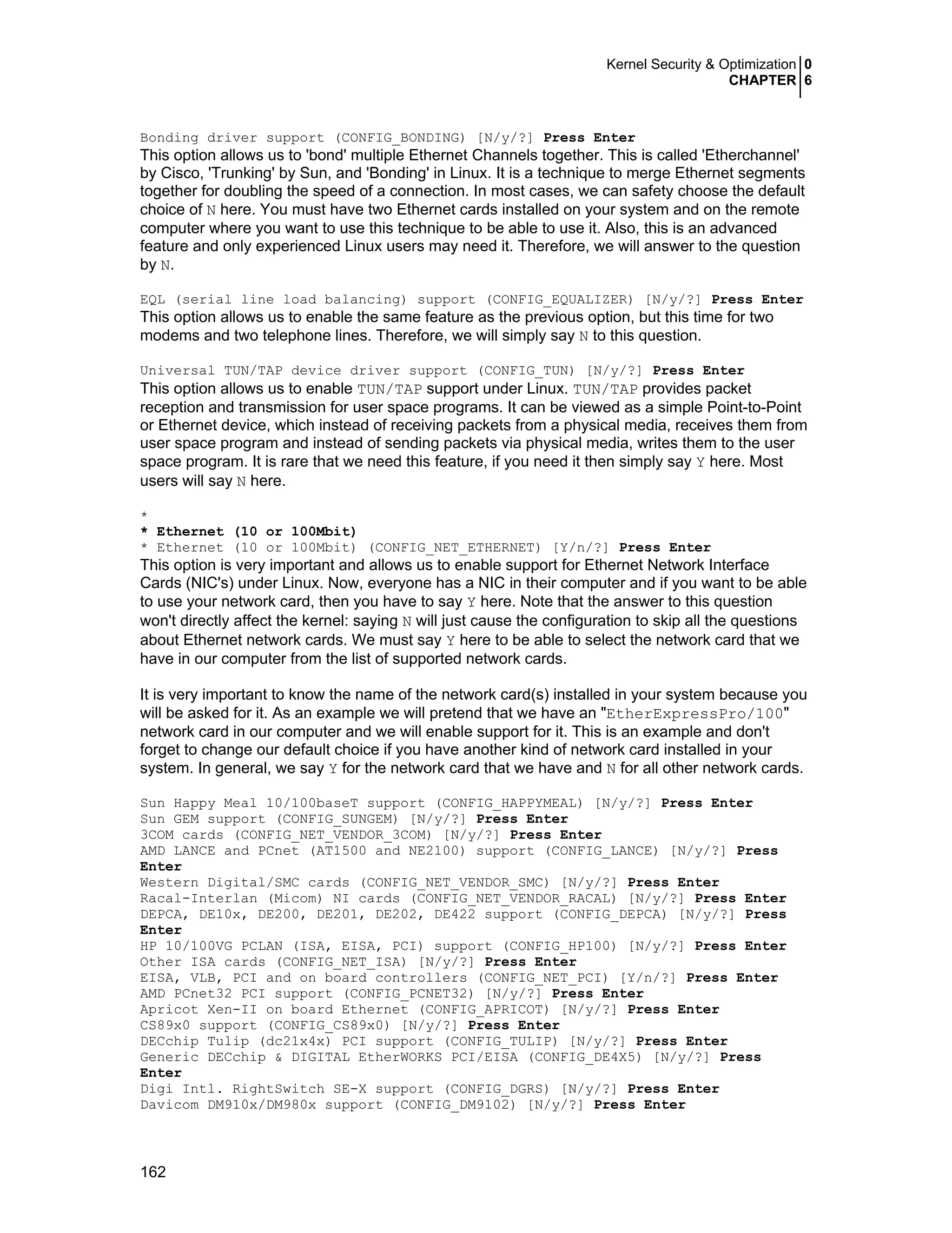 Kernel Security & Optimization 0
CHAPTER 6
162
Bonding driver support (CONFIG_BONDING) [N/y/?] Press Enter
This option allows us to 'bond' multiple Ethernet Channels together. This is called 'Etherchannel'
by Cisco, 'Trunking' by Sun, and 'Bonding' in Linux. It is a technique to merge Ethernet segments
together for doubling the speed of a connection. In most cases, we can safety choose the default
choice of N here. You must have two Ethernet cards installed on your system and on the remote
computer where you want to use this technique to be able to use it. Also, this is an advanced
feature and only experienced Linux users may need it. Therefore, we will answer to the question
by N.
EQL (serial line load balancing) support (CONFIG_EQUALIZER) [N/y/?] Press Enter
This option allows us to enable the same feature as the previous option, but this time for two
modems and two telephone lines. Therefore, we will simply say N to this question.
Universal TUN/TAP device driver support (CONFIG_TUN) [N/y/?] Press Enter
This option allows us to enable TUN/TAP support under Linux. TUN/TAP provides packet
reception and transmission for user space programs. It can be viewed as a simple Point-to-Point
or Ethernet device, which instead of receiving packets from a physical media, receives them from
user space program and instead of sending packets via physical media, writes them to the user
space program. It is rare that we need this feature, if you need it then simply say Y here. Most
users will say N here.
*
* Ethernet (10 or 100Mbit)
* Ethernet (10 or 100Mbit) (CONFIG_NET_ETHERNET) [Y/n/?] Press Enter
This option is very important and allows us to enable support for Ethernet Network Interface
Cards (NIC's) under Linux. Now, everyone has a NIC in their computer and if you want to be able
to use your network card, then you have to say Y here. Note that the answer to this question
won't directly affect the kernel: saying N will just cause the configuration to skip all the questions
about Ethernet network cards. We must say Y here to be able to select the network card that we
have in our computer from the list of supported network cards.
It is very important to know the name of the network card(s) installed in your system because you
will be asked for it. As an example we will pretend that we have an "EtherExpressPro/100"
network card in our computer and we will enable support for it. This is an example and don't
forget to change our default choice if you have another kind of network card installed in your
system. In general, we say Y for the network card that we have and N for all other network cards.
Sun Happy Meal 10/100baseT support (CONFIG_HAPPYMEAL) [N/y/?] Press Enter
Sun GEM support (CONFIG_SUNGEM) [N/y/?] Press Enter
3COM cards (CONFIG_NET_VENDOR_3COM) [N/y/?] Press Enter
AMD LANCE and PCnet (AT1500 and NE2100) support (CONFIG_LANCE) [N/y/?] Press
Enter
Western Digital/SMC cards (CONFIG_NET_VENDOR_SMC) [N/y/?] Press Enter
Racal-Interlan (Micom) NI cards (CONFIG_NET_VENDOR_RACAL) [N/y/?] Press Enter
DEPCA, DE10x, DE200, DE201, DE202, DE422 support (CONFIG_DEPCA) [N/y/?] Press
Enter
HP 10/100VG PCLAN (ISA, EISA, PCI) support (CONFIG_HP100) [N/y/?] Press Enter
Other ISA cards (CONFIG_NET_ISA) [N/y/?] Press Enter
EISA, VLB, PCI and on board controllers (CONFIG_NET_PCI) [Y/n/?] Press Enter
AMD PCnet32 PCI support (CONFIG_PCNET32) [N/y/?] Press Enter
Apricot Xen-II on board Ethernet (CONFIG_APRICOT) [N/y/?] Press Enter
CS89x0 support (CONFIG_CS89x0) [N/y/?] Press Enter
DECchip Tulip (dc21x4x) PCI support (CONFIG_TULIP) [N/y/?] Press Enter
Generic DECchip & DIGITAL EtherWORKS PCI/EISA (CONFIG_DE4X5) [N/y/?] Press
Enter
Digi Intl. RightSwitch SE-X support (CONFIG_DGRS) [N/y/?] Press Enter
Davicom DM910x/DM980x support (CONFIG_DM9102) [N/y/?] Press Enter
 