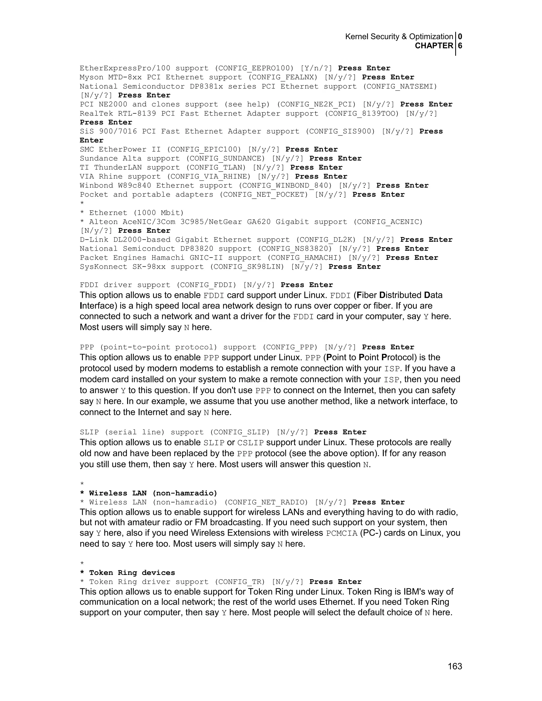 Kernel Security & Optimization 0
CHAPTER 6
163
EtherExpressPro/100 support (CONFIG_EEPRO100) [Y/n/?] Press Enter
Myson MTD-8xx PCI Ethernet support (CONFIG_FEALNX) [N/y/?] Press Enter
National Semiconductor DP8381x series PCI Ethernet support (CONFIG_NATSEMI)
[N/y/?] Press Enter
PCI NE2000 and clones support (see help) (CONFIG_NE2K_PCI) [N/y/?] Press Enter
RealTek RTL-8139 PCI Fast Ethernet Adapter support (CONFIG_8139TOO) [N/y/?]
Press Enter
SiS 900/7016 PCI Fast Ethernet Adapter support (CONFIG_SIS900) [N/y/?] Press
Enter
SMC EtherPower II (CONFIG_EPIC100) [N/y/?] Press Enter
Sundance Alta support (CONFIG_SUNDANCE) [N/y/?] Press Enter
TI ThunderLAN support (CONFIG_TLAN) [N/y/?] Press Enter
VIA Rhine support (CONFIG_VIA_RHINE) [N/y/?] Press Enter
Winbond W89c840 Ethernet support (CONFIG_WINBOND_840) [N/y/?] Press Enter
Pocket and portable adapters (CONFIG_NET_POCKET) [N/y/?] Press Enter
*
* Ethernet (1000 Mbit)
* Alteon AceNIC/3Com 3C985/NetGear GA620 Gigabit support (CONFIG_ACENIC)
[N/y/?] Press Enter
D-Link DL2000-based Gigabit Ethernet support (CONFIG_DL2K) [N/y/?] Press Enter
National Semiconduct DP83820 support (CONFIG_NS83820) [N/y/?] Press Enter
Packet Engines Hamachi GNIC-II support (CONFIG_HAMACHI) [N/y/?] Press Enter
SysKonnect SK-98xx support (CONFIG_SK98LIN) [N/y/?] Press Enter
FDDI driver support (CONFIG_FDDI) [N/y/?] Press Enter
This option allows us to enable FDDI card support under Linux. FDDI (Fiber Distributed Data
Interface) is a high speed local area network design to runs over copper or fiber. If you are
connected to such a network and want a driver for the FDDI card in your computer, say Y here.
Most users will simply say N here.
PPP (point-to-point protocol) support (CONFIG_PPP) [N/y/?] Press Enter
This option allows us to enable PPP support under Linux. PPP (Point to Point Protocol) is the
protocol used by modern modems to establish a remote connection with your ISP. If you have a
modem card installed on your system to make a remote connection with your ISP, then you need
to answer Y to this question. If you don't use PPP to connect on the Internet, then you can safety
say N here. In our example, we assume that you use another method, like a network interface, to
connect to the Internet and say N here.
SLIP (serial line) support (CONFIG_SLIP) [N/y/?] Press Enter
This option allows us to enable SLIP or CSLIP support under Linux. These protocols are really
old now and have been replaced by the PPP protocol (see the above option). If for any reason
you still use them, then say Y here. Most users will answer this question N.
*
* Wireless LAN (non-hamradio)
* Wireless LAN (non-hamradio) (CONFIG_NET_RADIO) [N/y/?] Press Enter
This option allows us to enable support for wireless LANs and everything having to do with radio,
but not with amateur radio or FM broadcasting. If you need such support on your system, then
say Y here, also if you need Wireless Extensions with wireless PCMCIA (PC-) cards on Linux, you
need to say Y here too. Most users will simply say N here.
*
* Token Ring devices
* Token Ring driver support (CONFIG_TR) [N/y/?] Press Enter
This option allows us to enable support for Token Ring under Linux. Token Ring is IBM's way of
communication on a local network; the rest of the world uses Ethernet. If you need Token Ring
support on your computer, then say Y here. Most people will select the default choice of N here.
 