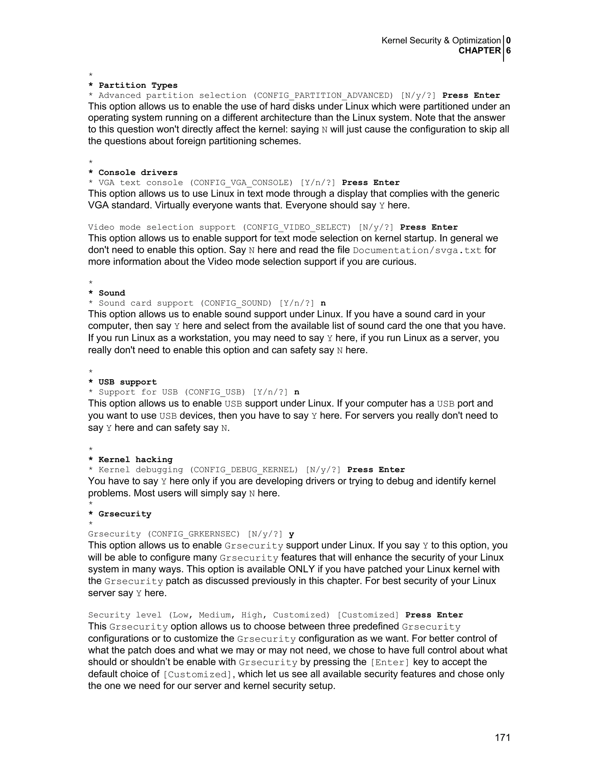 Kernel Security & Optimization 0
CHAPTER 6
171
*
* Partition Types
* Advanced partition selection (CONFIG_PARTITION_ADVANCED) [N/y/?] Press Enter
This option allows us to enable the use of hard disks under Linux which were partitioned under an
operating system running on a different architecture than the Linux system. Note that the answer
to this question won't directly affect the kernel: saying N will just cause the configuration to skip all
the questions about foreign partitioning schemes.
*
* Console drivers
* VGA text console (CONFIG_VGA_CONSOLE) [Y/n/?] Press Enter
This option allows us to use Linux in text mode through a display that complies with the generic
VGA standard. Virtually everyone wants that. Everyone should say Y here.
Video mode selection support (CONFIG_VIDEO_SELECT) [N/y/?] Press Enter
This option allows us to enable support for text mode selection on kernel startup. In general we
don't need to enable this option. Say N here and read the file Documentation/svga.txt for
more information about the Video mode selection support if you are curious.
*
* Sound
* Sound card support (CONFIG_SOUND) [Y/n/?] n
This option allows us to enable sound support under Linux. If you have a sound card in your
computer, then say Y here and select from the available list of sound card the one that you have.
If you run Linux as a workstation, you may need to say Y here, if you run Linux as a server, you
really don't need to enable this option and can safety say N here.
*
* USB support
* Support for USB (CONFIG_USB) [Y/n/?] n
This option allows us to enable USB support under Linux. If your computer has a USB port and
you want to use USB devices, then you have to say Y here. For servers you really don't need to
say Y here and can safety say N.
*
* Kernel hacking
* Kernel debugging (CONFIG_DEBUG_KERNEL) [N/y/?] Press Enter
You have to say Y here only if you are developing drivers or trying to debug and identify kernel
problems. Most users will simply say N here.
*
* Grsecurity
*
Grsecurity (CONFIG_GRKERNSEC) [N/y/?] y
This option allows us to enable Grsecurity support under Linux. If you say Y to this option, you
will be able to configure many Grsecurity features that will enhance the security of your Linux
system in many ways. This option is available ONLY if you have patched your Linux kernel with
the Grsecurity patch as discussed previously in this chapter. For best security of your Linux
server say Y here.
Security level (Low, Medium, High, Customized) [Customized] Press Enter
This Grsecurity option allows us to choose between three predefined Grsecurity
configurations or to customize the Grsecurity configuration as we want. For better control of
what the patch does and what we may or may not need, we chose to have full control about what
should or shouldn’t be enable with Grsecurity by pressing the [Enter] key to accept the
default choice of [Customized], which let us see all available security features and chose only
the one we need for our server and kernel security setup.
 