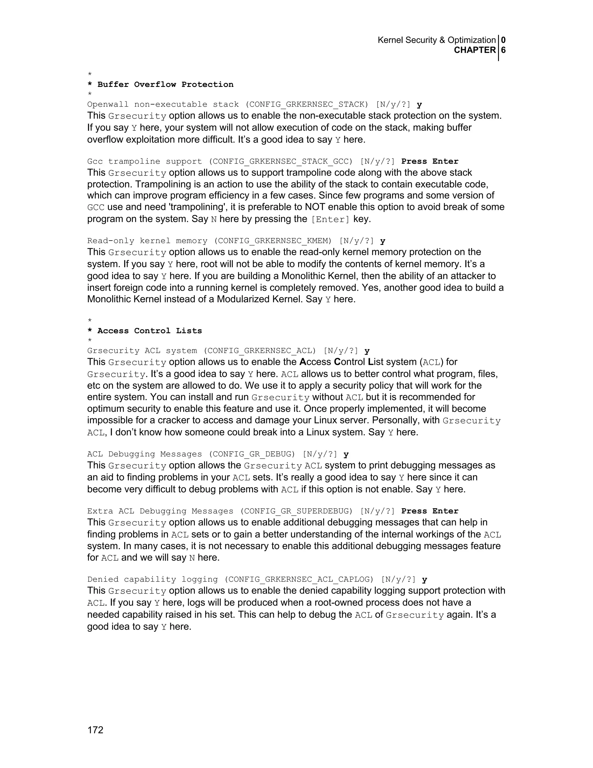 Kernel Security & Optimization 0
CHAPTER 6
172
*
* Buffer Overflow Protection
*
Openwall non-executable stack (CONFIG_GRKERNSEC_STACK) [N/y/?] y
This Grsecurity option allows us to enable the non-executable stack protection on the system.
If you say Y here, your system will not allow execution of code on the stack, making buffer
overflow exploitation more difficult. It’s a good idea to say Y here.
Gcc trampoline support (CONFIG_GRKERNSEC_STACK_GCC) [N/y/?] Press Enter
This Grsecurity option allows us to support trampoline code along with the above stack
protection. Trampolining is an action to use the ability of the stack to contain executable code,
which can improve program efficiency in a few cases. Since few programs and some version of
GCC use and need 'trampolining', it is preferable to NOT enable this option to avoid break of some
program on the system. Say N here by pressing the [Enter] key.
Read-only kernel memory (CONFIG_GRKERNSEC_KMEM) [N/y/?] y
This Grsecurity option allows us to enable the read-only kernel memory protection on the
system. If you say Y here, root will not be able to modify the contents of kernel memory. It’s a
good idea to say Y here. If you are building a Monolithic Kernel, then the ability of an attacker to
insert foreign code into a running kernel is completely removed. Yes, another good idea to build a
Monolithic Kernel instead of a Modularized Kernel. Say Y here.
*
* Access Control Lists
*
Grsecurity ACL system (CONFIG_GRKERNSEC_ACL) [N/y/?] y
This Grsecurity option allows us to enable the Access Control List system (ACL) for
Grsecurity. It’s a good idea to say Y here. ACL allows us to better control what program, files,
etc on the system are allowed to do. We use it to apply a security policy that will work for the
entire system. You can install and run Grsecurity without ACL but it is recommended for
optimum security to enable this feature and use it. Once properly implemented, it will become
impossible for a cracker to access and damage your Linux server. Personally, with Grsecurity
ACL, I don’t know how someone could break into a Linux system. Say Y here.
ACL Debugging Messages (CONFIG_GR_DEBUG) [N/y/?] y
This Grsecurity option allows the Grsecurity ACL system to print debugging messages as
an aid to finding problems in your ACL sets. It’s really a good idea to say Y here since it can
become very difficult to debug problems with ACL if this option is not enable. Say Y here.
Extra ACL Debugging Messages (CONFIG_GR_SUPERDEBUG) [N/y/?] Press Enter
This Grsecurity option allows us to enable additional debugging messages that can help in
finding problems in ACL sets or to gain a better understanding of the internal workings of the ACL
system. In many cases, it is not necessary to enable this additional debugging messages feature
for ACL and we will say N here.
Denied capability logging (CONFIG_GRKERNSEC_ACL_CAPLOG) [N/y/?] y
This Grsecurity option allows us to enable the denied capability logging support protection with
ACL. If you say Y here, logs will be produced when a root-owned process does not have a
needed capability raised in his set. This can help to debug the ACL of Grsecurity again. It’s a
good idea to say Y here.
 