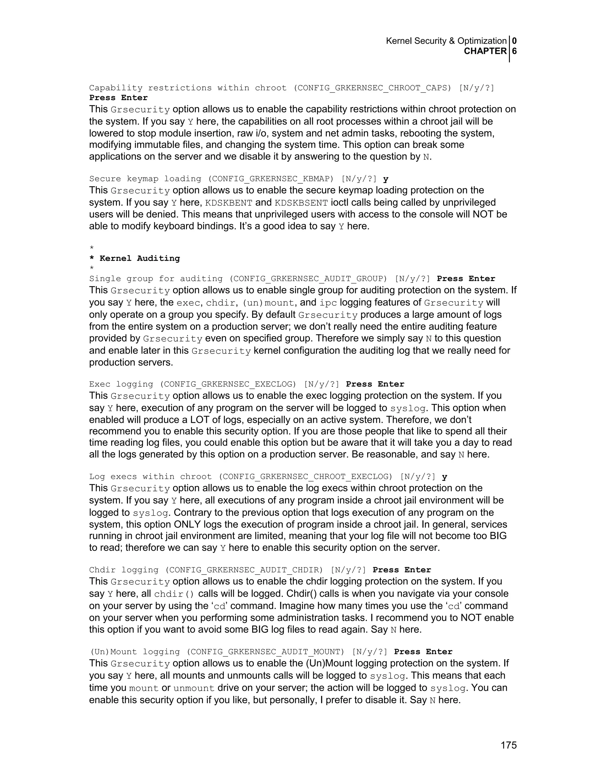 Kernel Security & Optimization 0
CHAPTER 6
175
Capability restrictions within chroot (CONFIG_GRKERNSEC_CHROOT_CAPS) [N/y/?]
Press Enter
This Grsecurity option allows us to enable the capability restrictions within chroot protection on
the system. If you say Y here, the capabilities on all root processes within a chroot jail will be
lowered to stop module insertion, raw i/o, system and net admin tasks, rebooting the system,
modifying immutable files, and changing the system time. This option can break some
applications on the server and we disable it by answering to the question by N.
Secure keymap loading (CONFIG_GRKERNSEC_KBMAP) [N/y/?] y
This Grsecurity option allows us to enable the secure keymap loading protection on the
system. If you say Y here, KDSKBENT and KDSKBSENT ioctl calls being called by unprivileged
users will be denied. This means that unprivileged users with access to the console will NOT be
able to modify keyboard bindings. It’s a good idea to say Y here.
*
* Kernel Auditing
*
Single group for auditing (CONFIG_GRKERNSEC_AUDIT_GROUP) [N/y/?] Press Enter
This Grsecurity option allows us to enable single group for auditing protection on the system. If
you say Y here, the exec, chdir, (un)mount, and ipc logging features of Grsecurity will
only operate on a group you specify. By default Grsecurity produces a large amount of logs
from the entire system on a production server; we don’t really need the entire auditing feature
provided by Grsecurity even on specified group. Therefore we simply say N to this question
and enable later in this Grsecurity kernel configuration the auditing log that we really need for
production servers.
Exec logging (CONFIG_GRKERNSEC_EXECLOG) [N/y/?] Press Enter
This Grsecurity option allows us to enable the exec logging protection on the system. If you
say Y here, execution of any program on the server will be logged to syslog. This option when
enabled will produce a LOT of logs, especially on an active system. Therefore, we don’t
recommend you to enable this security option. If you are those people that like to spend all their
time reading log files, you could enable this option but be aware that it will take you a day to read
all the logs generated by this option on a production server. Be reasonable, and say N here.
Log execs within chroot (CONFIG_GRKERNSEC_CHROOT_EXECLOG) [N/y/?] y
This Grsecurity option allows us to enable the log execs within chroot protection on the
system. If you say Y here, all executions of any program inside a chroot jail environment will be
logged to syslog. Contrary to the previous option that logs execution of any program on the
system, this option ONLY logs the execution of program inside a chroot jail. In general, services
running in chroot jail environment are limited, meaning that your log file will not become too BIG
to read; therefore we can say Y here to enable this security option on the server.
Chdir logging (CONFIG_GRKERNSEC_AUDIT_CHDIR) [N/y/?] Press Enter
This Grsecurity option allows us to enable the chdir logging protection on the system. If you
say Y here, all chdir() calls will be logged. Chdir() calls is when you navigate via your console
on your server by using the ‘cd’ command. Imagine how many times you use the ‘cd’ command
on your server when you performing some administration tasks. I recommend you to NOT enable
this option if you want to avoid some BIG log files to read again. Say N here.
(Un)Mount logging (CONFIG_GRKERNSEC_AUDIT_MOUNT) [N/y/?] Press Enter
This Grsecurity option allows us to enable the (Un)Mount logging protection on the system. If
you say Y here, all mounts and unmounts calls will be logged to syslog. This means that each
time you mount or unmount drive on your server; the action will be logged to syslog. You can
enable this security option if you like, but personally, I prefer to disable it. Say N here.
 