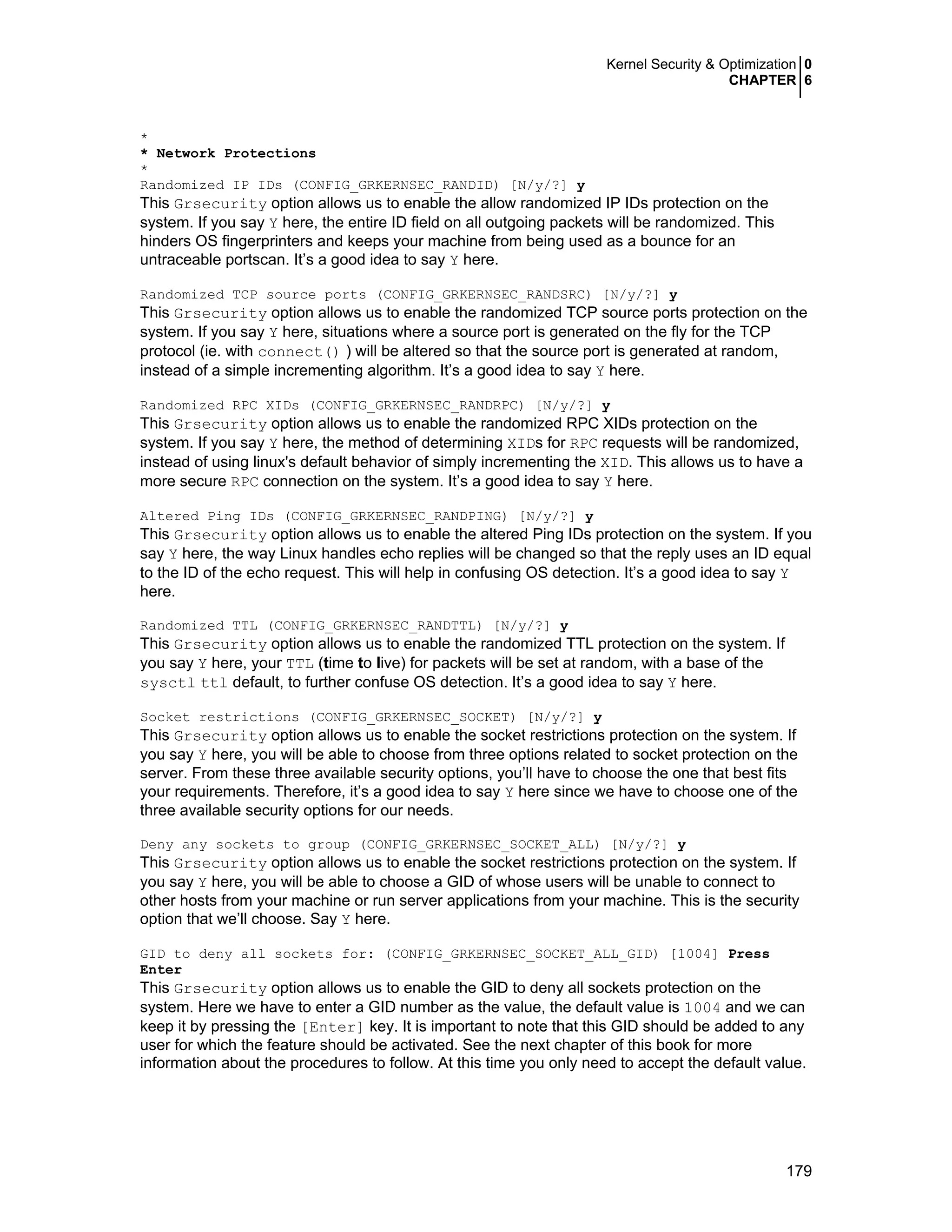 Kernel Security & Optimization 0
CHAPTER 6
179
*
* Network Protections
*
Randomized IP IDs (CONFIG_GRKERNSEC_RANDID) [N/y/?] y
This Grsecurity option allows us to enable the allow randomized IP IDs protection on the
system. If you say Y here, the entire ID field on all outgoing packets will be randomized. This
hinders OS fingerprinters and keeps your machine from being used as a bounce for an
untraceable portscan. It’s a good idea to say Y here.
Randomized TCP source ports (CONFIG_GRKERNSEC_RANDSRC) [N/y/?] y
This Grsecurity option allows us to enable the randomized TCP source ports protection on the
system. If you say Y here, situations where a source port is generated on the fly for the TCP
protocol (ie. with connect() ) will be altered so that the source port is generated at random,
instead of a simple incrementing algorithm. It’s a good idea to say Y here.
Randomized RPC XIDs (CONFIG_GRKERNSEC_RANDRPC) [N/y/?] y
This Grsecurity option allows us to enable the randomized RPC XIDs protection on the
system. If you say Y here, the method of determining XIDs for RPC requests will be randomized,
instead of using linux's default behavior of simply incrementing the XID. This allows us to have a
more secure RPC connection on the system. It’s a good idea to say Y here.
Altered Ping IDs (CONFIG_GRKERNSEC_RANDPING) [N/y/?] y
This Grsecurity option allows us to enable the altered Ping IDs protection on the system. If you
say Y here, the way Linux handles echo replies will be changed so that the reply uses an ID equal
to the ID of the echo request. This will help in confusing OS detection. It’s a good idea to say Y
here.
Randomized TTL (CONFIG_GRKERNSEC_RANDTTL) [N/y/?] y
This Grsecurity option allows us to enable the randomized TTL protection on the system. If
you say Y here, your TTL (time to live) for packets will be set at random, with a base of the
sysctl ttl default, to further confuse OS detection. It’s a good idea to say Y here.
Socket restrictions (CONFIG_GRKERNSEC_SOCKET) [N/y/?] y
This Grsecurity option allows us to enable the socket restrictions protection on the system. If
you say Y here, you will be able to choose from three options related to socket protection on the
server. From these three available security options, you’ll have to choose the one that best fits
your requirements. Therefore, it’s a good idea to say Y here since we have to choose one of the
three available security options for our needs.
Deny any sockets to group (CONFIG_GRKERNSEC_SOCKET_ALL) [N/y/?] y
This Grsecurity option allows us to enable the socket restrictions protection on the system. If
you say Y here, you will be able to choose a GID of whose users will be unable to connect to
other hosts from your machine or run server applications from your machine. This is the security
option that we’ll choose. Say Y here.
GID to deny all sockets for: (CONFIG_GRKERNSEC_SOCKET_ALL_GID) [1004] Press
Enter
This Grsecurity option allows us to enable the GID to deny all sockets protection on the
system. Here we have to enter a GID number as the value, the default value is 1004 and we can
keep it by pressing the [Enter] key. It is important to note that this GID should be added to any
user for which the feature should be activated. See the next chapter of this book for more
information about the procedures to follow. At this time you only need to accept the default value.
 