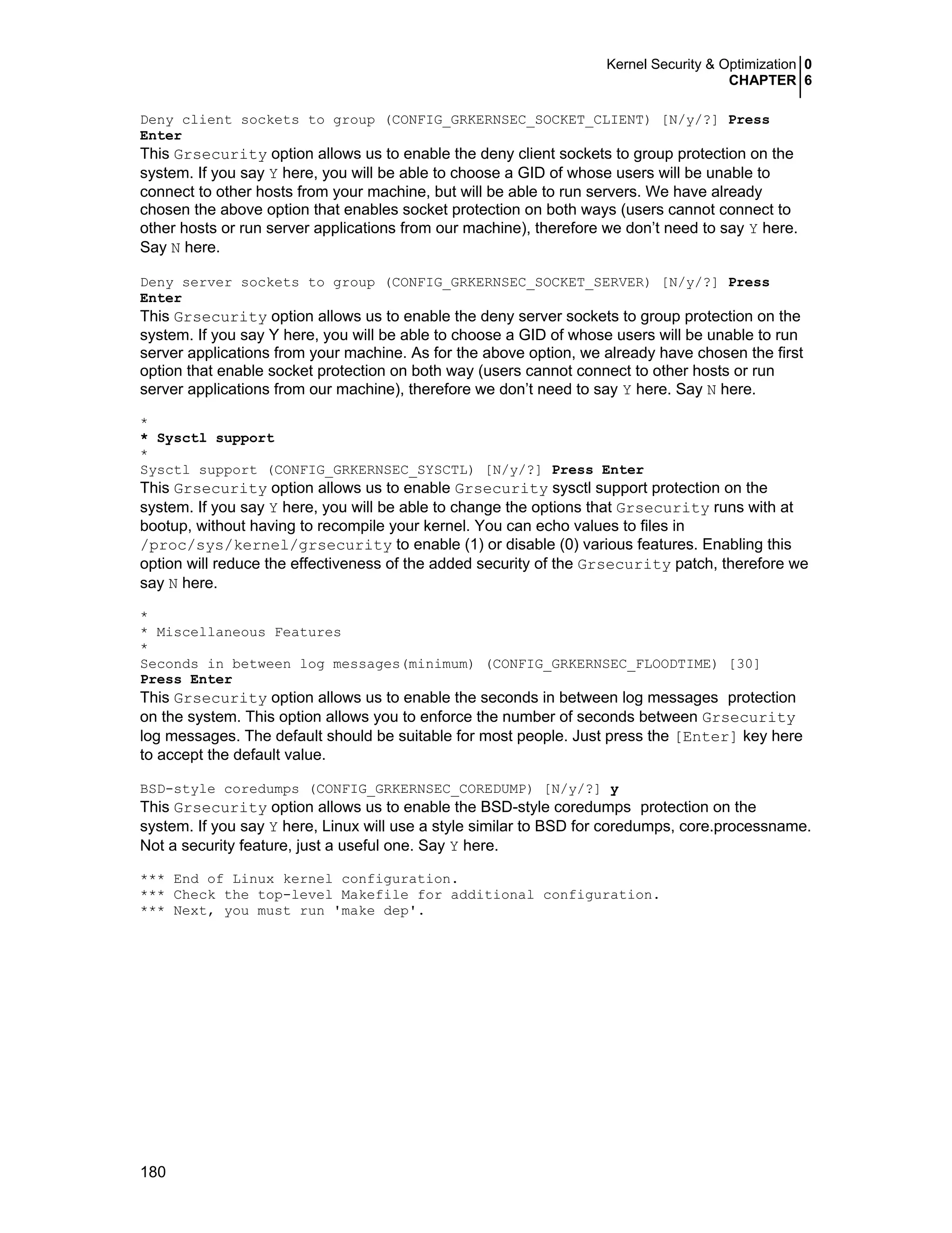 Kernel Security & Optimization 0
CHAPTER 6
180
Deny client sockets to group (CONFIG_GRKERNSEC_SOCKET_CLIENT) [N/y/?] Press
Enter
This Grsecurity option allows us to enable the deny client sockets to group protection on the
system. If you say Y here, you will be able to choose a GID of whose users will be unable to
connect to other hosts from your machine, but will be able to run servers. We have already
chosen the above option that enables socket protection on both ways (users cannot connect to
other hosts or run server applications from our machine), therefore we don’t need to say Y here.
Say N here.
Deny server sockets to group (CONFIG_GRKERNSEC_SOCKET_SERVER) [N/y/?] Press
Enter
This Grsecurity option allows us to enable the deny server sockets to group protection on the
system. If you say Y here, you will be able to choose a GID of whose users will be unable to run
server applications from your machine. As for the above option, we already have chosen the first
option that enable socket protection on both way (users cannot connect to other hosts or run
server applications from our machine), therefore we don’t need to say Y here. Say N here.
*
* Sysctl support
*
Sysctl support (CONFIG_GRKERNSEC_SYSCTL) [N/y/?] Press Enter
This Grsecurity option allows us to enable Grsecurity sysctl support protection on the
system. If you say Y here, you will be able to change the options that Grsecurity runs with at
bootup, without having to recompile your kernel. You can echo values to files in
/proc/sys/kernel/grsecurity to enable (1) or disable (0) various features. Enabling this
option will reduce the effectiveness of the added security of the Grsecurity patch, therefore we
say N here.
*
* Miscellaneous Features
*
Seconds in between log messages(minimum) (CONFIG_GRKERNSEC_FLOODTIME) [30]
Press Enter
This Grsecurity option allows us to enable the seconds in between log messages protection
on the system. This option allows you to enforce the number of seconds between Grsecurity
log messages. The default should be suitable for most people. Just press the [Enter] key here
to accept the default value.
BSD-style coredumps (CONFIG_GRKERNSEC_COREDUMP) [N/y/?] y
This Grsecurity option allows us to enable the BSD-style coredumps protection on the
system. If you say Y here, Linux will use a style similar to BSD for coredumps, core.processname.
Not a security feature, just a useful one. Say Y here.
*** End of Linux kernel configuration.
*** Check the top-level Makefile for additional configuration.
*** Next, you must run 'make dep'.
 