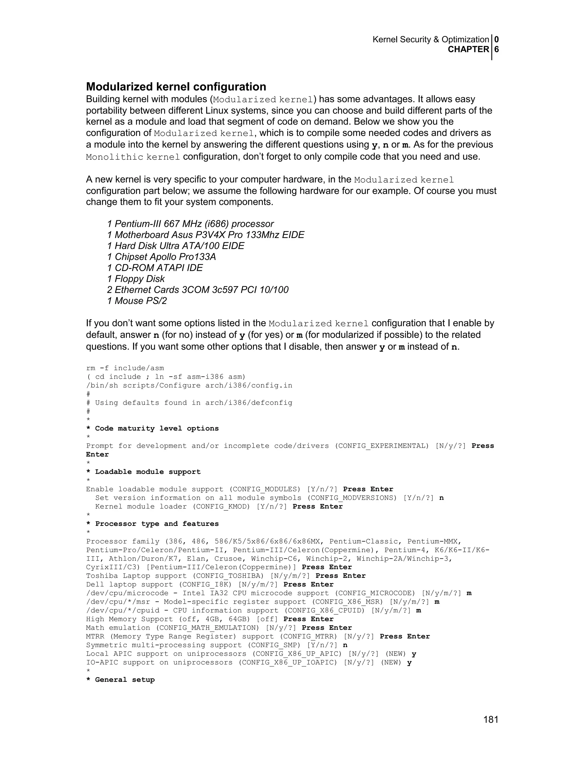 Kernel Security & Optimization 0
CHAPTER 6
181
Modularized kernel configuration
Building kernel with modules (Modularized kernel) has some advantages. It allows easy
portability between different Linux systems, since you can choose and build different parts of the
kernel as a module and load that segment of code on demand. Below we show you the
configuration of Modularized kernel, which is to compile some needed codes and drivers as
a module into the kernel by answering the different questions using y, n or m. As for the previous
Monolithic kernel configuration, don’t forget to only compile code that you need and use.
A new kernel is very specific to your computer hardware, in the Modularized kernel
configuration part below; we assume the following hardware for our example. Of course you must
change them to fit your system components.
1 Pentium-III 667 MHz (i686) processor
1 Motherboard Asus P3V4X Pro 133Mhz EIDE
1 Hard Disk Ultra ATA/100 EIDE
1 Chipset Apollo Pro133A
1 CD-ROM ATAPI IDE
1 Floppy Disk
2 Ethernet Cards 3COM 3c597 PCI 10/100
1 Mouse PS/2
If you don’t want some options listed in the Modularized kernel configuration that I enable by
default, answer n (for no) instead of y (for yes) or m (for modularized if possible) to the related
questions. If you want some other options that I disable, then answer y or m instead of n.
rm -f include/asm
( cd include ; ln -sf asm-i386 asm)
/bin/sh scripts/Configure arch/i386/config.in
#
# Using defaults found in arch/i386/defconfig
#
*
* Code maturity level options
*
Prompt for development and/or incomplete code/drivers (CONFIG_EXPERIMENTAL) [N/y/?] Press
Enter
*
* Loadable module support
*
Enable loadable module support (CONFIG_MODULES) [Y/n/?] Press Enter
Set version information on all module symbols (CONFIG_MODVERSIONS) [Y/n/?] n
Kernel module loader (CONFIG_KMOD) [Y/n/?] Press Enter
*
* Processor type and features
*
Processor family (386, 486, 586/K5/5x86/6x86/6x86MX, Pentium-Classic, Pentium-MMX,
Pentium-Pro/Celeron/Pentium-II, Pentium-III/Celeron(Coppermine), Pentium-4, K6/K6-II/K6-
III, Athlon/Duron/K7, Elan, Crusoe, Winchip-C6, Winchip-2, Winchip-2A/Winchip-3,
CyrixIII/C3) [Pentium-III/Celeron(Coppermine)] Press Enter
Toshiba Laptop support (CONFIG_TOSHIBA) [N/y/m/?] Press Enter
Dell laptop support (CONFIG_I8K) [N/y/m/?] Press Enter
/dev/cpu/microcode - Intel IA32 CPU microcode support (CONFIG_MICROCODE) [N/y/m/?] m
/dev/cpu/*/msr - Model-specific register support (CONFIG_X86_MSR) [N/y/m/?] m
/dev/cpu/*/cpuid - CPU information support (CONFIG_X86_CPUID) [N/y/m/?] m
High Memory Support (off, 4GB, 64GB) [off] Press Enter
Math emulation (CONFIG_MATH_EMULATION) [N/y/?] Press Enter
MTRR (Memory Type Range Register) support (CONFIG_MTRR) [N/y/?] Press Enter
Symmetric multi-processing support (CONFIG_SMP) [Y/n/?] n
Local APIC support on uniprocessors (CONFIG_X86_UP_APIC) [N/y/?] (NEW) y
IO-APIC support on uniprocessors (CONFIG_X86_UP_IOAPIC) [N/y/?] (NEW) y
*
* General setup
 