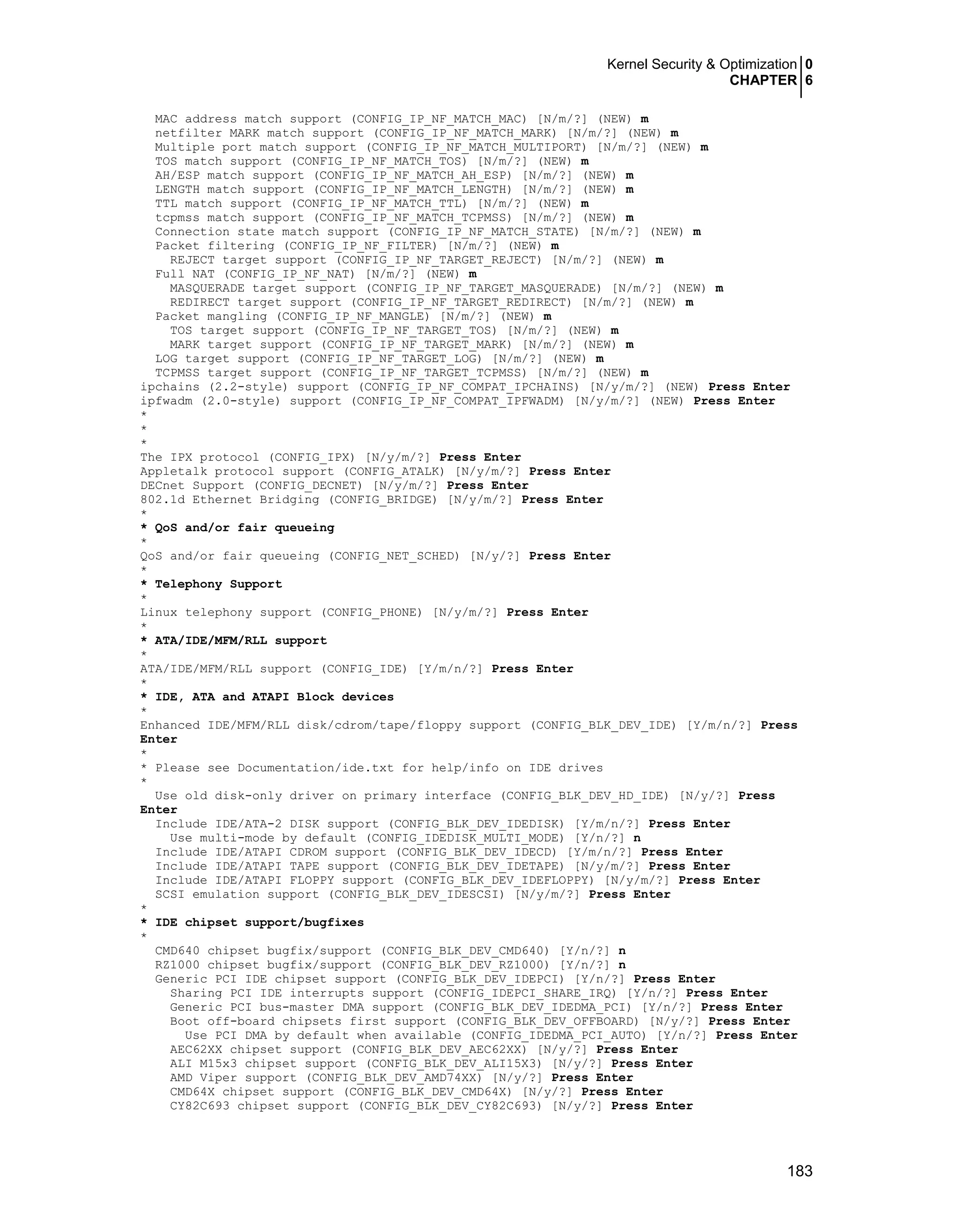 Kernel Security & Optimization 0
CHAPTER 6
183
MAC address match support (CONFIG_IP_NF_MATCH_MAC) [N/m/?] (NEW) m
netfilter MARK match support (CONFIG_IP_NF_MATCH_MARK) [N/m/?] (NEW) m
Multiple port match support (CONFIG_IP_NF_MATCH_MULTIPORT) [N/m/?] (NEW) m
TOS match support (CONFIG_IP_NF_MATCH_TOS) [N/m/?] (NEW) m
AH/ESP match support (CONFIG_IP_NF_MATCH_AH_ESP) [N/m/?] (NEW) m
LENGTH match support (CONFIG_IP_NF_MATCH_LENGTH) [N/m/?] (NEW) m
TTL match support (CONFIG_IP_NF_MATCH_TTL) [N/m/?] (NEW) m
tcpmss match support (CONFIG_IP_NF_MATCH_TCPMSS) [N/m/?] (NEW) m
Connection state match support (CONFIG_IP_NF_MATCH_STATE) [N/m/?] (NEW) m
Packet filtering (CONFIG_IP_NF_FILTER) [N/m/?] (NEW) m
REJECT target support (CONFIG_IP_NF_TARGET_REJECT) [N/m/?] (NEW) m
Full NAT (CONFIG_IP_NF_NAT) [N/m/?] (NEW) m
MASQUERADE target support (CONFIG_IP_NF_TARGET_MASQUERADE) [N/m/?] (NEW) m
REDIRECT target support (CONFIG_IP_NF_TARGET_REDIRECT) [N/m/?] (NEW) m
Packet mangling (CONFIG_IP_NF_MANGLE) [N/m/?] (NEW) m
TOS target support (CONFIG_IP_NF_TARGET_TOS) [N/m/?] (NEW) m
MARK target support (CONFIG_IP_NF_TARGET_MARK) [N/m/?] (NEW) m
LOG target support (CONFIG_IP_NF_TARGET_LOG) [N/m/?] (NEW) m
TCPMSS target support (CONFIG_IP_NF_TARGET_TCPMSS) [N/m/?] (NEW) m
ipchains (2.2-style) support (CONFIG_IP_NF_COMPAT_IPCHAINS) [N/y/m/?] (NEW) Press Enter
ipfwadm (2.0-style) support (CONFIG_IP_NF_COMPAT_IPFWADM) [N/y/m/?] (NEW) Press Enter
*
*
*
The IPX protocol (CONFIG_IPX) [N/y/m/?] Press Enter
Appletalk protocol support (CONFIG_ATALK) [N/y/m/?] Press Enter
DECnet Support (CONFIG_DECNET) [N/y/m/?] Press Enter
802.1d Ethernet Bridging (CONFIG_BRIDGE) [N/y/m/?] Press Enter
*
* QoS and/or fair queueing
*
QoS and/or fair queueing (CONFIG_NET_SCHED) [N/y/?] Press Enter
*
* Telephony Support
*
Linux telephony support (CONFIG_PHONE) [N/y/m/?] Press Enter
*
* ATA/IDE/MFM/RLL support
*
ATA/IDE/MFM/RLL support (CONFIG_IDE) [Y/m/n/?] Press Enter
*
* IDE, ATA and ATAPI Block devices
*
Enhanced IDE/MFM/RLL disk/cdrom/tape/floppy support (CONFIG_BLK_DEV_IDE) [Y/m/n/?] Press
Enter
*
* Please see Documentation/ide.txt for help/info on IDE drives
*
Use old disk-only driver on primary interface (CONFIG_BLK_DEV_HD_IDE) [N/y/?] Press
Enter
Include IDE/ATA-2 DISK support (CONFIG_BLK_DEV_IDEDISK) [Y/m/n/?] Press Enter
Use multi-mode by default (CONFIG_IDEDISK_MULTI_MODE) [Y/n/?] n
Include IDE/ATAPI CDROM support (CONFIG_BLK_DEV_IDECD) [Y/m/n/?] Press Enter
Include IDE/ATAPI TAPE support (CONFIG_BLK_DEV_IDETAPE) [N/y/m/?] Press Enter
Include IDE/ATAPI FLOPPY support (CONFIG_BLK_DEV_IDEFLOPPY) [N/y/m/?] Press Enter
SCSI emulation support (CONFIG_BLK_DEV_IDESCSI) [N/y/m/?] Press Enter
*
* IDE chipset support/bugfixes
*
CMD640 chipset bugfix/support (CONFIG_BLK_DEV_CMD640) [Y/n/?] n
RZ1000 chipset bugfix/support (CONFIG_BLK_DEV_RZ1000) [Y/n/?] n
Generic PCI IDE chipset support (CONFIG_BLK_DEV_IDEPCI) [Y/n/?] Press Enter
Sharing PCI IDE interrupts support (CONFIG_IDEPCI_SHARE_IRQ) [Y/n/?] Press Enter
Generic PCI bus-master DMA support (CONFIG_BLK_DEV_IDEDMA_PCI) [Y/n/?] Press Enter
Boot off-board chipsets first support (CONFIG_BLK_DEV_OFFBOARD) [N/y/?] Press Enter
Use PCI DMA by default when available (CONFIG_IDEDMA_PCI_AUTO) [Y/n/?] Press Enter
AEC62XX chipset support (CONFIG_BLK_DEV_AEC62XX) [N/y/?] Press Enter
ALI M15x3 chipset support (CONFIG_BLK_DEV_ALI15X3) [N/y/?] Press Enter
AMD Viper support (CONFIG_BLK_DEV_AMD74XX) [N/y/?] Press Enter
CMD64X chipset support (CONFIG_BLK_DEV_CMD64X) [N/y/?] Press Enter
CY82C693 chipset support (CONFIG_BLK_DEV_CY82C693) [N/y/?] Press Enter
 