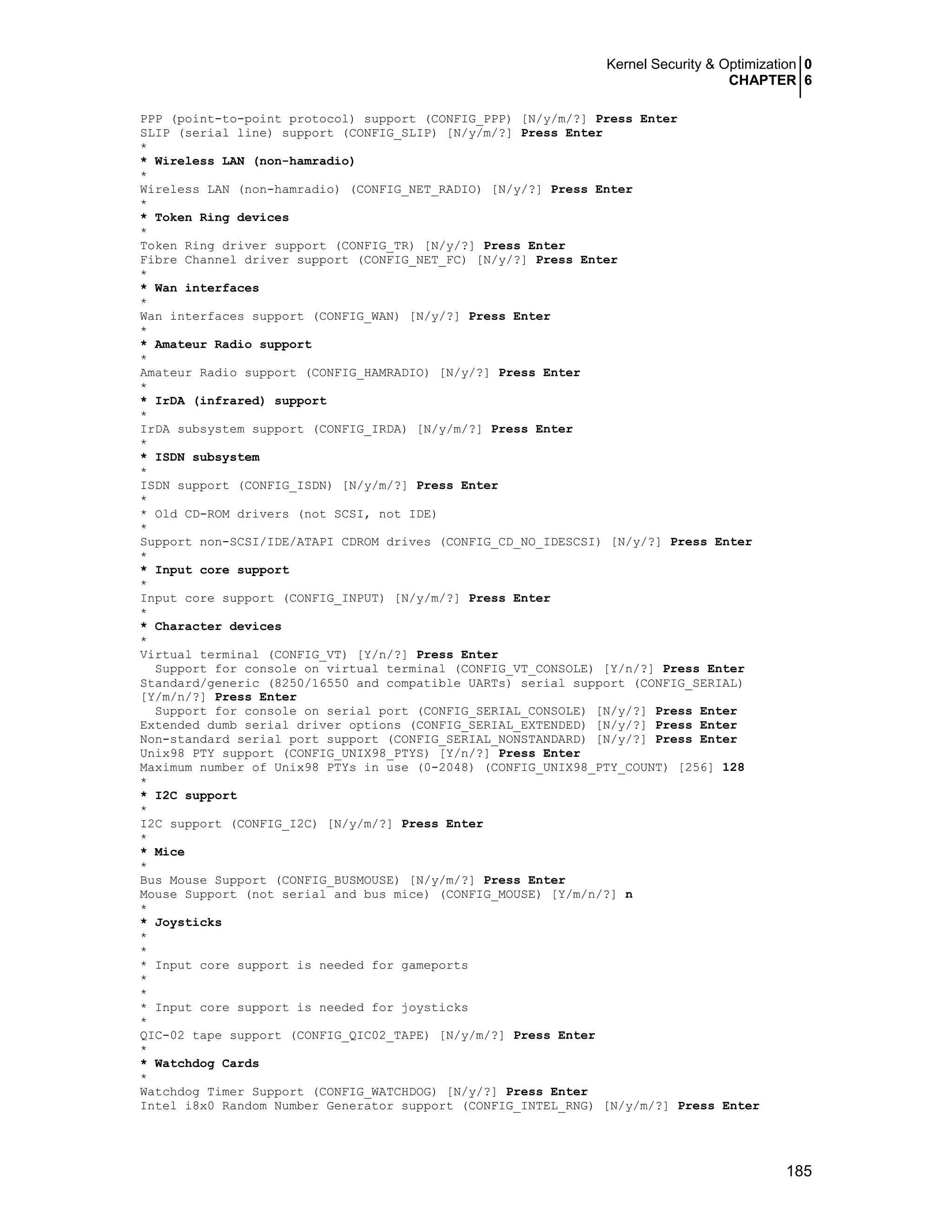 Kernel Security & Optimization 0
CHAPTER 6
185
PPP (point-to-point protocol) support (CONFIG_PPP) [N/y/m/?] Press Enter
SLIP (serial line) support (CONFIG_SLIP) [N/y/m/?] Press Enter
*
* Wireless LAN (non-hamradio)
*
Wireless LAN (non-hamradio) (CONFIG_NET_RADIO) [N/y/?] Press Enter
*
* Token Ring devices
*
Token Ring driver support (CONFIG_TR) [N/y/?] Press Enter
Fibre Channel driver support (CONFIG_NET_FC) [N/y/?] Press Enter
*
* Wan interfaces
*
Wan interfaces support (CONFIG_WAN) [N/y/?] Press Enter
*
* Amateur Radio support
*
Amateur Radio support (CONFIG_HAMRADIO) [N/y/?] Press Enter
*
* IrDA (infrared) support
*
IrDA subsystem support (CONFIG_IRDA) [N/y/m/?] Press Enter
*
* ISDN subsystem
*
ISDN support (CONFIG_ISDN) [N/y/m/?] Press Enter
*
* Old CD-ROM drivers (not SCSI, not IDE)
*
Support non-SCSI/IDE/ATAPI CDROM drives (CONFIG_CD_NO_IDESCSI) [N/y/?] Press Enter
*
* Input core support
*
Input core support (CONFIG_INPUT) [N/y/m/?] Press Enter
*
* Character devices
*
Virtual terminal (CONFIG_VT) [Y/n/?] Press Enter
Support for console on virtual terminal (CONFIG_VT_CONSOLE) [Y/n/?] Press Enter
Standard/generic (8250/16550 and compatible UARTs) serial support (CONFIG_SERIAL)
[Y/m/n/?] Press Enter
Support for console on serial port (CONFIG_SERIAL_CONSOLE) [N/y/?] Press Enter
Extended dumb serial driver options (CONFIG_SERIAL_EXTENDED) [N/y/?] Press Enter
Non-standard serial port support (CONFIG_SERIAL_NONSTANDARD) [N/y/?] Press Enter
Unix98 PTY support (CONFIG_UNIX98_PTYS) [Y/n/?] Press Enter
Maximum number of Unix98 PTYs in use (0-2048) (CONFIG_UNIX98_PTY_COUNT) [256] 128
*
* I2C support
*
I2C support (CONFIG_I2C) [N/y/m/?] Press Enter
*
* Mice
*
Bus Mouse Support (CONFIG_BUSMOUSE) [N/y/m/?] Press Enter
Mouse Support (not serial and bus mice) (CONFIG_MOUSE) [Y/m/n/?] n
*
* Joysticks
*
*
* Input core support is needed for gameports
*
*
* Input core support is needed for joysticks
*
QIC-02 tape support (CONFIG_QIC02_TAPE) [N/y/m/?] Press Enter
*
* Watchdog Cards
*
Watchdog Timer Support (CONFIG_WATCHDOG) [N/y/?] Press Enter
Intel i8x0 Random Number Generator support (CONFIG_INTEL_RNG) [N/y/m/?] Press Enter
 