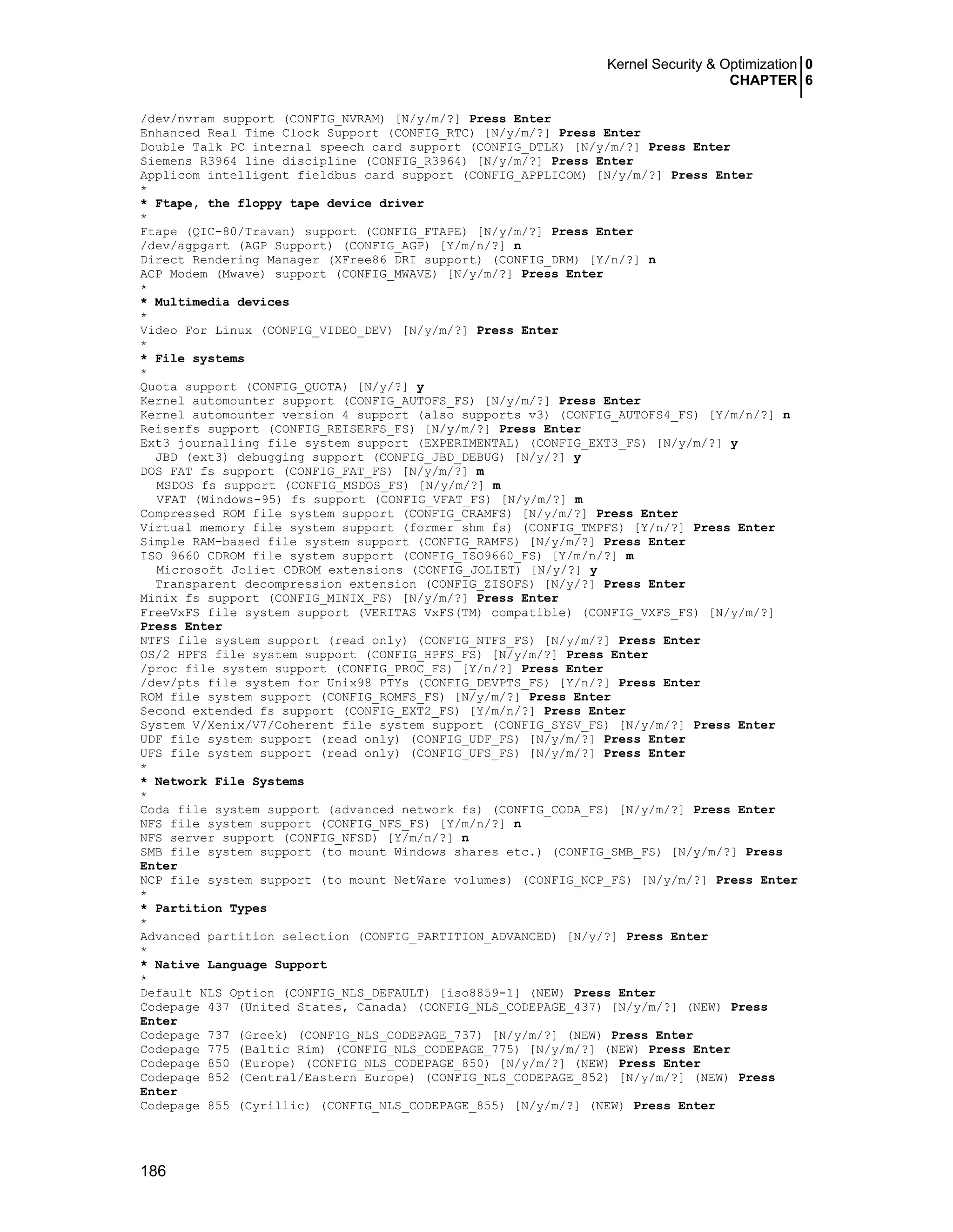 Kernel Security & Optimization 0
CHAPTER 6
186
/dev/nvram support (CONFIG_NVRAM) [N/y/m/?] Press Enter
Enhanced Real Time Clock Support (CONFIG_RTC) [N/y/m/?] Press Enter
Double Talk PC internal speech card support (CONFIG_DTLK) [N/y/m/?] Press Enter
Siemens R3964 line discipline (CONFIG_R3964) [N/y/m/?] Press Enter
Applicom intelligent fieldbus card support (CONFIG_APPLICOM) [N/y/m/?] Press Enter
*
* Ftape, the floppy tape device driver
*
Ftape (QIC-80/Travan) support (CONFIG_FTAPE) [N/y/m/?] Press Enter
/dev/agpgart (AGP Support) (CONFIG_AGP) [Y/m/n/?] n
Direct Rendering Manager (XFree86 DRI support) (CONFIG_DRM) [Y/n/?] n
ACP Modem (Mwave) support (CONFIG_MWAVE) [N/y/m/?] Press Enter
*
* Multimedia devices
*
Video For Linux (CONFIG_VIDEO_DEV) [N/y/m/?] Press Enter
*
* File systems
*
Quota support (CONFIG_QUOTA) [N/y/?] y
Kernel automounter support (CONFIG_AUTOFS_FS) [N/y/m/?] Press Enter
Kernel automounter version 4 support (also supports v3) (CONFIG_AUTOFS4_FS) [Y/m/n/?] n
Reiserfs support (CONFIG_REISERFS_FS) [N/y/m/?] Press Enter
Ext3 journalling file system support (EXPERIMENTAL) (CONFIG_EXT3_FS) [N/y/m/?] y
JBD (ext3) debugging support (CONFIG_JBD_DEBUG) [N/y/?] y
DOS FAT fs support (CONFIG_FAT_FS) [N/y/m/?] m
MSDOS fs support (CONFIG_MSDOS_FS) [N/y/m/?] m
VFAT (Windows-95) fs support (CONFIG_VFAT_FS) [N/y/m/?] m
Compressed ROM file system support (CONFIG_CRAMFS) [N/y/m/?] Press Enter
Virtual memory file system support (former shm fs) (CONFIG_TMPFS) [Y/n/?] Press Enter
Simple RAM-based file system support (CONFIG_RAMFS) [N/y/m/?] Press Enter
ISO 9660 CDROM file system support (CONFIG_ISO9660_FS) [Y/m/n/?] m
Microsoft Joliet CDROM extensions (CONFIG_JOLIET) [N/y/?] y
Transparent decompression extension (CONFIG_ZISOFS) [N/y/?] Press Enter
Minix fs support (CONFIG_MINIX_FS) [N/y/m/?] Press Enter
FreeVxFS file system support (VERITAS VxFS(TM) compatible) (CONFIG_VXFS_FS) [N/y/m/?]
Press Enter
NTFS file system support (read only) (CONFIG_NTFS_FS) [N/y/m/?] Press Enter
OS/2 HPFS file system support (CONFIG_HPFS_FS) [N/y/m/?] Press Enter
/proc file system support (CONFIG_PROC_FS) [Y/n/?] Press Enter
/dev/pts file system for Unix98 PTYs (CONFIG_DEVPTS_FS) [Y/n/?] Press Enter
ROM file system support (CONFIG_ROMFS_FS) [N/y/m/?] Press Enter
Second extended fs support (CONFIG_EXT2_FS) [Y/m/n/?] Press Enter
System V/Xenix/V7/Coherent file system support (CONFIG_SYSV_FS) [N/y/m/?] Press Enter
UDF file system support (read only) (CONFIG_UDF_FS) [N/y/m/?] Press Enter
UFS file system support (read only) (CONFIG_UFS_FS) [N/y/m/?] Press Enter
*
* Network File Systems
*
Coda file system support (advanced network fs) (CONFIG_CODA_FS) [N/y/m/?] Press Enter
NFS file system support (CONFIG_NFS_FS) [Y/m/n/?] n
NFS server support (CONFIG_NFSD) [Y/m/n/?] n
SMB file system support (to mount Windows shares etc.) (CONFIG_SMB_FS) [N/y/m/?] Press
Enter
NCP file system support (to mount NetWare volumes) (CONFIG_NCP_FS) [N/y/m/?] Press Enter
*
* Partition Types
*
Advanced partition selection (CONFIG_PARTITION_ADVANCED) [N/y/?] Press Enter
*
* Native Language Support
*
Default NLS Option (CONFIG_NLS_DEFAULT) [iso8859-1] (NEW) Press Enter
Codepage 437 (United States, Canada) (CONFIG_NLS_CODEPAGE_437) [N/y/m/?] (NEW) Press
Enter
Codepage 737 (Greek) (CONFIG_NLS_CODEPAGE_737) [N/y/m/?] (NEW) Press Enter
Codepage 775 (Baltic Rim) (CONFIG_NLS_CODEPAGE_775) [N/y/m/?] (NEW) Press Enter
Codepage 850 (Europe) (CONFIG_NLS_CODEPAGE_850) [N/y/m/?] (NEW) Press Enter
Codepage 852 (Central/Eastern Europe) (CONFIG_NLS_CODEPAGE_852) [N/y/m/?] (NEW) Press
Enter
Codepage 855 (Cyrillic) (CONFIG_NLS_CODEPAGE_855) [N/y/m/?] (NEW) Press Enter
 