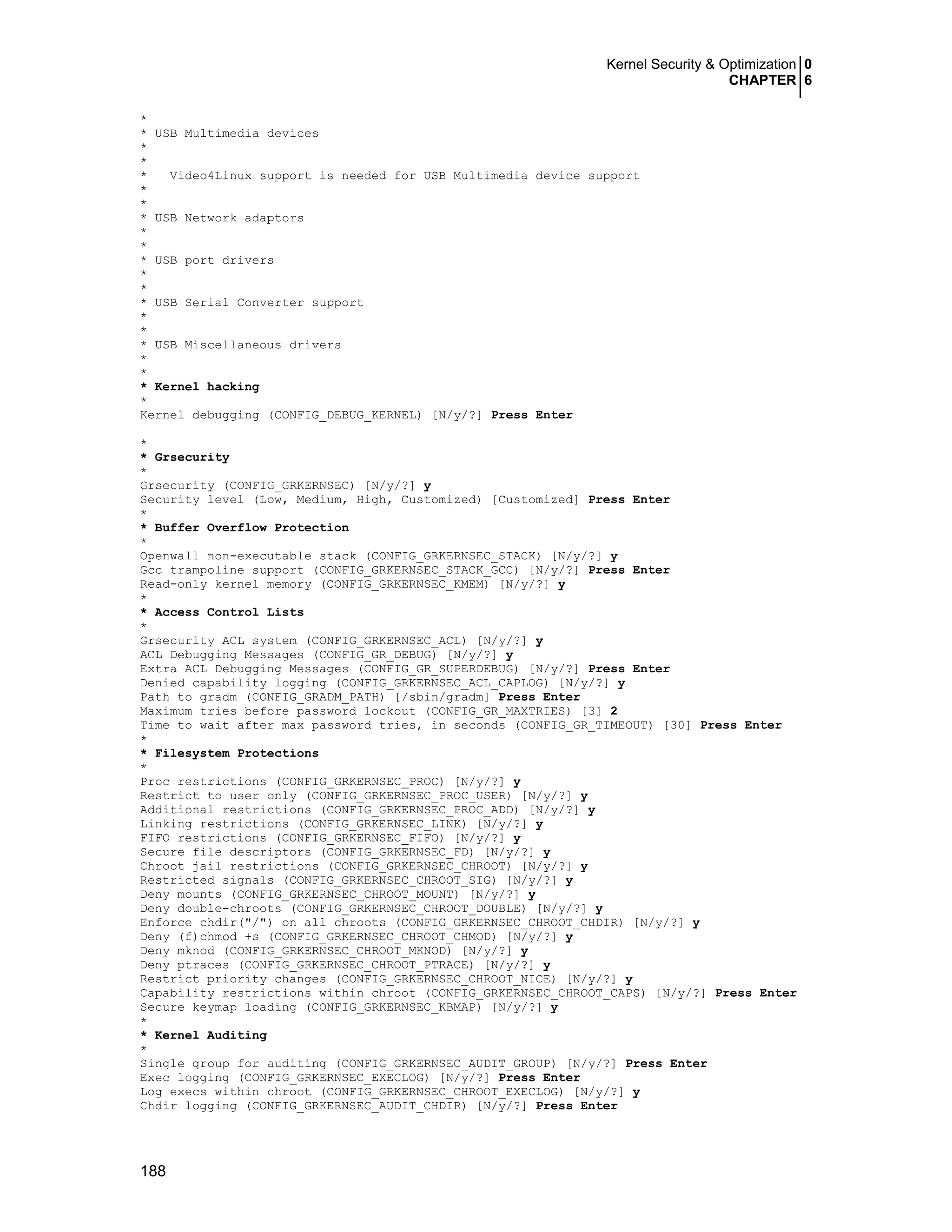 Kernel Security & Optimization 0
CHAPTER 6
188
*
* USB Multimedia devices
*
*
* Video4Linux support is needed for USB Multimedia device support
*
*
* USB Network adaptors
*
*
* USB port drivers
*
*
* USB Serial Converter support
*
*
* USB Miscellaneous drivers
*
*
* Kernel hacking
*
Kernel debugging (CONFIG_DEBUG_KERNEL) [N/y/?] Press Enter
*
* Grsecurity
*
Grsecurity (CONFIG_GRKERNSEC) [N/y/?] y
Security level (Low, Medium, High, Customized) [Customized] Press Enter
*
* Buffer Overflow Protection
*
Openwall non-executable stack (CONFIG_GRKERNSEC_STACK) [N/y/?] y
Gcc trampoline support (CONFIG_GRKERNSEC_STACK_GCC) [N/y/?] Press Enter
Read-only kernel memory (CONFIG_GRKERNSEC_KMEM) [N/y/?] y
*
* Access Control Lists
*
Grsecurity ACL system (CONFIG_GRKERNSEC_ACL) [N/y/?] y
ACL Debugging Messages (CONFIG_GR_DEBUG) [N/y/?] y
Extra ACL Debugging Messages (CONFIG_GR_SUPERDEBUG) [N/y/?] Press Enter
Denied capability logging (CONFIG_GRKERNSEC_ACL_CAPLOG) [N/y/?] y
Path to gradm (CONFIG_GRADM_PATH) [/sbin/gradm] Press Enter
Maximum tries before password lockout (CONFIG_GR_MAXTRIES) [3] 2
Time to wait after max password tries, in seconds (CONFIG_GR_TIMEOUT) [30] Press Enter
*
* Filesystem Protections
*
Proc restrictions (CONFIG_GRKERNSEC_PROC) [N/y/?] y
Restrict to user only (CONFIG_GRKERNSEC_PROC_USER) [N/y/?] y
Additional restrictions (CONFIG_GRKERNSEC_PROC_ADD) [N/y/?] y
Linking restrictions (CONFIG_GRKERNSEC_LINK) [N/y/?] y
FIFO restrictions (CONFIG_GRKERNSEC_FIFO) [N/y/?] y
Secure file descriptors (CONFIG_GRKERNSEC_FD) [N/y/?] y
Chroot jail restrictions (CONFIG_GRKERNSEC_CHROOT) [N/y/?] y
Restricted signals (CONFIG_GRKERNSEC_CHROOT_SIG) [N/y/?] y
Deny mounts (CONFIG_GRKERNSEC_CHROOT_MOUNT) [N/y/?] y
Deny double-chroots (CONFIG_GRKERNSEC_CHROOT_DOUBLE) [N/y/?] y
Enforce chdir("/") on all chroots (CONFIG_GRKERNSEC_CHROOT_CHDIR) [N/y/?] y
Deny (f)chmod +s (CONFIG_GRKERNSEC_CHROOT_CHMOD) [N/y/?] y
Deny mknod (CONFIG_GRKERNSEC_CHROOT_MKNOD) [N/y/?] y
Deny ptraces (CONFIG_GRKERNSEC_CHROOT_PTRACE) [N/y/?] y
Restrict priority changes (CONFIG_GRKERNSEC_CHROOT_NICE) [N/y/?] y
Capability restrictions within chroot (CONFIG_GRKERNSEC_CHROOT_CAPS) [N/y/?] Press Enter
Secure keymap loading (CONFIG_GRKERNSEC_KBMAP) [N/y/?] y
*
* Kernel Auditing
*
Single group for auditing (CONFIG_GRKERNSEC_AUDIT_GROUP) [N/y/?] Press Enter
Exec logging (CONFIG_GRKERNSEC_EXECLOG) [N/y/?] Press Enter
Log execs within chroot (CONFIG_GRKERNSEC_CHROOT_EXECLOG) [N/y/?] y
Chdir logging (CONFIG_GRKERNSEC_AUDIT_CHDIR) [N/y/?] Press Enter
 