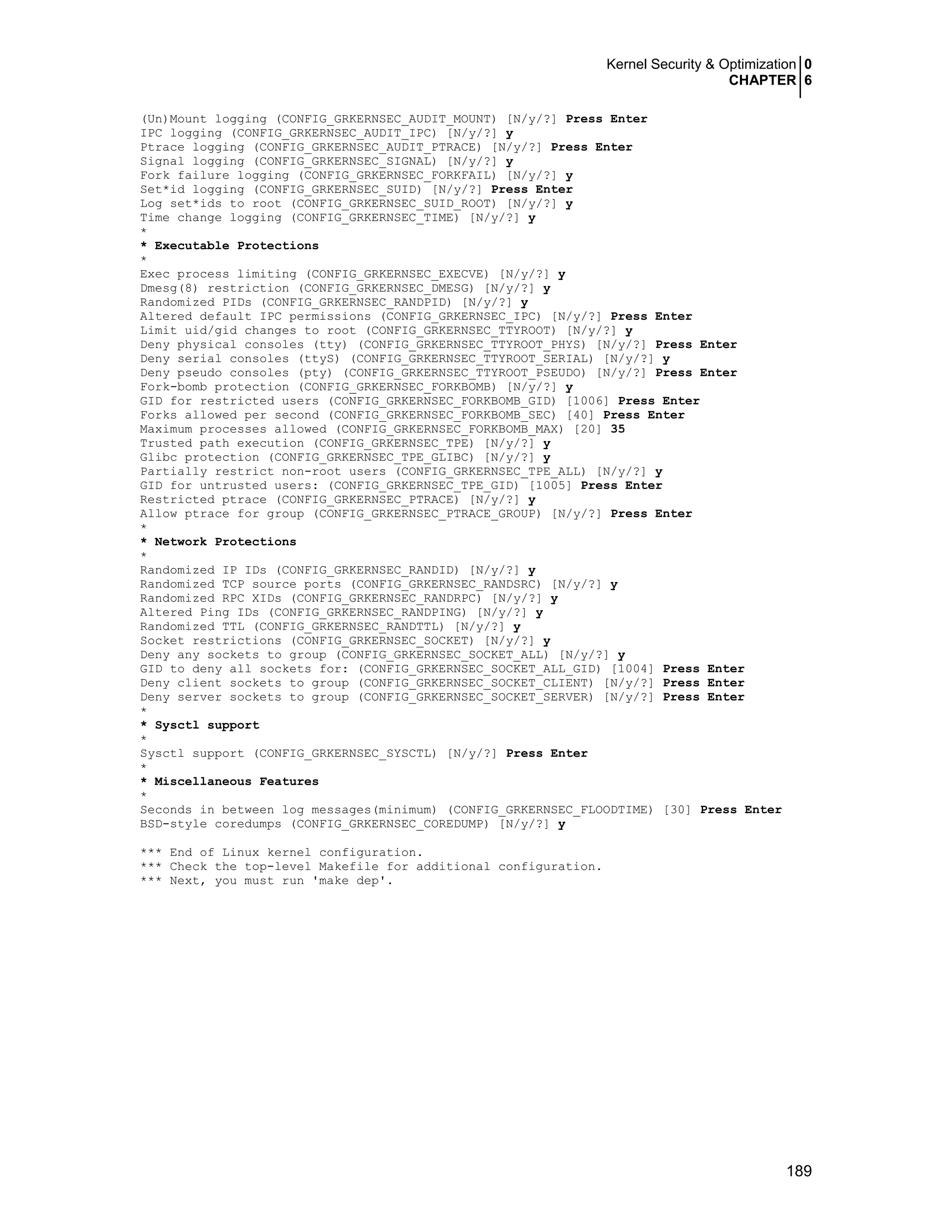 Kernel Security & Optimization 0
CHAPTER 6
189
(Un)Mount logging (CONFIG_GRKERNSEC_AUDIT_MOUNT) [N/y/?] Press Enter
IPC logging (CONFIG_GRKERNSEC_AUDIT_IPC) [N/y/?] y
Ptrace logging (CONFIG_GRKERNSEC_AUDIT_PTRACE) [N/y/?] Press Enter
Signal logging (CONFIG_GRKERNSEC_SIGNAL) [N/y/?] y
Fork failure logging (CONFIG_GRKERNSEC_FORKFAIL) [N/y/?] y
Set*id logging (CONFIG_GRKERNSEC_SUID) [N/y/?] Press Enter
Log set*ids to root (CONFIG_GRKERNSEC_SUID_ROOT) [N/y/?] y
Time change logging (CONFIG_GRKERNSEC_TIME) [N/y/?] y
*
* Executable Protections
*
Exec process limiting (CONFIG_GRKERNSEC_EXECVE) [N/y/?] y
Dmesg(8) restriction (CONFIG_GRKERNSEC_DMESG) [N/y/?] y
Randomized PIDs (CONFIG_GRKERNSEC_RANDPID) [N/y/?] y
Altered default IPC permissions (CONFIG_GRKERNSEC_IPC) [N/y/?] Press Enter
Limit uid/gid changes to root (CONFIG_GRKERNSEC_TTYROOT) [N/y/?] y
Deny physical consoles (tty) (CONFIG_GRKERNSEC_TTYROOT_PHYS) [N/y/?] Press Enter
Deny serial consoles (ttyS) (CONFIG_GRKERNSEC_TTYROOT_SERIAL) [N/y/?] y
Deny pseudo consoles (pty) (CONFIG_GRKERNSEC_TTYROOT_PSEUDO) [N/y/?] Press Enter
Fork-bomb protection (CONFIG_GRKERNSEC_FORKBOMB) [N/y/?] y
GID for restricted users (CONFIG_GRKERNSEC_FORKBOMB_GID) [1006] Press Enter
Forks allowed per second (CONFIG_GRKERNSEC_FORKBOMB_SEC) [40] Press Enter
Maximum processes allowed (CONFIG_GRKERNSEC_FORKBOMB_MAX) [20] 35
Trusted path execution (CONFIG_GRKERNSEC_TPE) [N/y/?] y
Glibc protection (CONFIG_GRKERNSEC_TPE_GLIBC) [N/y/?] y
Partially restrict non-root users (CONFIG_GRKERNSEC_TPE_ALL) [N/y/?] y
GID for untrusted users: (CONFIG_GRKERNSEC_TPE_GID) [1005] Press Enter
Restricted ptrace (CONFIG_GRKERNSEC_PTRACE) [N/y/?] y
Allow ptrace for group (CONFIG_GRKERNSEC_PTRACE_GROUP) [N/y/?] Press Enter
*
* Network Protections
*
Randomized IP IDs (CONFIG_GRKERNSEC_RANDID) [N/y/?] y
Randomized TCP source ports (CONFIG_GRKERNSEC_RANDSRC) [N/y/?] y
Randomized RPC XIDs (CONFIG_GRKERNSEC_RANDRPC) [N/y/?] y
Altered Ping IDs (CONFIG_GRKERNSEC_RANDPING) [N/y/?] y
Randomized TTL (CONFIG_GRKERNSEC_RANDTTL) [N/y/?] y
Socket restrictions (CONFIG_GRKERNSEC_SOCKET) [N/y/?] y
Deny any sockets to group (CONFIG_GRKERNSEC_SOCKET_ALL) [N/y/?] y
GID to deny all sockets for: (CONFIG_GRKERNSEC_SOCKET_ALL_GID) [1004] Press Enter
Deny client sockets to group (CONFIG_GRKERNSEC_SOCKET_CLIENT) [N/y/?] Press Enter
Deny server sockets to group (CONFIG_GRKERNSEC_SOCKET_SERVER) [N/y/?] Press Enter
*
* Sysctl support
*
Sysctl support (CONFIG_GRKERNSEC_SYSCTL) [N/y/?] Press Enter
*
* Miscellaneous Features
*
Seconds in between log messages(minimum) (CONFIG_GRKERNSEC_FLOODTIME) [30] Press Enter
BSD-style coredumps (CONFIG_GRKERNSEC_COREDUMP) [N/y/?] y
*** End of Linux kernel configuration.
*** Check the top-level Makefile for additional configuration.
*** Next, you must run 'make dep'.
 