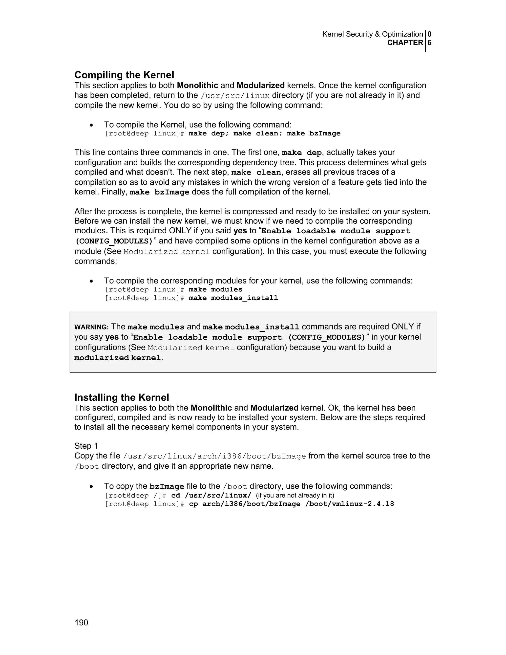 Kernel Security & Optimization 0
CHAPTER 6
190
Compiling the Kernel
This section applies to both Monolithic and Modularized kernels. Once the kernel configuration
has been completed, return to the /usr/src/linux directory (if you are not already in it) and
compile the new kernel. You do so by using the following command:
• To compile the Kernel, use the following command:
[root@deep linux]# make dep; make clean; make bzImage
This line contains three commands in one. The first one, make dep, actually takes your
configuration and builds the corresponding dependency tree. This process determines what gets
compiled and what doesn’t. The next step, make clean, erases all previous traces of a
compilation so as to avoid any mistakes in which the wrong version of a feature gets tied into the
kernel. Finally, make bzImage does the full compilation of the kernel.
After the process is complete, the kernel is compressed and ready to be installed on your system.
Before we can install the new kernel, we must know if we need to compile the corresponding
modules. This is required ONLY if you said yes to “Enable loadable module support
(CONFIG_MODULES)” and have compiled some options in the kernel configuration above as a
module (See Modularized kernel configuration). In this case, you must execute the following
commands:
• To compile the corresponding modules for your kernel, use the following commands:
[root@deep linux]# make modules
[root@deep linux]# make modules_install
WARNING: The make modules and make modules_install commands are required ONLY if
you say yes to “Enable loadable module support (CONFIG_MODULES)” in your kernel
configurations (See Modularized kernel configuration) because you want to build a
modularized kernel.
Installing the Kernel
This section applies to both the Monolithic and Modularized kernel. Ok, the kernel has been
configured, compiled and is now ready to be installed your system. Below are the steps required
to install all the necessary kernel components in your system.
Step 1
Copy the file /usr/src/linux/arch/i386/boot/bzImage from the kernel source tree to the
/boot directory, and give it an appropriate new name.
• To copy the bzImage file to the /boot directory, use the following commands:
[root@deep /]# cd /usr/src/linux/ (if you are not already in it)
[root@deep linux]# cp arch/i386/boot/bzImage /boot/vmlinuz-2.4.18
 