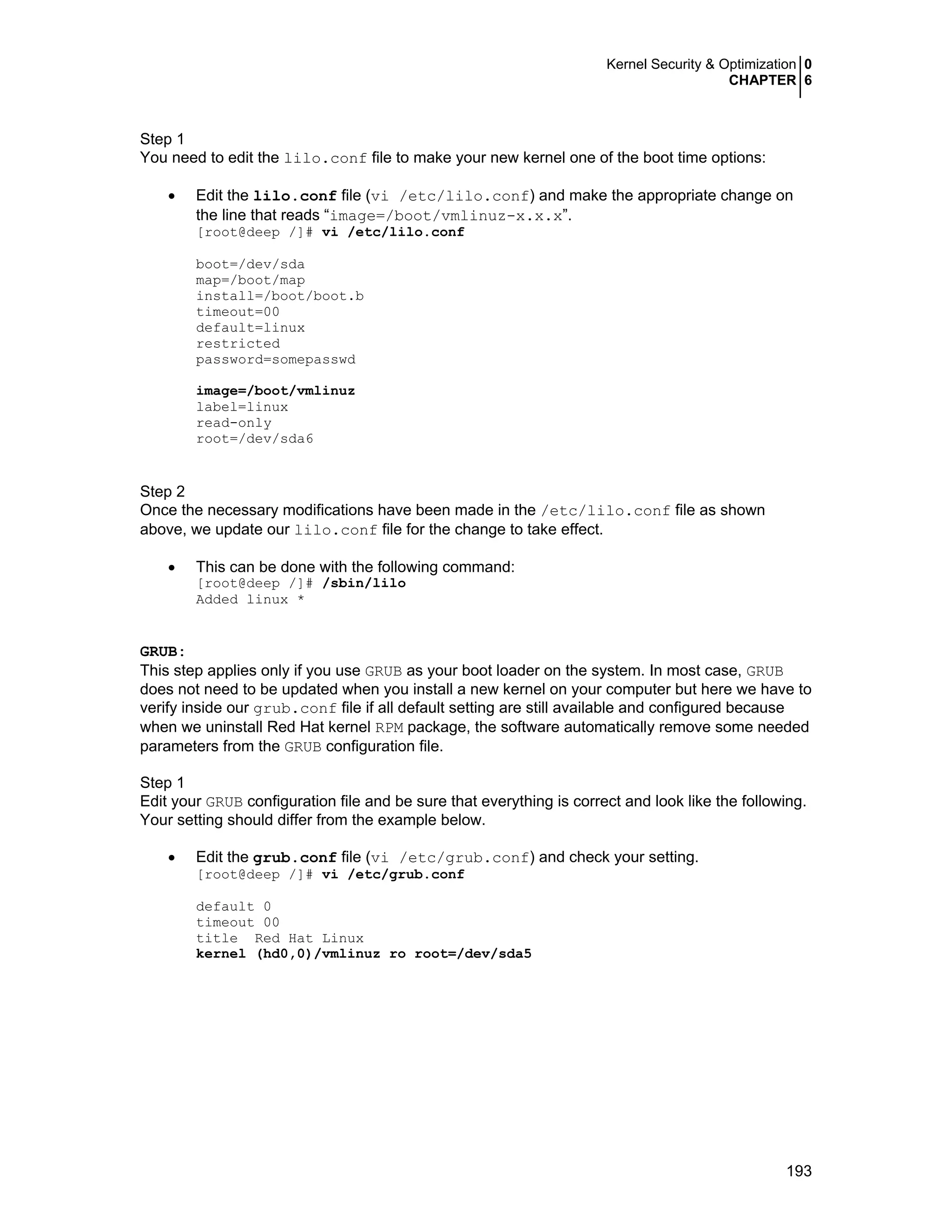 Kernel Security & Optimization 0
CHAPTER 6
193
Step 1
You need to edit the lilo.conf file to make your new kernel one of the boot time options:
• Edit the lilo.conf file (vi /etc/lilo.conf) and make the appropriate change on
the line that reads “image=/boot/vmlinuz-x.x.x”.
[root@deep /]# vi /etc/lilo.conf
boot=/dev/sda
map=/boot/map
install=/boot/boot.b
timeout=00
default=linux
restricted
password=somepasswd
image=/boot/vmlinuz
label=linux
read-only
root=/dev/sda6
Step 2
Once the necessary modifications have been made in the /etc/lilo.conf file as shown
above, we update our lilo.conf file for the change to take effect.
• This can be done with the following command:
[root@deep /]# /sbin/lilo
Added linux *
GRUB:
This step applies only if you use GRUB as your boot loader on the system. In most case, GRUB
does not need to be updated when you install a new kernel on your computer but here we have to
verify inside our grub.conf file if all default setting are still available and configured because
when we uninstall Red Hat kernel RPM package, the software automatically remove some needed
parameters from the GRUB configuration file.
Step 1
Edit your GRUB configuration file and be sure that everything is correct and look like the following.
Your setting should differ from the example below.
• Edit the grub.conf file (vi /etc/grub.conf) and check your setting.
[root@deep /]# vi /etc/grub.conf
default 0
timeout 00
title Red Hat Linux
kernel (hd0,0)/vmlinuz ro root=/dev/sda5
 