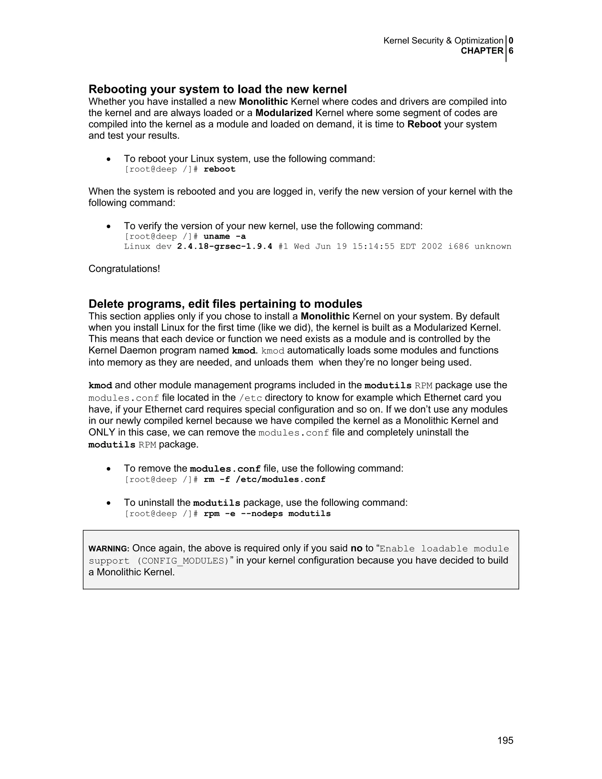 Kernel Security & Optimization 0
CHAPTER 6
195
Rebooting your system to load the new kernel
Whether you have installed a new Monolithic Kernel where codes and drivers are compiled into
the kernel and are always loaded or a Modularized Kernel where some segment of codes are
compiled into the kernel as a module and loaded on demand, it is time to Reboot your system
and test your results.
• To reboot your Linux system, use the following command:
[root@deep /]# reboot
When the system is rebooted and you are logged in, verify the new version of your kernel with the
following command:
• To verify the version of your new kernel, use the following command:
[root@deep /]# uname -a
Linux dev 2.4.18-grsec-1.9.4 #1 Wed Jun 19 15:14:55 EDT 2002 i686 unknown
Congratulations!
Delete programs, edit files pertaining to modules
This section applies only if you chose to install a Monolithic Kernel on your system. By default
when you install Linux for the first time (like we did), the kernel is built as a Modularized Kernel.
This means that each device or function we need exists as a module and is controlled by the
Kernel Daemon program named kmod. kmod automatically loads some modules and functions
into memory as they are needed, and unloads them when they’re no longer being used.
kmod and other module management programs included in the modutils RPM package use the
modules.conf file located in the /etc directory to know for example which Ethernet card you
have, if your Ethernet card requires special configuration and so on. If we don’t use any modules
in our newly compiled kernel because we have compiled the kernel as a Monolithic Kernel and
ONLY in this case, we can remove the modules.conf file and completely uninstall the
modutils RPM package.
• To remove the modules.conf file, use the following command:
[root@deep /]# rm -f /etc/modules.conf
• To uninstall the modutils package, use the following command:
[root@deep /]# rpm -e --nodeps modutils
WARNING: Once again, the above is required only if you said no to “Enable loadable module
support (CONFIG_MODULES)” in your kernel configuration because you have decided to build
a Monolithic Kernel.
 