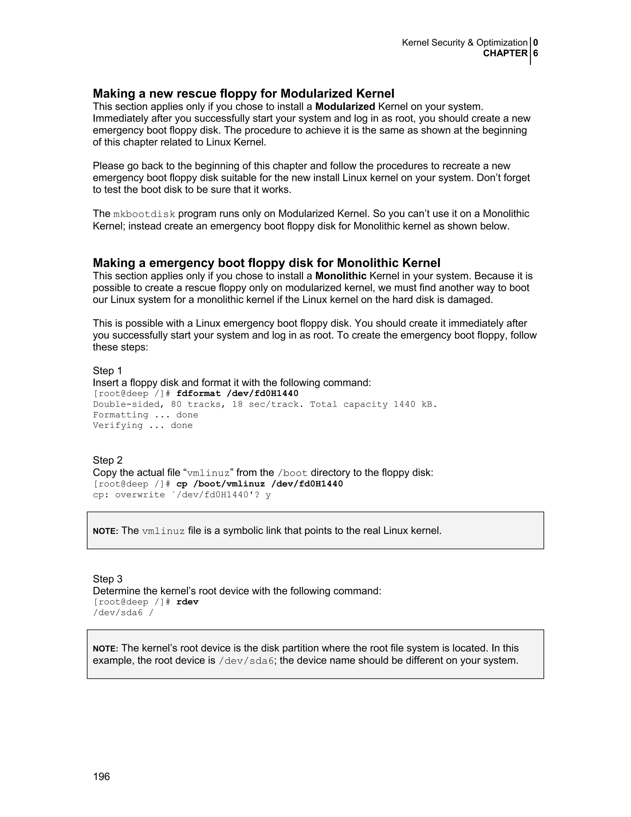 Kernel Security & Optimization 0
CHAPTER 6
196
Making a new rescue floppy for Modularized Kernel
This section applies only if you chose to install a Modularized Kernel on your system.
Immediately after you successfully start your system and log in as root, you should create a new
emergency boot floppy disk. The procedure to achieve it is the same as shown at the beginning
of this chapter related to Linux Kernel.
Please go back to the beginning of this chapter and follow the procedures to recreate a new
emergency boot floppy disk suitable for the new install Linux kernel on your system. Don’t forget
to test the boot disk to be sure that it works.
The mkbootdisk program runs only on Modularized Kernel. So you can’t use it on a Monolithic
Kernel; instead create an emergency boot floppy disk for Monolithic kernel as shown below.
Making a emergency boot floppy disk for Monolithic Kernel
This section applies only if you chose to install a Monolithic Kernel in your system. Because it is
possible to create a rescue floppy only on modularized kernel, we must find another way to boot
our Linux system for a monolithic kernel if the Linux kernel on the hard disk is damaged.
This is possible with a Linux emergency boot floppy disk. You should create it immediately after
you successfully start your system and log in as root. To create the emergency boot floppy, follow
these steps:
Step 1
Insert a floppy disk and format it with the following command:
[root@deep /]# fdformat /dev/fd0H1440
Double-sided, 80 tracks, 18 sec/track. Total capacity 1440 kB.
Formatting ... done
Verifying ... done
Step 2
Copy the actual file “vmlinuz” from the /boot directory to the floppy disk:
[root@deep /]# cp /boot/vmlinuz /dev/fd0H1440
cp: overwrite `/dev/fd0H1440'? y
NOTE: The vmlinuz file is a symbolic link that points to the real Linux kernel.
Step 3
Determine the kernel’s root device with the following command:
[root@deep /]# rdev
/dev/sda6 /
NOTE: The kernel’s root device is the disk partition where the root file system is located. In this
example, the root device is /dev/sda6; the device name should be different on your system.
 