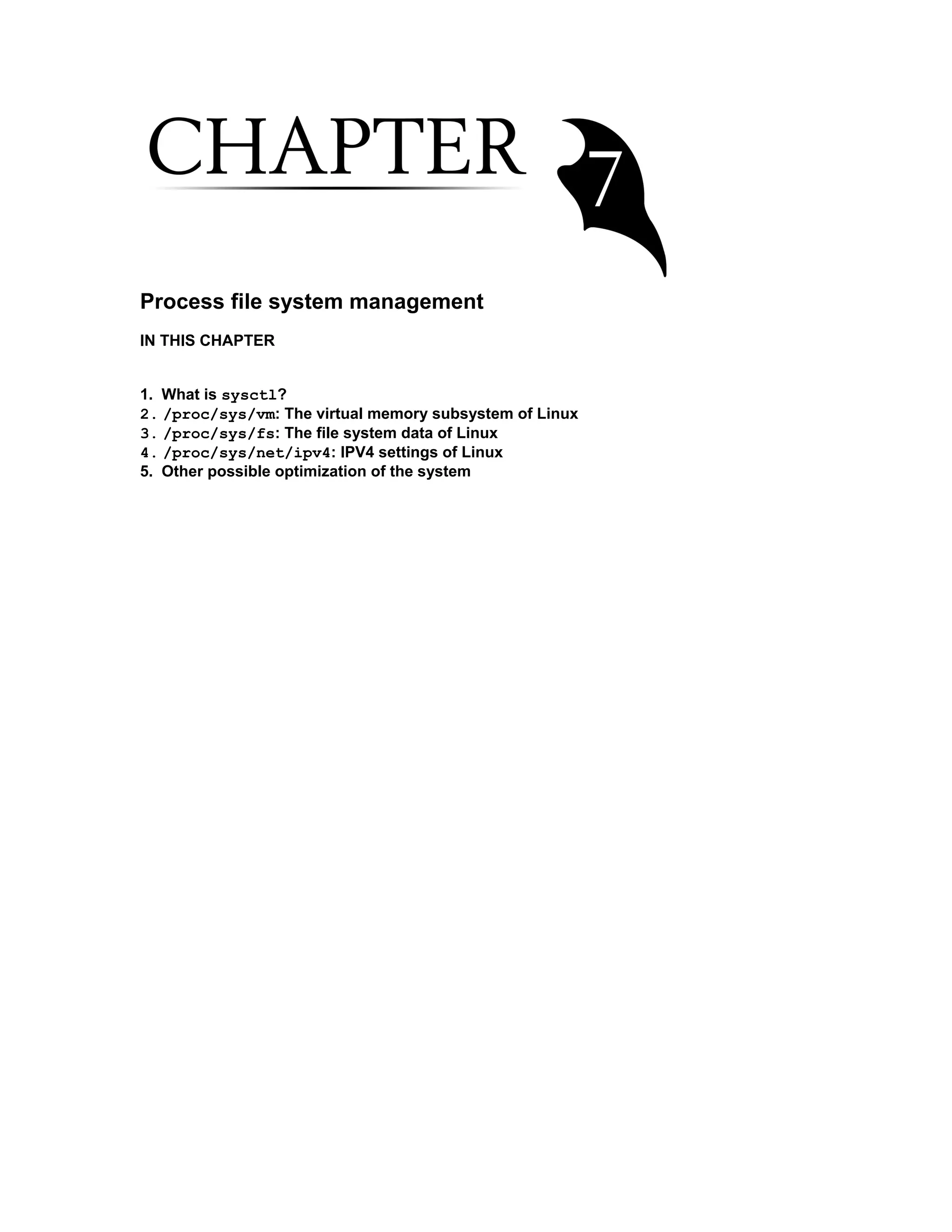 Process file system management
IN THIS CHAPTER
1. What is sysctl?
2. /proc/sys/vm: The virtual memory subsystem of Linux
3. /proc/sys/fs: The file system data of Linux
4. /proc/sys/net/ipv4: IPV4 settings of Linux
5. Other possible optimization of the system
 