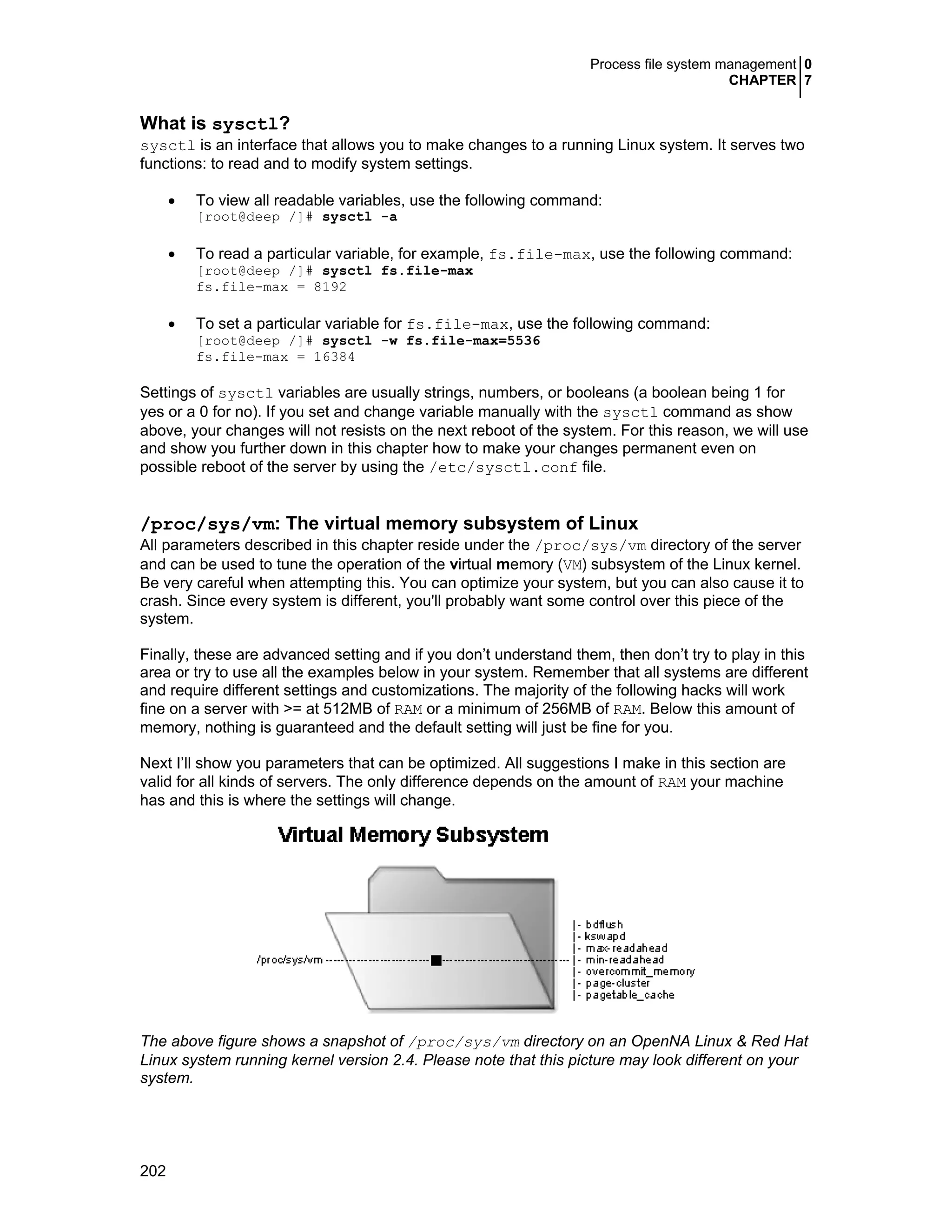 Process file system management 0
CHAPTER 7
202
What is sysctl?
sysctl is an interface that allows you to make changes to a running Linux system. It serves two
functions: to read and to modify system settings.
• To view all readable variables, use the following command:
[root@deep /]# sysctl -a
• To read a particular variable, for example, fs.file-max, use the following command:
[root@deep /]# sysctl fs.file-max
fs.file-max = 8192
• To set a particular variable for fs.file-max, use the following command:
[root@deep /]# sysctl -w fs.file-max=5536
fs.file-max = 16384
Settings of sysctl variables are usually strings, numbers, or booleans (a boolean being 1 for
yes or a 0 for no). If you set and change variable manually with the sysctl command as show
above, your changes will not resists on the next reboot of the system. For this reason, we will use
and show you further down in this chapter how to make your changes permanent even on
possible reboot of the server by using the /etc/sysctl.conf file.
/proc/sys/vm: The virtual memory subsystem of Linux
All parameters described in this chapter reside under the /proc/sys/vm directory of the server
and can be used to tune the operation of the virtual memory (VM) subsystem of the Linux kernel.
Be very careful when attempting this. You can optimize your system, but you can also cause it to
crash. Since every system is different, you'll probably want some control over this piece of the
system.
Finally, these are advanced setting and if you don’t understand them, then don’t try to play in this
area or try to use all the examples below in your system. Remember that all systems are different
and require different settings and customizations. The majority of the following hacks will work
fine on a server with >= at 512MB of RAM or a minimum of 256MB of RAM. Below this amount of
memory, nothing is guaranteed and the default setting will just be fine for you.
Next I’ll show you parameters that can be optimized. All suggestions I make in this section are
valid for all kinds of servers. The only difference depends on the amount of RAM your machine
has and this is where the settings will change.
The above figure shows a snapshot of /proc/sys/vm directory on an OpenNA Linux & Red Hat
Linux system running kernel version 2.4. Please note that this picture may look different on your
system.
 