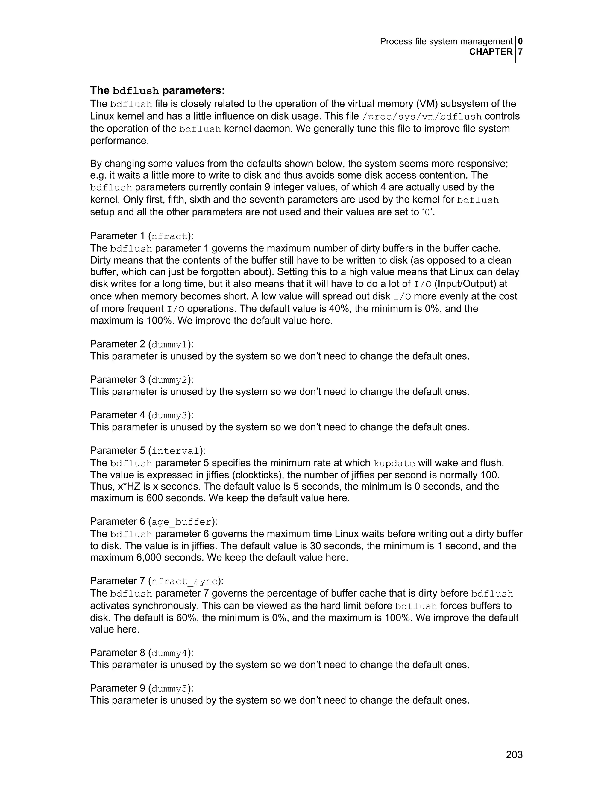 Process file system management 0
CHAPTER 7
203
The bdflush parameters:
The bdflush file is closely related to the operation of the virtual memory (VM) subsystem of the
Linux kernel and has a little influence on disk usage. This file /proc/sys/vm/bdflush controls
the operation of the bdflush kernel daemon. We generally tune this file to improve file system
performance.
By changing some values from the defaults shown below, the system seems more responsive;
e.g. it waits a little more to write to disk and thus avoids some disk access contention. The
bdflush parameters currently contain 9 integer values, of which 4 are actually used by the
kernel. Only first, fifth, sixth and the seventh parameters are used by the kernel for bdflush
setup and all the other parameters are not used and their values are set to ‘0’.
Parameter 1 (nfract):
The bdflush parameter 1 governs the maximum number of dirty buffers in the buffer cache.
Dirty means that the contents of the buffer still have to be written to disk (as opposed to a clean
buffer, which can just be forgotten about). Setting this to a high value means that Linux can delay
disk writes for a long time, but it also means that it will have to do a lot of I/O (Input/Output) at
once when memory becomes short. A low value will spread out disk I/O more evenly at the cost
of more frequent I/O operations. The default value is 40%, the minimum is 0%, and the
maximum is 100%. We improve the default value here.
Parameter 2 (dummy1):
This parameter is unused by the system so we don’t need to change the default ones.
Parameter 3 (dummy2):
This parameter is unused by the system so we don’t need to change the default ones.
Parameter 4 (dummy3):
This parameter is unused by the system so we don’t need to change the default ones.
Parameter 5 (interval):
The bdflush parameter 5 specifies the minimum rate at which kupdate will wake and flush.
The value is expressed in jiffies (clockticks), the number of jiffies per second is normally 100.
Thus, x*HZ is x seconds. The default value is 5 seconds, the minimum is 0 seconds, and the
maximum is 600 seconds. We keep the default value here.
Parameter 6 (age_buffer):
The bdflush parameter 6 governs the maximum time Linux waits before writing out a dirty buffer
to disk. The value is in jiffies. The default value is 30 seconds, the minimum is 1 second, and the
maximum 6,000 seconds. We keep the default value here.
Parameter 7 (nfract_sync):
The bdflush parameter 7 governs the percentage of buffer cache that is dirty before bdflush
activates synchronously. This can be viewed as the hard limit before bdflush forces buffers to
disk. The default is 60%, the minimum is 0%, and the maximum is 100%. We improve the default
value here.
Parameter 8 (dummy4):
This parameter is unused by the system so we don’t need to change the default ones.
Parameter 9 (dummy5):
This parameter is unused by the system so we don’t need to change the default ones.
 