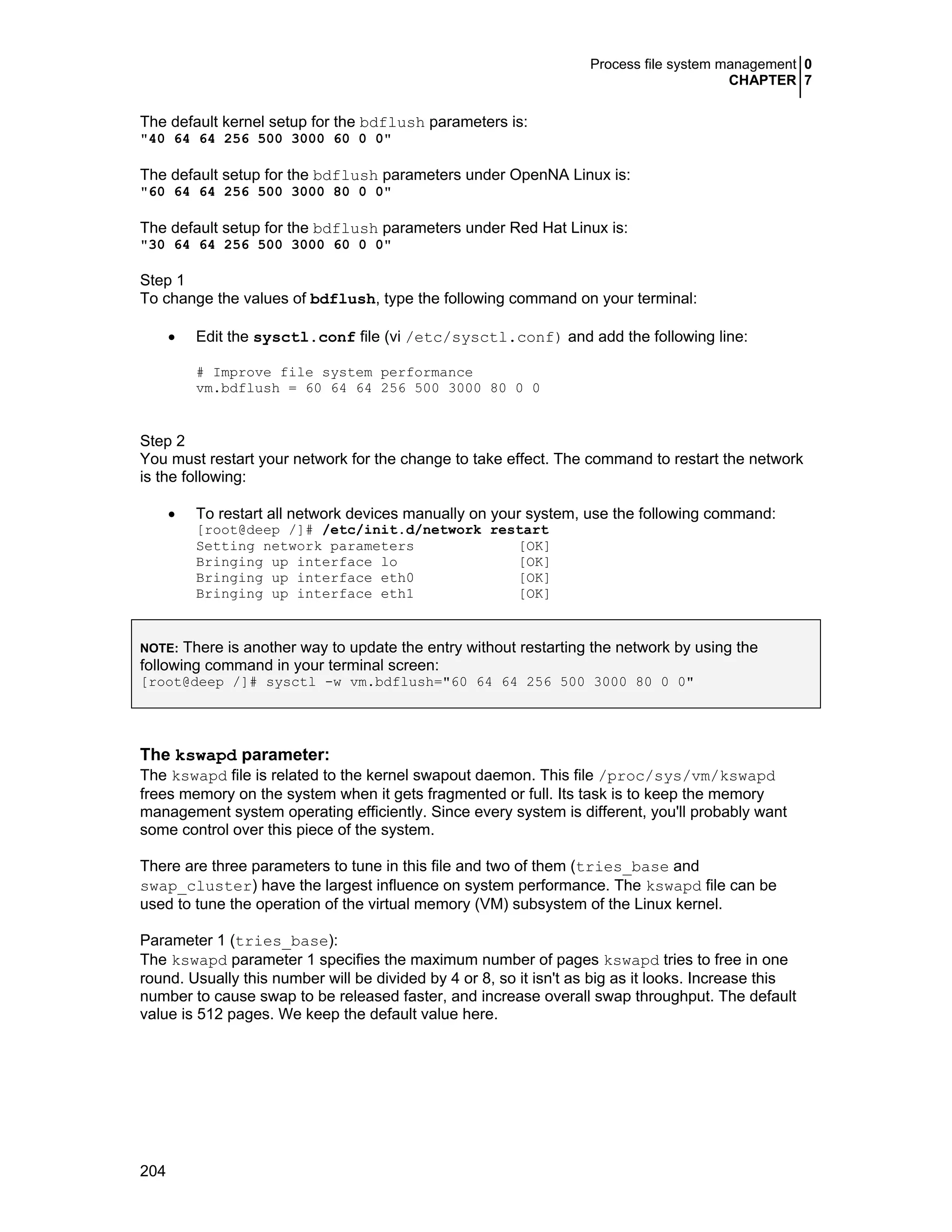 Process file system management 0
CHAPTER 7
204
The default kernel setup for the bdflush parameters is:
"40 64 64 256 500 3000 60 0 0"
The default setup for the bdflush parameters under OpenNA Linux is:
"60 64 64 256 500 3000 80 0 0"
The default setup for the bdflush parameters under Red Hat Linux is:
"30 64 64 256 500 3000 60 0 0"
Step 1
To change the values of bdflush, type the following command on your terminal:
• Edit the sysctl.conf file (vi /etc/sysctl.conf) and add the following line:
# Improve file system performance
vm.bdflush = 60 64 64 256 500 3000 80 0 0
Step 2
You must restart your network for the change to take effect. The command to restart the network
is the following:
• To restart all network devices manually on your system, use the following command:
[root@deep /]# /etc/init.d/network restart
Setting network parameters [OK]
Bringing up interface lo [OK]
Bringing up interface eth0 [OK]
Bringing up interface eth1 [OK]
NOTE: There is another way to update the entry without restarting the network by using the
following command in your terminal screen:
[root@deep /]# sysctl -w vm.bdflush="60 64 64 256 500 3000 80 0 0"
The kswapd parameter:
The kswapd file is related to the kernel swapout daemon. This file /proc/sys/vm/kswapd
frees memory on the system when it gets fragmented or full. Its task is to keep the memory
management system operating efficiently. Since every system is different, you'll probably want
some control over this piece of the system.
There are three parameters to tune in this file and two of them (tries_base and
swap_cluster) have the largest influence on system performance. The kswapd file can be
used to tune the operation of the virtual memory (VM) subsystem of the Linux kernel.
Parameter 1 (tries_base):
The kswapd parameter 1 specifies the maximum number of pages kswapd tries to free in one
round. Usually this number will be divided by 4 or 8, so it isn't as big as it looks. Increase this
number to cause swap to be released faster, and increase overall swap throughput. The default
value is 512 pages. We keep the default value here.
 