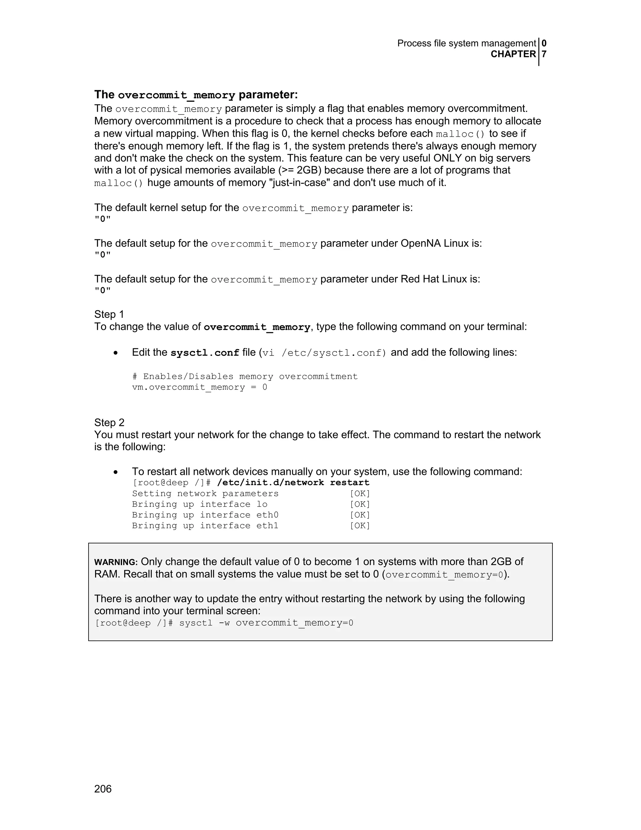 Process file system management 0
CHAPTER 7
206
The overcommit_memory parameter:
The overcommit_memory parameter is simply a flag that enables memory overcommitment.
Memory overcommitment is a procedure to check that a process has enough memory to allocate
a new virtual mapping. When this flag is 0, the kernel checks before each malloc() to see if
there's enough memory left. If the flag is 1, the system pretends there's always enough memory
and don't make the check on the system. This feature can be very useful ONLY on big servers
with a lot of pysical memories available (>= 2GB) because there are a lot of programs that
malloc() huge amounts of memory "just-in-case" and don't use much of it.
The default kernel setup for the overcommit_memory parameter is:
"0"
The default setup for the overcommit_memory parameter under OpenNA Linux is:
"0"
The default setup for the overcommit_memory parameter under Red Hat Linux is:
"0"
Step 1
To change the value of overcommit_memory, type the following command on your terminal:
• Edit the sysctl.conf file (vi /etc/sysctl.conf) and add the following lines:
# Enables/Disables memory overcommitment
vm.overcommit_memory = 0
Step 2
You must restart your network for the change to take effect. The command to restart the network
is the following:
• To restart all network devices manually on your system, use the following command:
[root@deep /]# /etc/init.d/network restart
Setting network parameters [OK]
Bringing up interface lo [OK]
Bringing up interface eth0 [OK]
Bringing up interface eth1 [OK]
WARNING: Only change the default value of 0 to become 1 on systems with more than 2GB of
RAM. Recall that on small systems the value must be set to 0 (overcommit_memory=0).
There is another way to update the entry without restarting the network by using the following
command into your terminal screen:
[root@deep /]# sysctl -w overcommit_memory=0
 