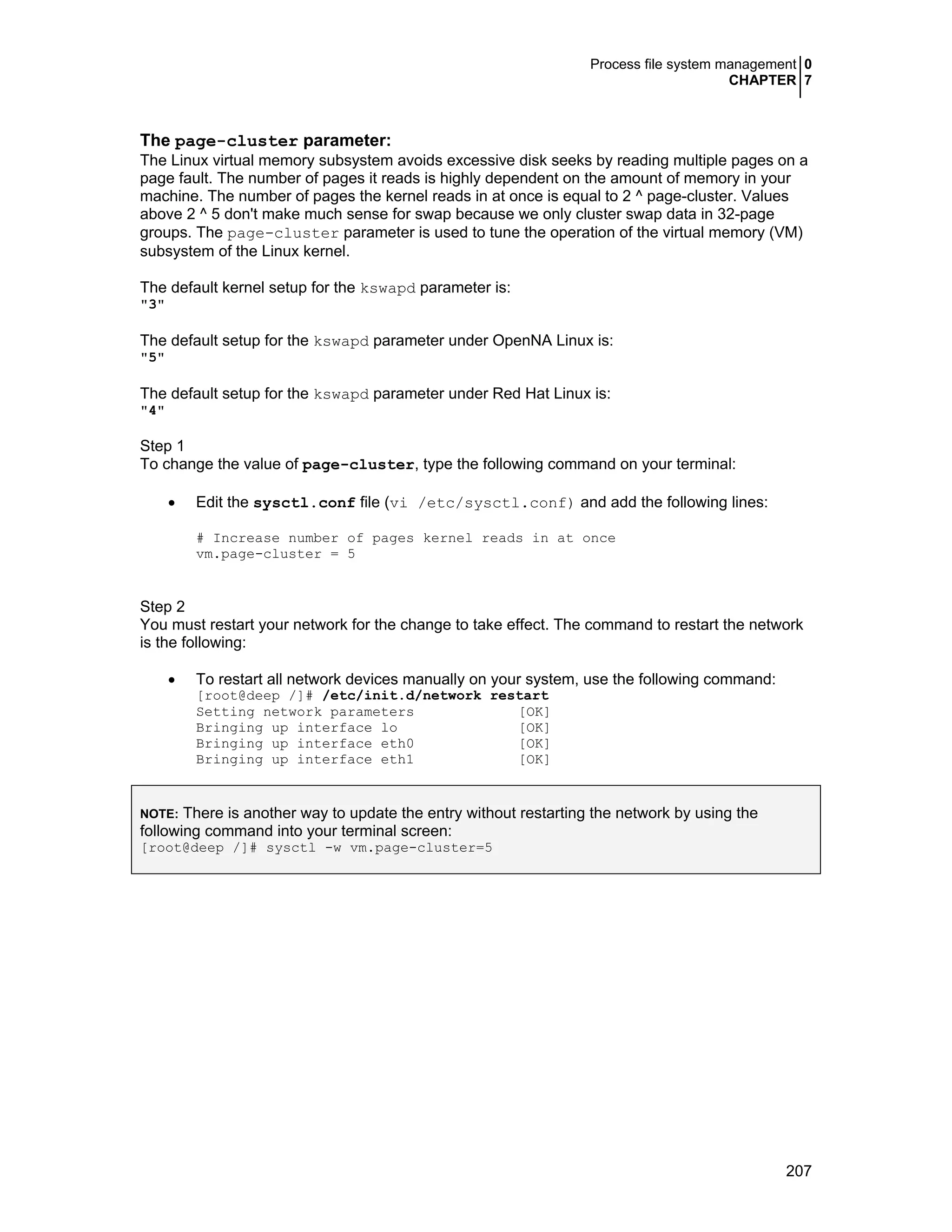 Process file system management 0
CHAPTER 7
207
The page-cluster parameter:
The Linux virtual memory subsystem avoids excessive disk seeks by reading multiple pages on a
page fault. The number of pages it reads is highly dependent on the amount of memory in your
machine. The number of pages the kernel reads in at once is equal to 2 ^ page-cluster. Values
above 2 ^ 5 don't make much sense for swap because we only cluster swap data in 32-page
groups. The page-cluster parameter is used to tune the operation of the virtual memory (VM)
subsystem of the Linux kernel.
The default kernel setup for the kswapd parameter is:
"3"
The default setup for the kswapd parameter under OpenNA Linux is:
"5"
The default setup for the kswapd parameter under Red Hat Linux is:
"4"
Step 1
To change the value of page-cluster, type the following command on your terminal:
• Edit the sysctl.conf file (vi /etc/sysctl.conf) and add the following lines:
# Increase number of pages kernel reads in at once
vm.page-cluster = 5
Step 2
You must restart your network for the change to take effect. The command to restart the network
is the following:
• To restart all network devices manually on your system, use the following command:
[root@deep /]# /etc/init.d/network restart
Setting network parameters [OK]
Bringing up interface lo [OK]
Bringing up interface eth0 [OK]
Bringing up interface eth1 [OK]
NOTE: There is another way to update the entry without restarting the network by using the
following command into your terminal screen:
[root@deep /]# sysctl -w vm.page-cluster=5
 