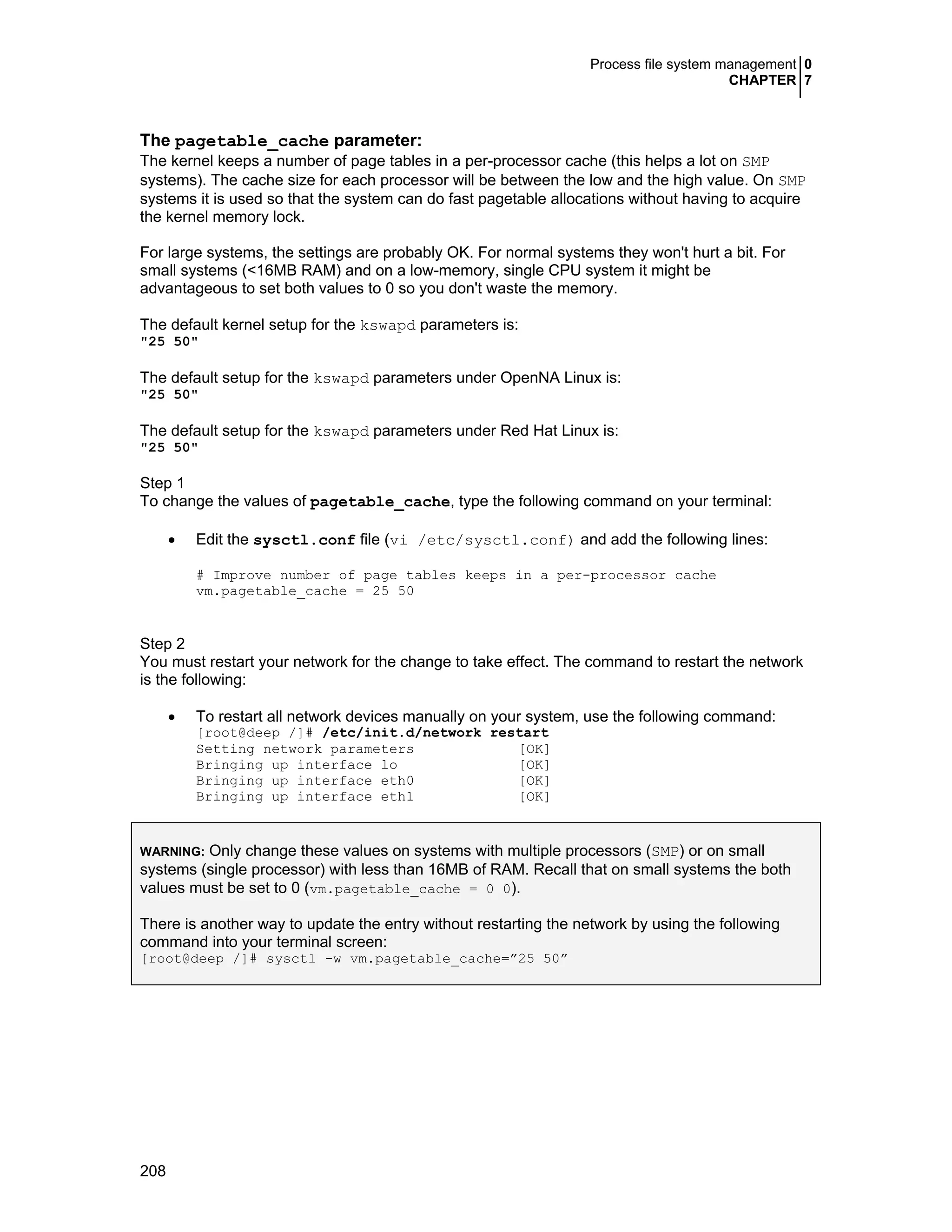 Process file system management 0
CHAPTER 7
208
The pagetable_cache parameter:
The kernel keeps a number of page tables in a per-processor cache (this helps a lot on SMP
systems). The cache size for each processor will be between the low and the high value. On SMP
systems it is used so that the system can do fast pagetable allocations without having to acquire
the kernel memory lock.
For large systems, the settings are probably OK. For normal systems they won't hurt a bit. For
small systems (<16MB RAM) and on a low-memory, single CPU system it might be
advantageous to set both values to 0 so you don't waste the memory.
The default kernel setup for the kswapd parameters is:
"25 50"
The default setup for the kswapd parameters under OpenNA Linux is:
"25 50"
The default setup for the kswapd parameters under Red Hat Linux is:
"25 50"
Step 1
To change the values of pagetable_cache, type the following command on your terminal:
• Edit the sysctl.conf file (vi /etc/sysctl.conf) and add the following lines:
# Improve number of page tables keeps in a per-processor cache
vm.pagetable_cache = 25 50
Step 2
You must restart your network for the change to take effect. The command to restart the network
is the following:
• To restart all network devices manually on your system, use the following command:
[root@deep /]# /etc/init.d/network restart
Setting network parameters [OK]
Bringing up interface lo [OK]
Bringing up interface eth0 [OK]
Bringing up interface eth1 [OK]
WARNING: Only change these values on systems with multiple processors (SMP) or on small
systems (single processor) with less than 16MB of RAM. Recall that on small systems the both
values must be set to 0 (vm.pagetable_cache = 0 0).
There is another way to update the entry without restarting the network by using the following
command into your terminal screen:
[root@deep /]# sysctl -w vm.pagetable_cache=”25 50”
 